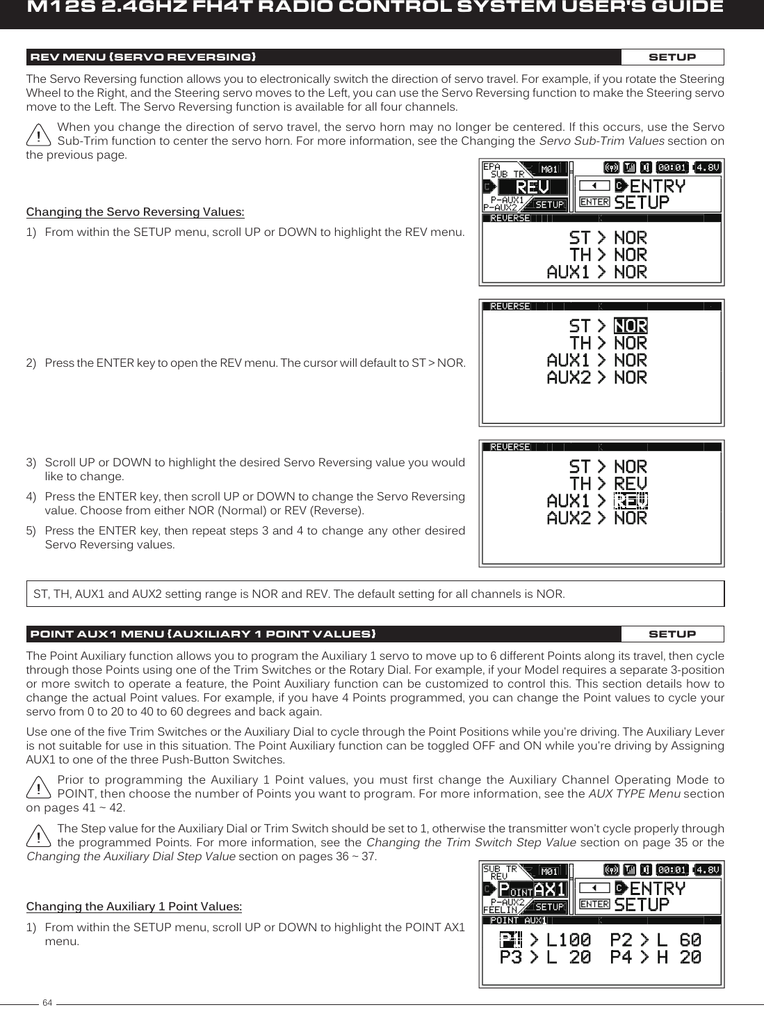 64M12S 2.4GHZ FH4T RADIO CONTROL SYSTEM USER&apos;S GUIDEREV MENU {SERVO REVERSING}SETUPThe Servo Reversing function allows you to electronically switch the direction of servo travel. For example, if you rotate the Steering Wheel to the Right, and the Steering servo moves to the Left, you can use the Servo Reversing function to make the Steering servo move to the Left. The Servo Reversing function is available for all four channels.When you change the direction of servo travel, the servo horn may no longer be centered. If this occurs, use the Servo Sub-Trim function to center the servo horn. For more information, see the Changing the Servo Sub-Trim Values section on the previous page.Changing the Servo Reversing Values:1)  From within the SETUP menu, scroll UP or DOWN to highlight the REV menu.2)  Press the ENTER key to open the REV menu. The cursor will default to ST &gt; NOR.3)  Scroll UP or DOWN to highlight the desired Servo Reversing value you would like to change.4)  Press the ENTER key, then scroll UP or DOWN to change the Servo Reversing value. Choose from either NOR (Normal) or REV (Reverse).5) Press the ENTER key, then repeat steps 3 and 4 to  change any other desired Servo Reversing values.ST, TH, AUX1 and AUX2 setting range is NOR and REV. The default setting for all channels is NOR.POINT AUX1 MENU {AUXILIARY 1 POINT VALUES}SETUPThe Point Auxiliary function allows you to program the Auxiliary 1 servo to move up to 6 different Points along its travel, then cycle through those Points using one of the Trim Switches or the Rotary Dial. For example, if your Model requires a separate 3-position or more switch to operate a feature, the Point Auxiliary function can be customized to control this. This section details how to change the actual Point values. For example, if you have 4 Points programmed, you can change the Point values to cycle your servo from 0 to 20 to 40 to 60 degrees and back again.Use one of the five Trim Switches or the Auxiliary Dial to cycle through the Point Positions while you&apos;re driving. The Auxiliary Lever is not suitable for use in this situation. The Point Auxiliary function can be toggled OFF and ON while you&apos;re driving by Assigning AUX1 to one of the three Push-Button Switches.Prior  to  programming  the  Auxiliary  1  Point  values,  you  must  first  change  the  Auxiliary  Channel  Operating  Mode  to POINT, then choose the number of Points you want to program. For more information, see the AUX TYPE Menu section on pages 41 ~ 42.The Step value for the Auxiliary Dial or Trim Switch should be set to 1, otherwise the transmitter won&apos;t cycle properly through the programmed Points. For more information, see the Changing the Trim Switch Step Value section on page 35 or the Changing the Auxiliary Dial Step Value section on pages 36 ~ 37.Changing the Auxiliary 1 Point Values:1)  From within the SETUP menu, scroll UP or DOWN to highlight the POINT AX1 menu.