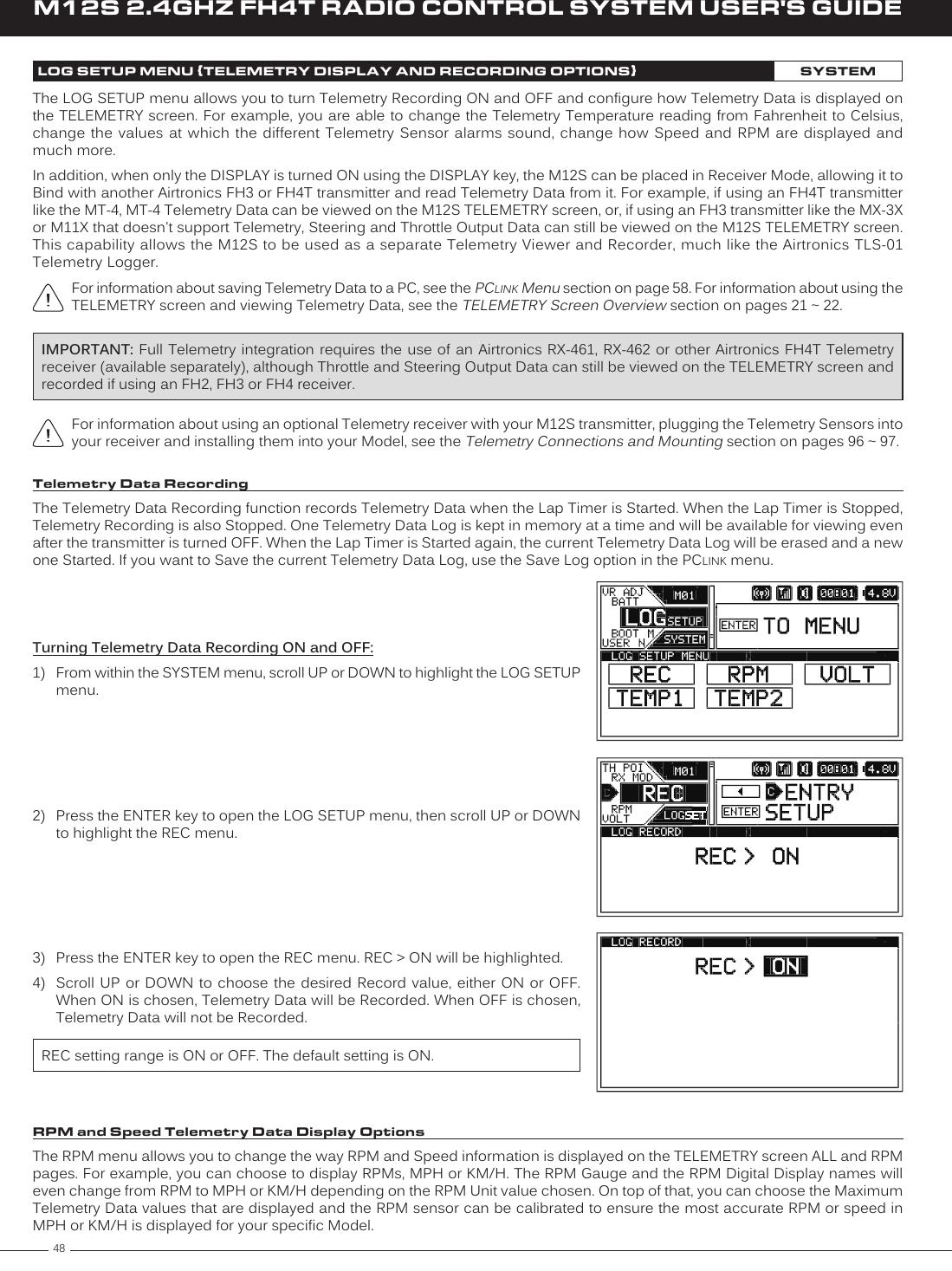 48M12S 2.4GHZ FH4T RADIO CONTROL SYSTEM USER&apos;S GUIDEFor information about using an optional Telemetry receiver with your M12S transmitter, plugging the Telemetry Sensors into your receiver and installing them into your Model, see the Telemetry Connections and Mounting section on pages 96 ~ 97. LOG SETUP MENU {TELEMETRY DISPLAY AND RECORDING OPTIONS}SYSTEMThe LOG SETUP menu allows you to turn Telemetry Recording ON and OFF and configure how Telemetry Data is displayed on the TELEMETRY screen. For example, you are able to change the Telemetry Temperature reading from Fahrenheit to Celsius, change the values  at  which the different Telemetry  Sensor  alarms sound, change how  Speed  and RPM are  displayed  and much more.In addition, when only the DISPLAY is turned ON using the DISPLAY key, the M12S can be placed in Receiver Mode, allowing it to Bind with another Airtronics FH3 or FH4T transmitter and read Telemetry Data from it. For example, if using an FH4T transmitter like the MT-4, MT-4 Telemetry Data can be viewed on the M12S TELEMETRY screen, or, if using an FH3 transmitter like the MX-3X or M11X that doesn&apos;t support Telemetry, Steering and Throttle Output Data can still be viewed on the M12S TELEMETRY screen. This capability allows the M12S to be used as a separate Telemetry Viewer and Recorder, much like the Airtronics TLS-01 Telemetry Logger.For information about saving Telemetry Data to a PC, see the PCLINK Menu section on page 58. For information about using the TELEMETRY screen and viewing Telemetry Data, see the TELEMETRY Screen Overview section on pages 21 ~ 22.Turning Telemetry Data Recording ON and OFF:1)  From within the SYSTEM menu, scroll UP or DOWN to highlight the LOG SETUP menu.2)  Press the ENTER key to open the LOG SETUP menu, then scroll UP or DOWN to highlight the REC menu.Telemetry Data RecordingThe Telemetry Data Recording function records Telemetry Data when the Lap Timer is Started. When the Lap Timer is Stopped, Telemetry Recording is also Stopped. One Telemetry Data Log is kept in memory at a time and will be available for viewing even after the transmitter is turned OFF. When the Lap Timer is Started again, the current Telemetry Data Log will be erased and a new one Started. If you want to Save the current Telemetry Data Log, use the Save Log option in the PCLINK menu.IMPORTANT: Full Telemetry integration requires the use of an  Airtronics RX-461, RX-462 or other Airtronics FH4T  Telemetry receiver (available separately), although Throttle and Steering Output Data can still be viewed on the TELEMETRY screen and recorded if using an FH2, FH3 or FH4 receiver.3)  Press the ENTER key to open the REC menu. REC &gt; ON will be highlighted. 4)  Scroll UP or  DOWN  to choose the  desired  Record value, either  ON or OFF. When ON is chosen, Telemetry Data will be Recorded. When OFF is chosen, Telemetry Data will not be Recorded.REC setting range is ON or OFF. The default setting is ON.RPM and Speed Telemetry Data Display OptionsThe RPM menu allows you to change the way RPM and Speed information is displayed on the TELEMETRY screen ALL and RPM pages. For example, you can choose to display RPMs, MPH or KM/H. The RPM Gauge and the RPM Digital Display names will even change from RPM to MPH or KM/H depending on the RPM Unit value chosen. On top of that, you can choose the Maximum Telemetry Data values that are displayed and the RPM sensor can be calibrated to ensure the most accurate RPM or speed in MPH or KM/H is displayed for your specific Model.