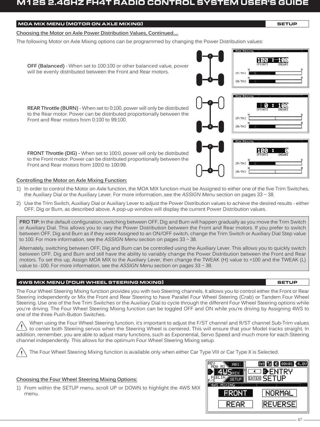 67M12S 2.4GHZ FH4T RADIO CONTROL SYSTEM USER&apos;S GUIDETRChoosing the Four Wheel Steering Mixing Options:1)  From within the SETUP menu, scroll UP or DOWN to highlight the 4WS MIX menu.Controlling the Motor on Axle Mixing Function:1)  In order to control the Motor on Axle function, the MOA MIX function must be Assigned to either one of the five Trim Switches, the Auxiliary Dial or the Auxiliary Lever. For more information, see the ASSIGN Menu section on pages 33 ~ 38.2)  Use the Trim Switch, Auxiliary Dial or Auxiliary Lever to adjust the Power Distribution values to achieve the desired results - either OFF, Dig or Burn, as described above. A pop-up window will display the current Power Distribution values.PRO TIP: In the default configuration, switching between OFF, Dig and Burn will happen gradually as you move the Trim Switch or Auxiliary Dial. This allows you to vary the Power Distribution between the Front and Rear motors. If you prefer to switch between OFF, Dig and Burn as if they were Assigned to an ON/OFF switch, change the Trim Switch or Auxiliary Dial Step value to 100. For more information, see the ASSIGN Menu section on pages 33 ~ 38.Alternately, switching between OFF, Dig and Burn can be controlled using the Auxiliary Lever. This allows you to quickly switch between OFF, Dig and Burn and still have the ability to variably change the Power Distribution between the Front and Rear motors. To set this up, Assign MOA MIX to the Auxiliary Lever, then change the TWEAK (H) value to +100 and the TWEAK (L) value to -100. For more information, see the ASSIGN Menu section on pages 33 ~ 38.MOA MIX MENU {MOTOR ON AXLE MIXING}SETUPREAR Throttle (BURN) - When set to 0:100, power will only be distributed to the Rear motor. Power can be distributed proportionally between the Front and Rear motors from 0:100 to 99:100.FRONT Throttle (DIG) - When set to 100:0, power will only be distributed to the Front motor. Power can be distributed proportionally between the Front and Rear motors from 100:0 to 100:99.OFF (Balanced) - When set to 100:100 or other balanced value, power will be evenly distributed between the Front and Rear motors.Choosing the Motor on Axle Power Distribution Values, Continued....The following Motor on Axle Mixing options can be programmed by changing the Power Distribution values:4WS MIX MENU {FOUR WHEEL STEERING MIXING}SETUPThe Four Wheel Steering Mixing function provides you with two Steering channels. It allows you to control either the Front or Rear Steering independently or Mix the Front and Rear Steering to have Parallel Four Wheel Steering (Crab) or Tandem Four Wheel Steering. Use one of the five Trim Switches or the Auxiliary Dial to cycle through the different Four Wheel Steering options while you&apos;re driving. The Four Wheel Steering Mixing function can be toggled OFF and ON while you&apos;re driving by Assigning 4WS to one of the three Push-Button Switches.When using the Four Wheel Steering function, it&apos;s important to adjust the F/ST channel and R/ST channel Sub-Trim values to center both Steering servos when the Steering Wheel is centered. This will ensure that your Model tracks straight. In addition, remember, you are able to adjust many functions, such as Exponential, Servo Speed and much more for each Steering channel independently. This allows for the optimum Four Wheel Steering Mixing setup.The Four Wheel Steering Mixing function is available only when either Car Type VIII or Car Type X is Selected.
