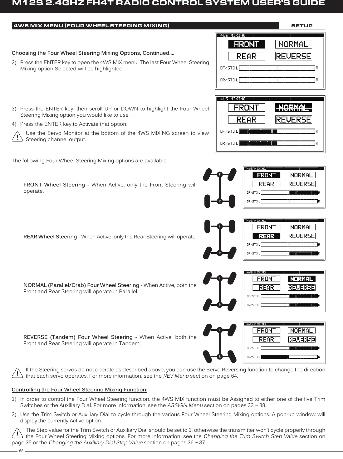 68M12S 2.4GHZ FH4T RADIO CONTROL SYSTEM USER&apos;S GUIDE4WS MIX MENU {FOUR WHEEL STEERING MIXING}SETUPChoosing the Four Wheel Steering Mixing Options, Continued....2)  Press the ENTER key to open the 4WS MIX menu. The last Four Wheel Steering Mixing option Selected will be highlighted.3)  Press the ENTER key,  then  scroll  UP or DOWN to  highlight  the  Four  Wheel Steering Mixing option you would like to use.4)  Press the ENTER key to Activate that option.Use  the  Servo  Monitor  at  the  bottom  of  the  4WS  MIXING  screen  to  view Steering channel output.The following Four Wheel Steering Mixing options are available:REAR Wheel Steering - When Active, only the Rear Steering will operate.NORMAL (Parallel/Crab) Four Wheel Steering - When Active, both the Front and Rear Steering will operate in Parallel.REVERSE  (Tandem)  Four  Wheel  Steering  -  When  Active,  both  the Front and Rear Steering will operate in Tandem.FRONT  Wheel  Steering  -  When  Active,  only  the  Front  Steering  will operate.If the Steering servos do not operate as described above, you can use the Servo Reversing function to change the direction that each servo operates. For more information, see the REV Menu section on page 64.Controlling the Four Wheel Steering Mixing Function:1)  In order to control the Four Wheel Steering function, the 4WS MIX function must be Assigned to either one of the five Trim Switches or the Auxiliary Dial. For more information, see the ASSIGN Menu section on pages 33 ~ 38.2)  Use the Trim Switch or Auxiliary Dial to cycle through the various Four Wheel Steering Mixing options. A pop-up window will display the currently Active option.The Step value for the Trim Switch or Auxiliary Dial should be set to 1, otherwise the transmitter won&apos;t cycle properly through the Four Wheel Steering Mixing options. For more information, see the Changing the Trim Switch Step Value section on page 35 or the Changing the Auxiliary Dial Step Value section on pages 36 ~ 37.