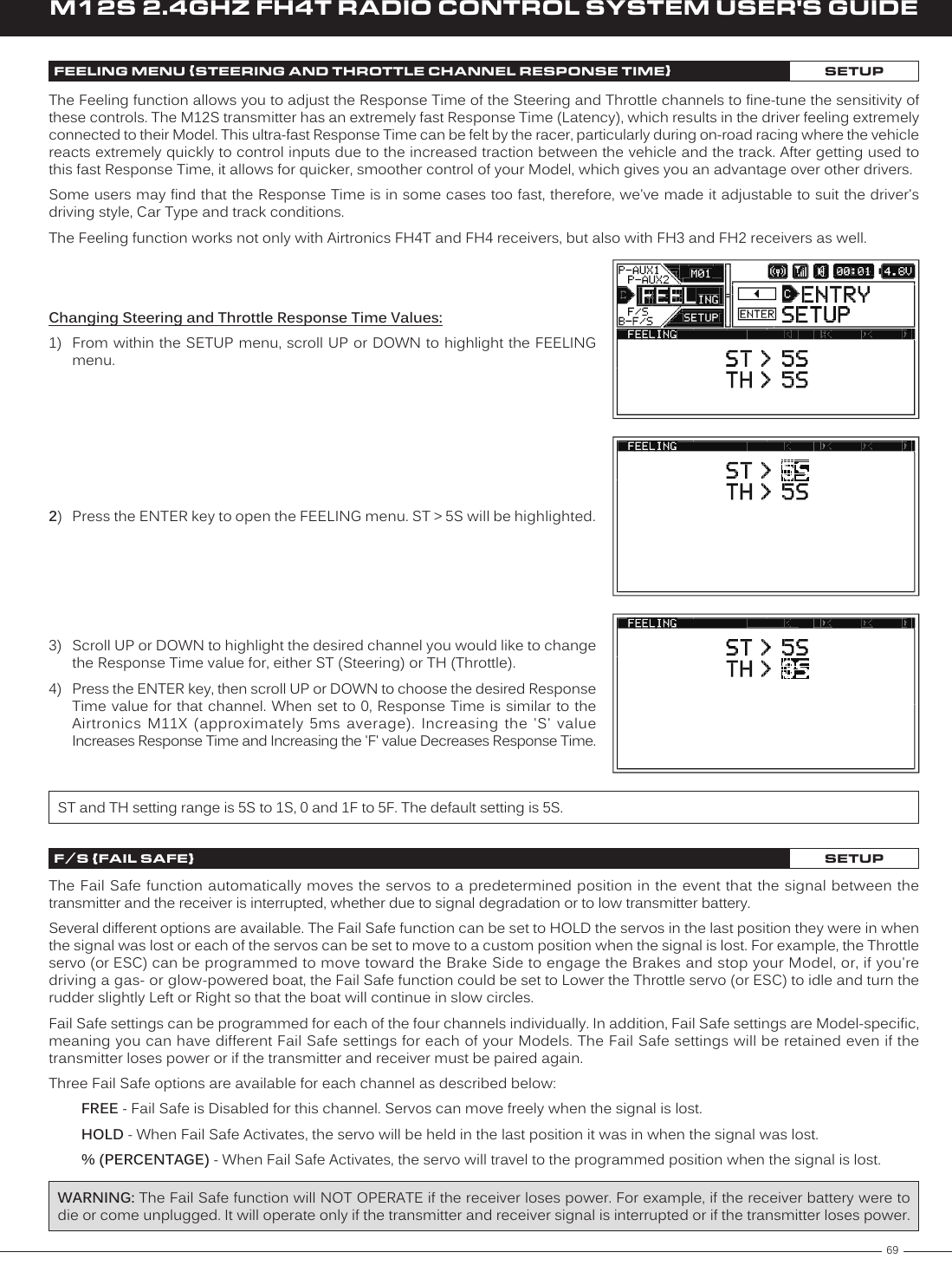 69M12S 2.4GHZ FH4T RADIO CONTROL SYSTEM USER&apos;S GUIDETRFEELING MENU {STEERING AND THROTTLE CHANNEL RESPONSE TIME}SETUPThe Feeling function allows you to adjust the Response Time of the Steering and Throttle channels to fine-tune the sensitivity of these controls. The M12S transmitter has an extremely fast Response Time (Latency), which results in the driver feeling extremely connected to their Model. This ultra-fast Response Time can be felt by the racer, particularly during on-road racing where the vehicle reacts extremely quickly to control inputs due to the increased traction between the vehicle and the track. After getting used to this fast Response Time, it allows for quicker, smoother control of your Model, which gives you an advantage over other drivers.Some users may find that the Response Time is in some cases too fast, therefore, we&apos;ve made it adjustable to suit the driver&apos;s driving style, Car Type and track conditions.The Feeling function works not only with Airtronics FH4T and FH4 receivers, but also with FH3 and FH2 receivers as well.Changing Steering and Throttle Response Time Values:1)  From within the SETUP menu, scroll UP or DOWN to highlight the FEELING menu.2)  Press the ENTER key to open the FEELING menu. ST &gt; 5S will be highlighted.3)  Scroll UP or DOWN to highlight the desired channel you would like to change the Response Time value for, either ST (Steering) or TH (Throttle).4)  Press the ENTER key, then scroll UP or DOWN to choose the desired Response Time value for that channel. When set to 0, Response Time is similar to the Airtronics  M11X  (approximately  5ms  average).  Increasing  the  &apos;S&apos;  value Increases Response Time and Increasing the &apos;F&apos; value Decreases Response Time.ST and TH setting range is 5S to 1S, 0 and 1F to 5F. The default setting is 5S.F /S {FAIL SAFE}SETUPThe Fail Safe function automatically moves the servos to a predetermined position in the event that the signal between the transmitter and the receiver is interrupted, whether due to signal degradation or to low transmitter battery.Several different options are available. The Fail Safe function can be set to HOLD the servos in the last position they were in when the signal was lost or each of the servos can be set to move to a custom position when the signal is lost. For example, the Throttle servo (or ESC) can be programmed to move toward the Brake Side to engage the Brakes and stop your Model, or, if you&apos;re driving a gas- or glow-powered boat, the Fail Safe function could be set to Lower the Throttle servo (or ESC) to idle and turn the rudder slightly Left or Right so that the boat will continue in slow circles.Fail Safe settings can be programmed for each of the four channels individually. In addition, Fail Safe settings are Model-specific, meaning you can have different Fail Safe settings for each of your Models. The Fail Safe settings will be retained even if the transmitter loses power or if the transmitter and receiver must be paired again.Three Fail Safe options are available for each channel as described below:FREE - Fail Safe is Disabled for this channel. Servos can move freely when the signal is lost.HOLD - When Fail Safe Activates, the servo will be held in the last position it was in when the signal was lost.% (PERCENTAGE) - When Fail Safe Activates, the servo will travel to the programmed position when the signal is lost.WARNING: The Fail Safe function will NOT OPERATE if the receiver loses power. For example, if the receiver battery were to die or come unplugged. It will operate only if the transmitter and receiver signal is interrupted or if the transmitter loses power.