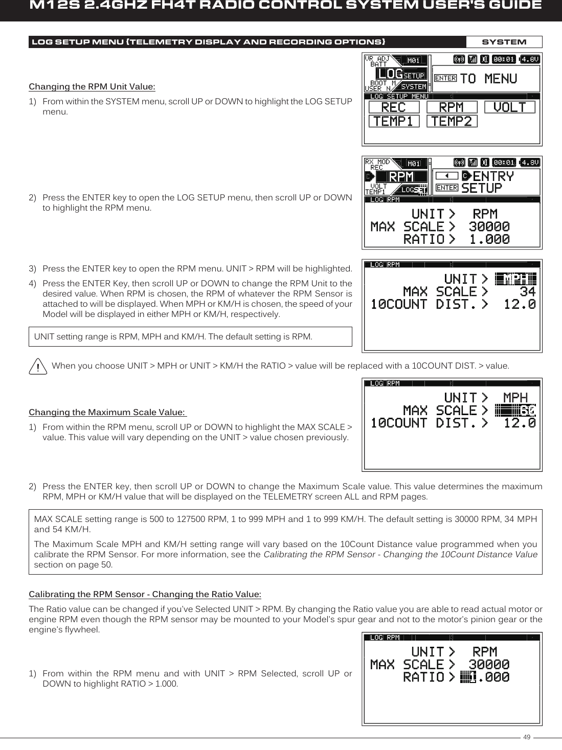 49M12S 2.4GHZ FH4T RADIO CONTROL SYSTEM USER&apos;S GUIDETRWhen you choose UNIT &gt; MPH or UNIT &gt; KM/H the RATIO &gt; value will be replaced with a 10COUNT DIST. &gt; value.LOG SETUP MENU {TELEMETRY DISPLAY AND RECORDING OPTIONS}SYSTEM2)  Press the ENTER key to open the LOG SETUP menu, then scroll UP or DOWN to highlight the RPM menu.UNIT setting range is RPM, MPH and KM/H. The default setting is RPM.3)  Press the ENTER key to open the RPM menu. UNIT &gt; RPM will be highlighted.4)  Press the ENTER Key, then scroll UP or DOWN to change the RPM Unit to the desired value. When RPM is chosen, the RPM of whatever the RPM Sensor is attached to will be displayed. When MPH or KM/H is chosen, the speed of your Model will be displayed in either MPH or KM/H, respectively.Changing the RPM Unit Value:1)  From within the SYSTEM menu, scroll UP or DOWN to highlight the LOG SETUP menu.Changing the Maximum Scale Value: 1)  From within the RPM menu, scroll UP or DOWN to highlight the MAX SCALE &gt; value. This value will vary depending on the UNIT &gt; value chosen previously.MAX SCALE setting range is 500 to 127500 RPM, 1 to 999 MPH and 1 to 999 KM/H. The default setting is 30000 RPM, 34 MPH and 54 KM/H.The Maximum Scale MPH and KM/H setting range will vary based on the 10Count Distance value programmed when you calibrate the RPM Sensor. For more information, see the Calibrating the RPM Sensor - Changing the 10Count Distance Value section on page 50.Calibrating the RPM Sensor - Changing the Ratio Value:The Ratio value can be changed if you&apos;ve Selected UNIT &gt; RPM. By changing the Ratio value you are able to read actual motor or engine RPM even though the RPM sensor may be mounted to your Model&apos;s spur gear and not to the motor&apos;s pinion gear or the engine&apos;s flywheel.1)  From  within  the  RPM  menu  and  with  UNIT  &gt;  RPM  Selected,  scroll  UP  or DOWN to highlight RATIO &gt; 1.000.2)  Press the ENTER key, then scroll UP or DOWN to change the Maximum Scale value. This value determines the maximum RPM, MPH or KM/H value that will be displayed on the TELEMETRY screen ALL and RPM pages.