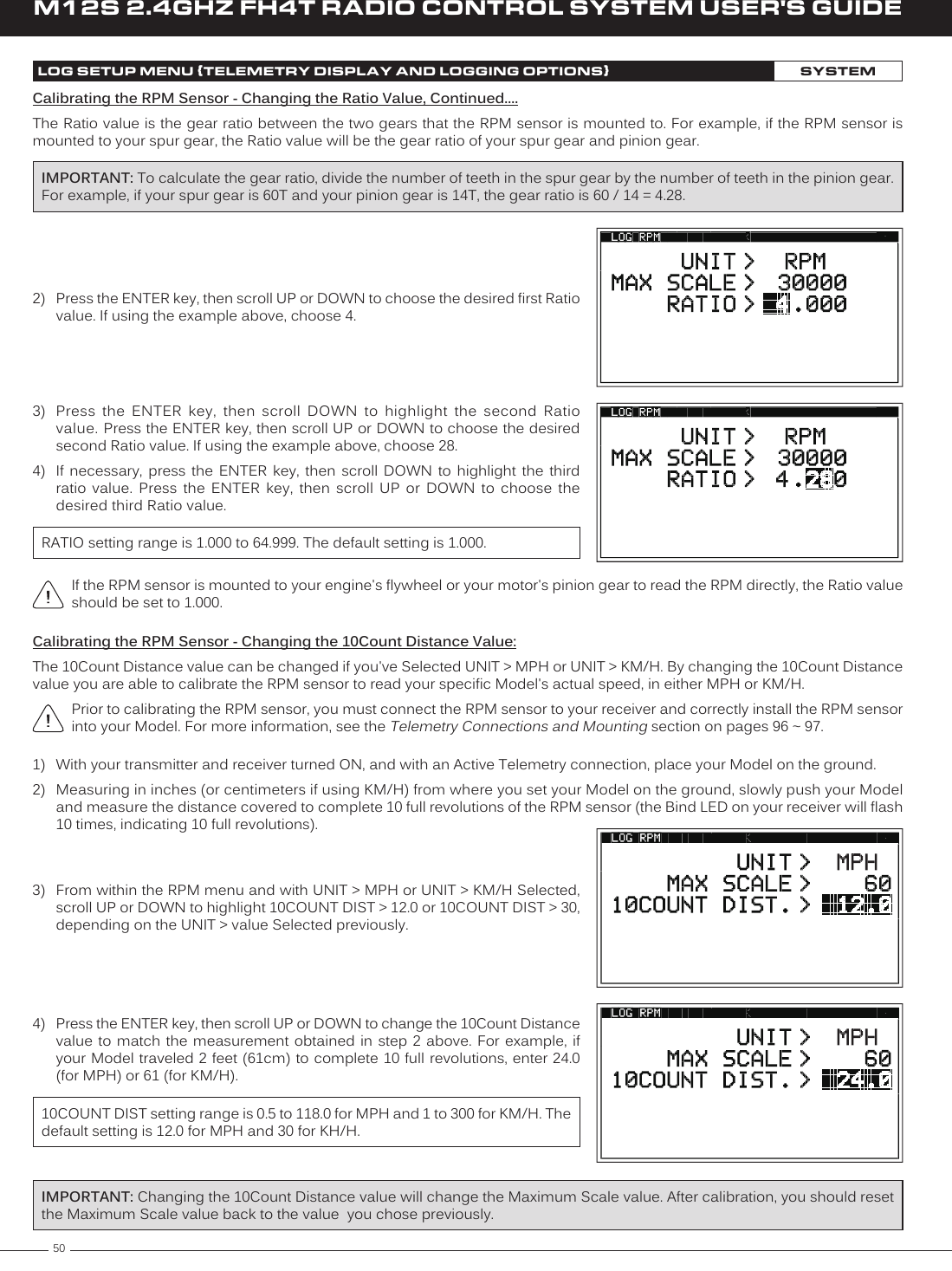 50M12S 2.4GHZ FH4T RADIO CONTROL SYSTEM USER&apos;S GUIDEIf the RPM sensor is mounted to your engine&apos;s flywheel or your motor&apos;s pinion gear to read the RPM directly, the Ratio value should be set to 1.000.LOG SETUP MENU {TELEMETRY DISPLAY AND LOGGING OPTIONS}SYSTEMCalibrating the RPM Sensor - Changing the Ratio Value, Continued....The Ratio value is the gear ratio between the two gears that the RPM sensor is mounted to. For example, if the RPM sensor is mounted to your spur gear, the Ratio value will be the gear ratio of your spur gear and pinion gear.RATIO setting range is 1.000 to 64.999. The default setting is 1.000.3)  Press  the  ENTER  key,  then  scroll  DOWN  to  highlight  the  second  Ratio value. Press the ENTER key, then scroll UP or DOWN to choose the desired second Ratio value. If using the example above, choose 28.4)  If  necessary,  press  the  ENTER  key,  then  scroll  DOWN  to  highlight  the  third ratio  value.  Press  the  ENTER  key,  then  scroll  UP  or  DOWN  to  choose  the desired third Ratio value.IMPORTANT: To calculate the gear ratio, divide the number of teeth in the spur gear by the number of teeth in the pinion gear. For example, if your spur gear is 60T and your pinion gear is 14T, the gear ratio is 60 / 14 = 4.28.2)  Press the ENTER key, then scroll UP or DOWN to choose the desired first Ratio value. If using the example above, choose 4.Calibrating the RPM Sensor - Changing the 10Count Distance Value:The 10Count Distance value can be changed if you&apos;ve Selected UNIT &gt; MPH or UNIT &gt; KM/H. By changing the 10Count Distance value you are able to calibrate the RPM sensor to read your specific Model&apos;s actual speed, in either MPH or KM/H.Prior to calibrating the RPM sensor, you must connect the RPM sensor to your receiver and correctly install the RPM sensor into your Model. For more information, see the Telemetry Connections and Mounting section on pages 96 ~ 97.3)  From within the RPM menu and with UNIT &gt; MPH or UNIT &gt; KM/H Selected, scroll UP or DOWN to highlight 10COUNT DIST &gt; 12.0 or 10COUNT DIST &gt; 30, depending on the UNIT &gt; value Selected previously.1)  With your transmitter and receiver turned ON, and with an Active Telemetry connection, place your Model on the ground.2)  Measuring in inches (or centimeters if using KM/H) from where you set your Model on the ground, slowly push your Model and measure the distance covered to complete 10 full revolutions of the RPM sensor (the Bind LED on your receiver will flash 10 times, indicating 10 full revolutions).4)  Press the ENTER key, then scroll UP or DOWN to change the 10Count Distance value to match  the measurement obtained in  step 2 above.  For  example, if your Model traveled 2 feet (61cm) to complete 10 full revolutions, enter 24.0 (for MPH) or 61 (for KM/H).10COUNT DIST setting range is 0.5 to 118.0 for MPH and 1 to 300 for KM/H. The default setting is 12.0 for MPH and 30 for KH/H.IMPORTANT: Changing the 10Count Distance value will change the Maximum Scale value. After calibration, you should reset the Maximum Scale value back to the value  you chose previously. 