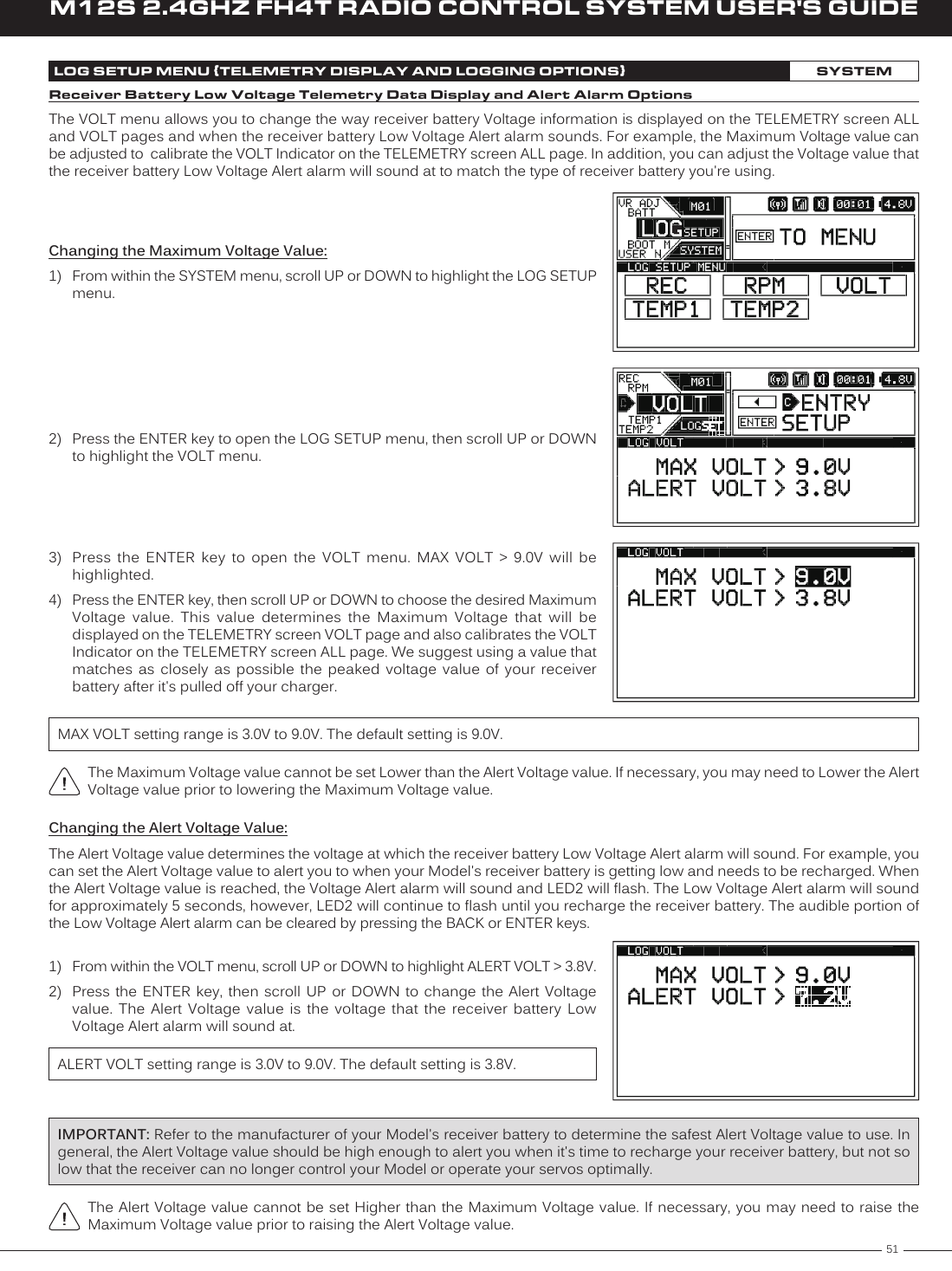 51M12S 2.4GHZ FH4T RADIO CONTROL SYSTEM USER&apos;S GUIDETRLOG SETUP MENU {TELEMETRY DISPLAY AND LOGGING OPTIONS}SYSTEMReceiver Battery Low Voltage Telemetry Data Display and Alert Alarm OptionsThe VOLT menu allows you to change the way receiver battery Voltage information is displayed on the TELEMETRY screen ALL and VOLT pages and when the receiver battery Low Voltage Alert alarm sounds. For example, the Maximum Voltage value can be adjusted to  calibrate the VOLT Indicator on the TELEMETRY screen ALL page. In addition, you can adjust the Voltage value that the receiver battery Low Voltage Alert alarm will sound at to match the type of receiver battery you&apos;re using.2)  Press the ENTER key to open the LOG SETUP menu, then scroll UP or DOWN to highlight the VOLT menu.Changing the Maximum Voltage Value:1)  From within the SYSTEM menu, scroll UP or DOWN to highlight the LOG SETUP menu.3)  Press  the  ENTER  key  to  open  the  VOLT  menu.  MAX  VOLT  &gt;  9.0V  will  be highlighted.4)  Press the ENTER key, then scroll UP or DOWN to choose the desired Maximum Voltage  value.  This  value  determines  the  Maximum  Voltage  that  will  be displayed on the TELEMETRY screen VOLT page and also calibrates the VOLT Indicator on the TELEMETRY screen ALL page. We suggest using a value that matches  as  closely  as  possible  the  peaked  voltage  value  of your  receiver battery after it&apos;s pulled off your charger.MAX VOLT setting range is 3.0V to 9.0V. The default setting is 9.0V.The Maximum Voltage value cannot be set Lower than the Alert Voltage value. If necessary, you may need to Lower the Alert Voltage value prior to lowering the Maximum Voltage value.Changing the Alert Voltage Value:The Alert Voltage value determines the voltage at which the receiver battery Low Voltage Alert alarm will sound. For example, you can set the Alert Voltage value to alert you to when your Model&apos;s receiver battery is getting low and needs to be recharged. When the Alert Voltage value is reached, the Voltage Alert alarm will sound and LED2 will flash. The Low Voltage Alert alarm will sound for approximately 5 seconds, however, LED2 will continue to flash until you recharge the receiver battery. The audible portion of the Low Voltage Alert alarm can be cleared by pressing the BACK or ENTER keys.1)  From within the VOLT menu, scroll UP or DOWN to highlight ALERT VOLT &gt; 3.8V.2)  Press the ENTER key,  then  scroll  UP or DOWN to  change  the  Alert  Voltage value.  The  Alert  Voltage  value  is  the  voltage  that  the  receiver  battery  Low Voltage Alert alarm will sound at.ALERT VOLT setting range is 3.0V to 9.0V. The default setting is 3.8V.The Alert Voltage value cannot  be set Higher than the  Maximum Voltage value. If necessary, you may need to raise the Maximum Voltage value prior to raising the Alert Voltage value.IMPORTANT: Refer to the manufacturer of your Model&apos;s receiver battery to determine the safest Alert Voltage value to use. In general, the Alert Voltage value should be high enough to alert you when it&apos;s time to recharge your receiver battery, but not so low that the receiver can no longer control your Model or operate your servos optimally.