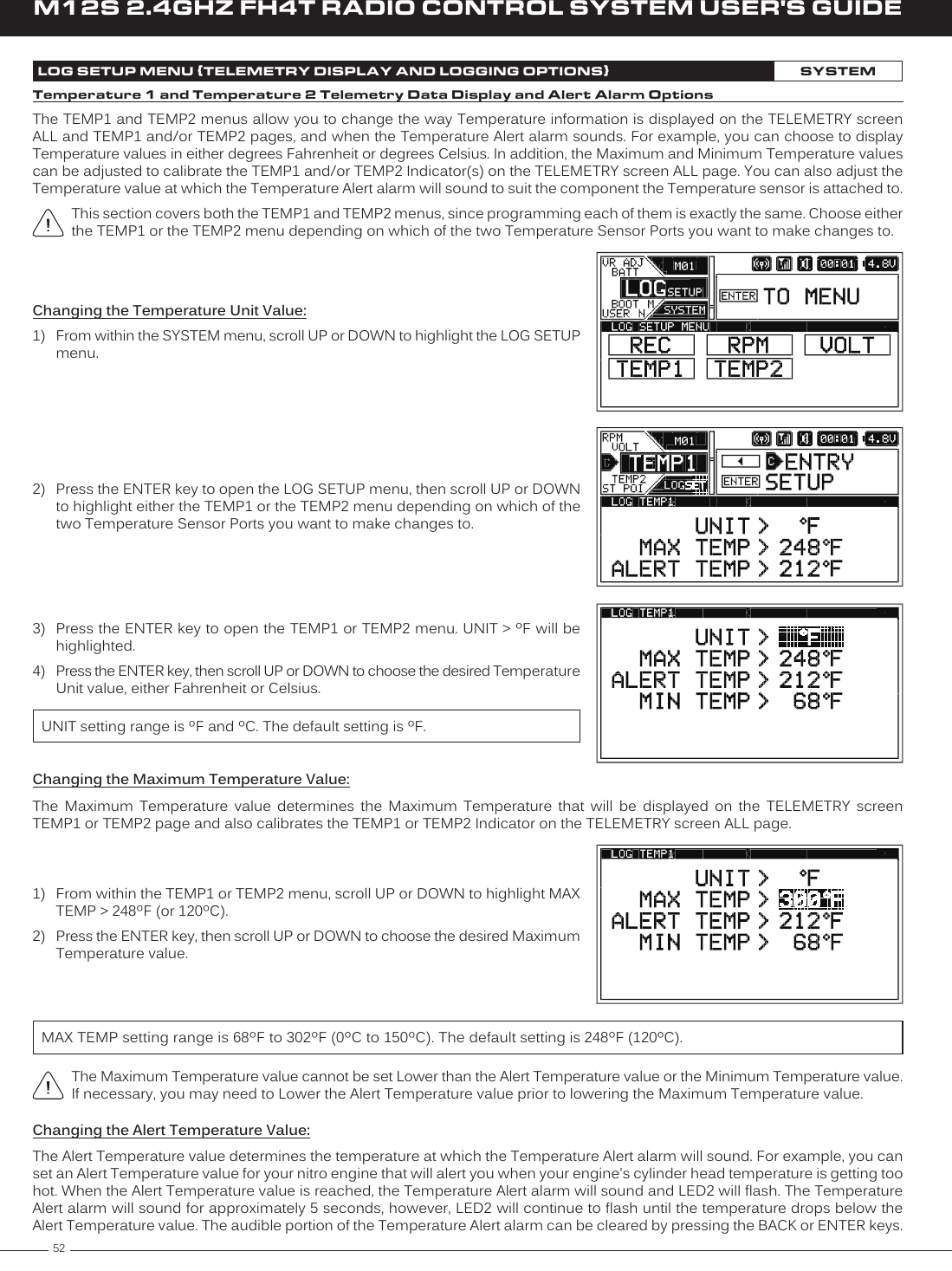 52M12S 2.4GHZ FH4T RADIO CONTROL SYSTEM USER&apos;S GUIDELOG SETUP MENU {TELEMETRY DISPLAY AND LOGGING OPTIONS}SYSTEM2)  Press the ENTER key to open the LOG SETUP menu, then scroll UP or DOWN to highlight either the TEMP1 or the TEMP2 menu depending on which of the two Temperature Sensor Ports you want to make changes to.Changing the Temperature Unit Value:1)  From within the SYSTEM menu, scroll UP or DOWN to highlight the LOG SETUP menu.3)  Press the ENTER key to open the TEMP1 or TEMP2 menu. UNIT &gt; ºF will be highlighted.4)  Press the ENTER key, then scroll UP or DOWN to choose the desired Temperature Unit value, either Fahrenheit or Celsius.UNIT setting range is ºF and ºC. The default setting is ºF.Temperature 1 and Temperature 2 Telemetry Data Display and Alert Alarm OptionsThe TEMP1 and TEMP2 menus allow you to change the way Temperature information is displayed on the TELEMETRY screen ALL and TEMP1 and/or TEMP2 pages, and when the Temperature Alert alarm sounds. For example, you can choose to display Temperature values in either degrees Fahrenheit or degrees Celsius. In addition, the Maximum and Minimum Temperature values can be adjusted to calibrate the TEMP1 and/or TEMP2 Indicator(s) on the TELEMETRY screen ALL page. You can also adjust the Temperature value at which the Temperature Alert alarm will sound to suit the component the Temperature sensor is attached to.This section covers both the TEMP1 and TEMP2 menus, since programming each of them is exactly the same. Choose either the TEMP1 or the TEMP2 menu depending on which of the two Temperature Sensor Ports you want to make changes to.Changing the Maximum Temperature Value:The  Maximum  Temperature  value  determines  the  Maximum  Temperature  that  will  be  displayed  on  the  TELEMETRY  screen TEMP1 or TEMP2 page and also calibrates the TEMP1 or TEMP2 Indicator on the TELEMETRY screen ALL page.The Maximum Temperature value cannot be set Lower than the Alert Temperature value or the Minimum Temperature value. If necessary, you may need to Lower the Alert Temperature value prior to lowering the Maximum Temperature value.1)  From within the TEMP1 or TEMP2 menu, scroll UP or DOWN to highlight MAX TEMP &gt; 248ºF (or 120ºC).2)  Press the ENTER key, then scroll UP or DOWN to choose the desired Maximum Temperature value.MAX TEMP setting range is 68ºF to 302ºF (0ºC to 150ºC). The default setting is 248ºF (120ºC).Changing the Alert Temperature Value:The Alert Temperature value determines the temperature at which the Temperature Alert alarm will sound. For example, you can set an Alert Temperature value for your nitro engine that will alert you when your engine&apos;s cylinder head temperature is getting too hot. When the Alert Temperature value is reached, the Temperature Alert alarm will sound and LED2 will flash. The Temperature Alert alarm will sound for approximately 5 seconds, however, LED2 will continue to flash until the temperature drops below the Alert Temperature value. The audible portion of the Temperature Alert alarm can be cleared by pressing the BACK or ENTER keys. 