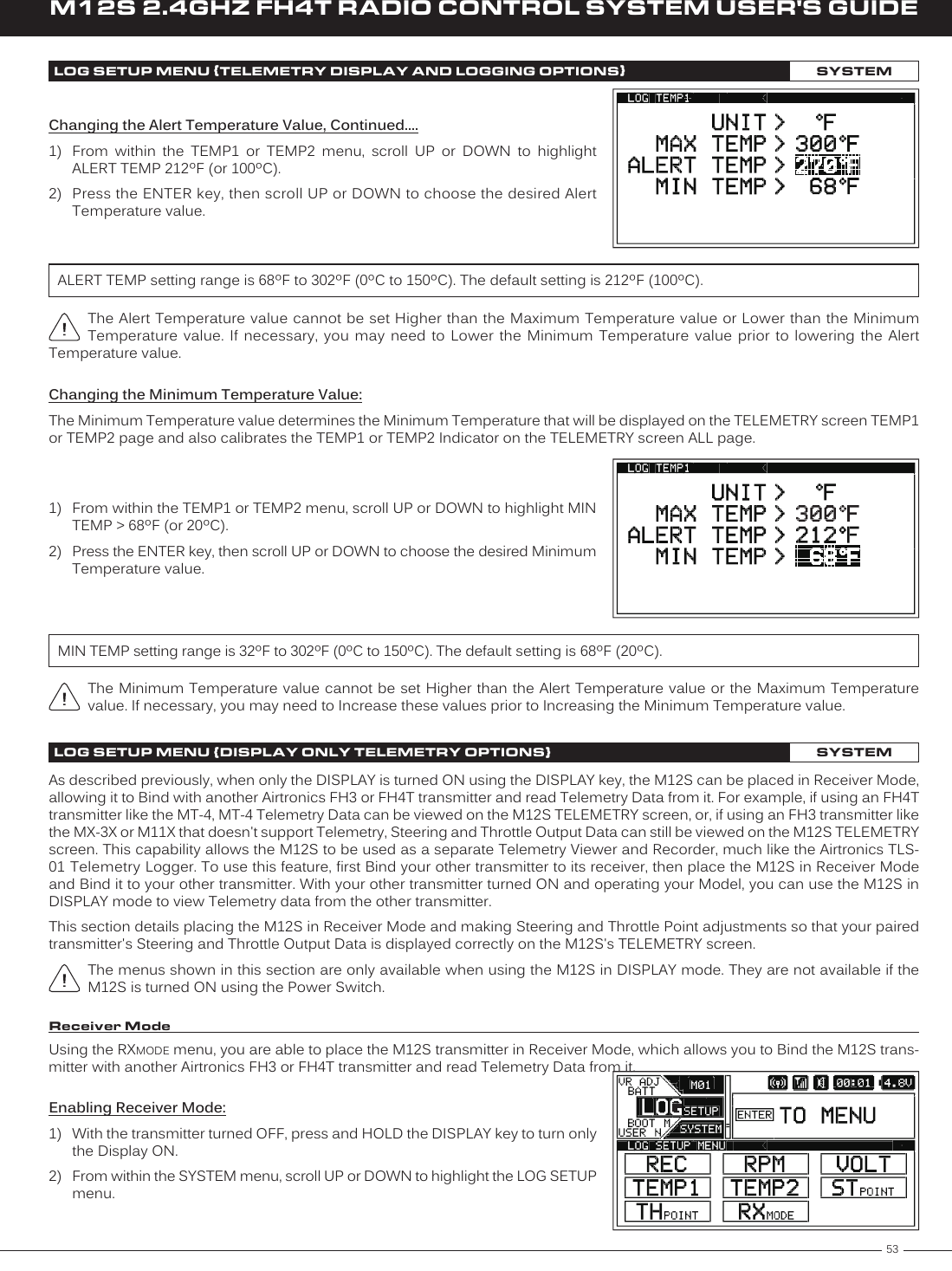 53M12S 2.4GHZ FH4T RADIO CONTROL SYSTEM USER&apos;S GUIDETRChanging the Alert Temperature Value, Continued....1)  From  within  the  TEMP1  or  TEMP2  menu,  scroll  UP  or  DOWN  to  highlight ALERT TEMP 212ºF (or 100ºC).2)  Press the ENTER key, then scroll UP or DOWN to choose the desired Alert Temperature value.The Alert Temperature value cannot be set Higher than the Maximum Temperature value or Lower than the Minimum Temperature  value. If necessary, you may need to Lower the Minimum Temperature value prior to  lowering  the  Alert Temperature value.ALERT TEMP setting range is 68ºF to 302ºF (0ºC to 150ºC). The default setting is 212ºF (100ºC).LOG SETUP MENU {TELEMETRY DISPLAY AND LOGGING OPTIONS}SYSTEMChanging the Minimum Temperature Value:The Minimum Temperature value determines the Minimum Temperature that will be displayed on the TELEMETRY screen TEMP1 or TEMP2 page and also calibrates the TEMP1 or TEMP2 Indicator on the TELEMETRY screen ALL page.1)  From within the TEMP1 or TEMP2 menu, scroll UP or DOWN to highlight MIN TEMP &gt; 68ºF (or 20ºC).2)  Press the ENTER key, then scroll UP or DOWN to choose the desired Minimum Temperature value.MIN TEMP setting range is 32ºF to 302ºF (0ºC to 150ºC). The default setting is 68ºF (20ºC).The Minimum Temperature value cannot be set Higher than the Alert Temperature value or the Maximum Temperature value. If necessary, you may need to Increase these values prior to Increasing the Minimum Temperature value.Receiver ModeAs described previously, when only the DISPLAY is turned ON using the DISPLAY key, the M12S can be placed in Receiver Mode, allowing it to Bind with another Airtronics FH3 or FH4T transmitter and read Telemetry Data from it. For example, if using an FH4T transmitter like the MT-4, MT-4 Telemetry Data can be viewed on the M12S TELEMETRY screen, or, if using an FH3 transmitter like the MX-3X or M11X that doesn&apos;t support Telemetry, Steering and Throttle Output Data can still be viewed on the M12S TELEMETRY screen. This capability allows the M12S to be used as a separate Telemetry Viewer and Recorder, much like the Airtronics TLS-01 Telemetry Logger. To use this feature, first Bind your other transmitter to its receiver, then place the M12S in Receiver Mode and Bind it to your other transmitter. With your other transmitter turned ON and operating your Model, you can use the M12S in DISPLAY mode to view Telemetry data from the other transmitter.This section details placing the M12S in Receiver Mode and making Steering and Throttle Point adjustments so that your paired transmitter&apos;s Steering and Throttle Output Data is displayed correctly on the M12S&apos;s TELEMETRY screen.The menus shown in this section are only available when using the M12S in DISPLAY mode. They are not available if the M12S is turned ON using the Power Switch.LOG SETUP MENU {DISPLAY ONLY TELEMETRY OPTIONS}SYSTEMUsing the RXMODE menu, you are able to place the M12S transmitter in Receiver Mode, which allows you to Bind the M12S trans-mitter with another Airtronics FH3 or FH4T transmitter and read Telemetry Data from it.Enabling Receiver Mode:1)  With the transmitter turned OFF, press and HOLD the DISPLAY key to turn only the Display ON.2)  From within the SYSTEM menu, scroll UP or DOWN to highlight the LOG SETUP menu.