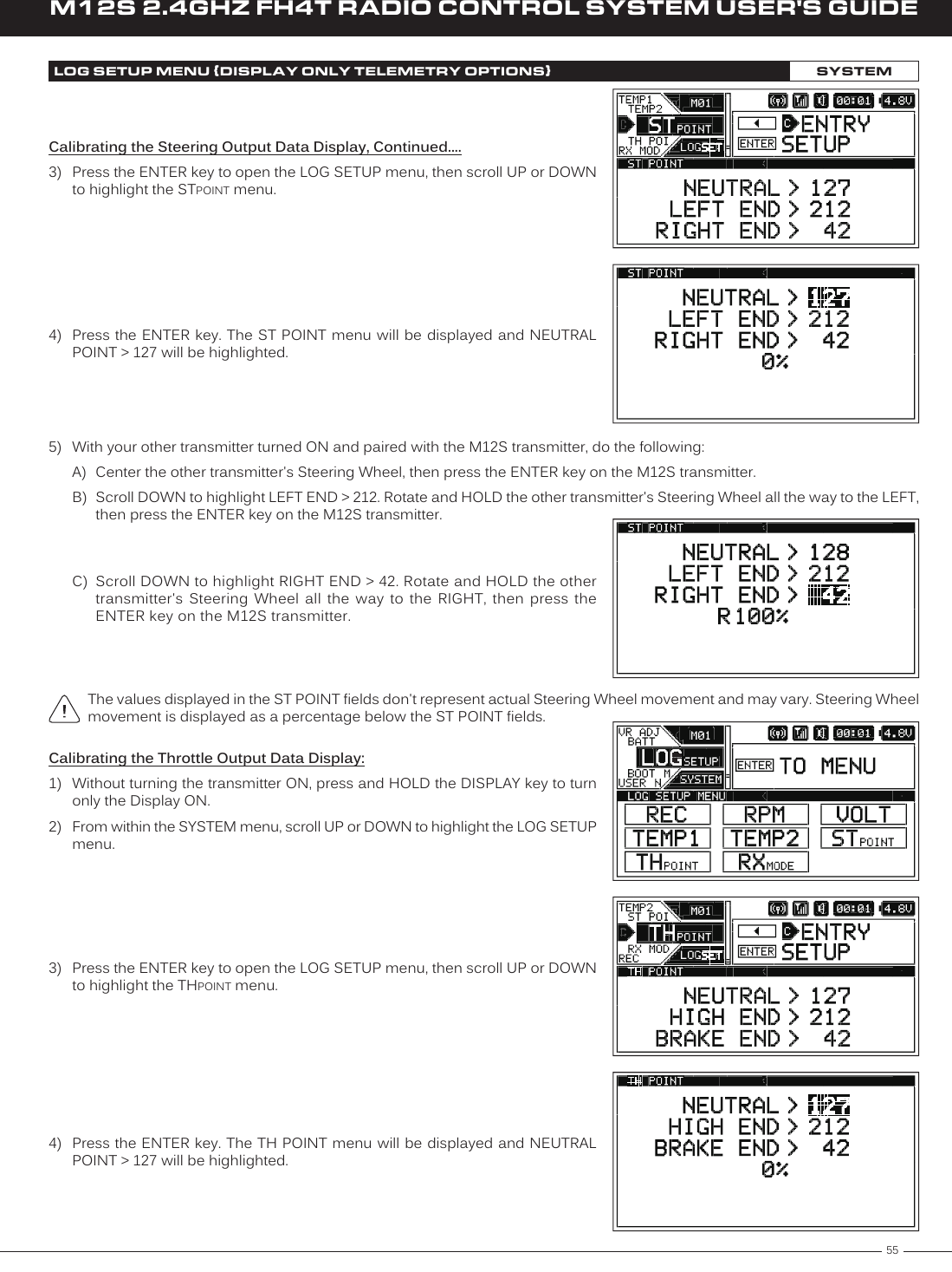 55M12S 2.4GHZ FH4T RADIO CONTROL SYSTEM USER&apos;S GUIDETRLOG SETUP MENU {DISPLAY ONLY TELEMETRY OPTIONS}SYSTEM4)  Press the ENTER key. The ST POINT menu will be displayed and NEUTRAL POINT &gt; 127 will be highlighted.The values displayed in the ST POINT fields don&apos;t represent actual Steering Wheel movement and may vary. Steering Wheel movement is displayed as a percentage below the ST POINT fields.5)  With your other transmitter turned ON and paired with the M12S transmitter, do the following:A)  Center the other transmitter&apos;s Steering Wheel, then press the ENTER key on the M12S transmitter.B)  Scroll DOWN to highlight LEFT END &gt; 212. Rotate and HOLD the other transmitter&apos;s Steering Wheel all the way to the LEFT, then press the ENTER key on the M12S transmitter. C)  Scroll DOWN to highlight RIGHT END &gt; 42. Rotate and HOLD the other transmitter&apos;s  Steering  Wheel  all  the  way  to  the  RIGHT,  then  press  the ENTER key on the M12S transmitter.Calibrating the Steering Output Data Display, Continued....3)  Press the ENTER key to open the LOG SETUP menu, then scroll UP or DOWN to highlight the STPOINT menu.Calibrating the Throttle Output Data Display:1)  Without turning the transmitter ON, press and HOLD the DISPLAY key to turn only the Display ON.2)  From within the SYSTEM menu, scroll UP or DOWN to highlight the LOG SETUP menu.3)  Press the ENTER key to open the LOG SETUP menu, then scroll UP or DOWN to highlight the THPOINT menu.4)  Press the ENTER key. The TH POINT menu will be displayed and NEUTRAL POINT &gt; 127 will be highlighted.