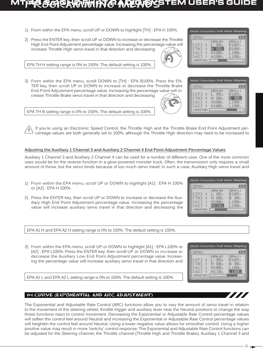 21T RMT-4S 2.4GHZ FH4T RADIO SYSTEM USER&apos;S GUIDE[[ProGraMMinG MenuSIf you&apos;re using an Electronic  Speed  Control, the Throttle High and the  Throttle  Brake End Point Adjustment per-centage values are both generally set to 100%, although the Throttle High direction may need to be increased to 1)  From within the EPA menu, scroll UP or DOWN to highlight [TH] : EPA H 100%.2)  Press the ENTER key, then scroll UP or DOWN to increase or decrease the Throttle High End Point Adjustment percentage value. Increasing the percentage value will increase Throttle High servo travel in that direction and decreasing EPA TH H setting range is 0% to 150%. The default setting is 100%.EPA TH B setting range is 0% to 150%. The default setting is 100%.3)  From  within  the  EPA  menu,  scroll  DOWN  to  [TH]  :  EPA  B100%.  Press  the  EN-TER key, then scroll UP or DOWN to increase or decrease the Throttle Brake End Point Adjustment percentage value. Increasing the percentage value will in-crease Throttle Brake servo travel in that direction and decreasing Adjusting the Auxiliary 1 Channel 3 and Auxiliary 2 Channel 4 End Point Adjustment Percentage ValuesAuxiliary 1 Channel 3 and Auxiliary 2 Channel 4 can be used for a number of different uses. One of the more common uses would be for the reverse function in a glow-powered monster truck. Often, the transmission only requires a small amount of throw, but the servo binds because of too much servo travel. In such a case, Auxiliary High servo travel and 1)  From within the EPA menu, scroll UP or DOWN to highlight [A1] : EPA H 100% or [A2] : EPA H 100%.2)  Press the ENTER key, then scroll UP or DOWN to increase or decrease the Aux-iliary High End Point Adjustment percentage value. Increasing the percentage value  will  increase  auxiliary  servo  travel  in  that  direction  and  decreasing  the EPA A1 H and EPA A2 H setting range is 0% to 150%. The default setting is 100%.EPA A1 L and EPA A2 L setting range is 0% to 150%. The default setting is 100%.3)  From within the EPA menu, scroll UP or DOWN to highlight [A1] : EPA L100% or [A2] : EPA L100%. Press the ENTER key, then scroll UP or DOWN to increase or decrease the Auxiliary Low End Point Adjustment percentage value. Increas-ing the percentage value will increase auxiliary servo travel in that direction and 04.Curve (eXPonential and arC adjuStMent)The Exponential and Adjustable  Rate  Control (ARC) functions allow you to  vary  the amount of servo travel in relation to the movement of the steering wheel, throttle trigger and auxiliary lever near the Neutral positions to change the way those functions react to control movement. Decreasing the Exponential or Adjustable Rate Control percentage values will soften the control feel around Neutral and increasing the Exponential or Adjustable Rate Control percentage values will heighten the control feel around Neutral. Using a lower negative value allows for smoother control. Using a higher positive value may result in more &apos;twitchy&apos; control response. The Exponential and Adjustable Rate Control functions can be adjusted for the Steering channel, the Throttle channel (Throttle High and Throttle Brake), Auxiliary 1 Channel 3 and 