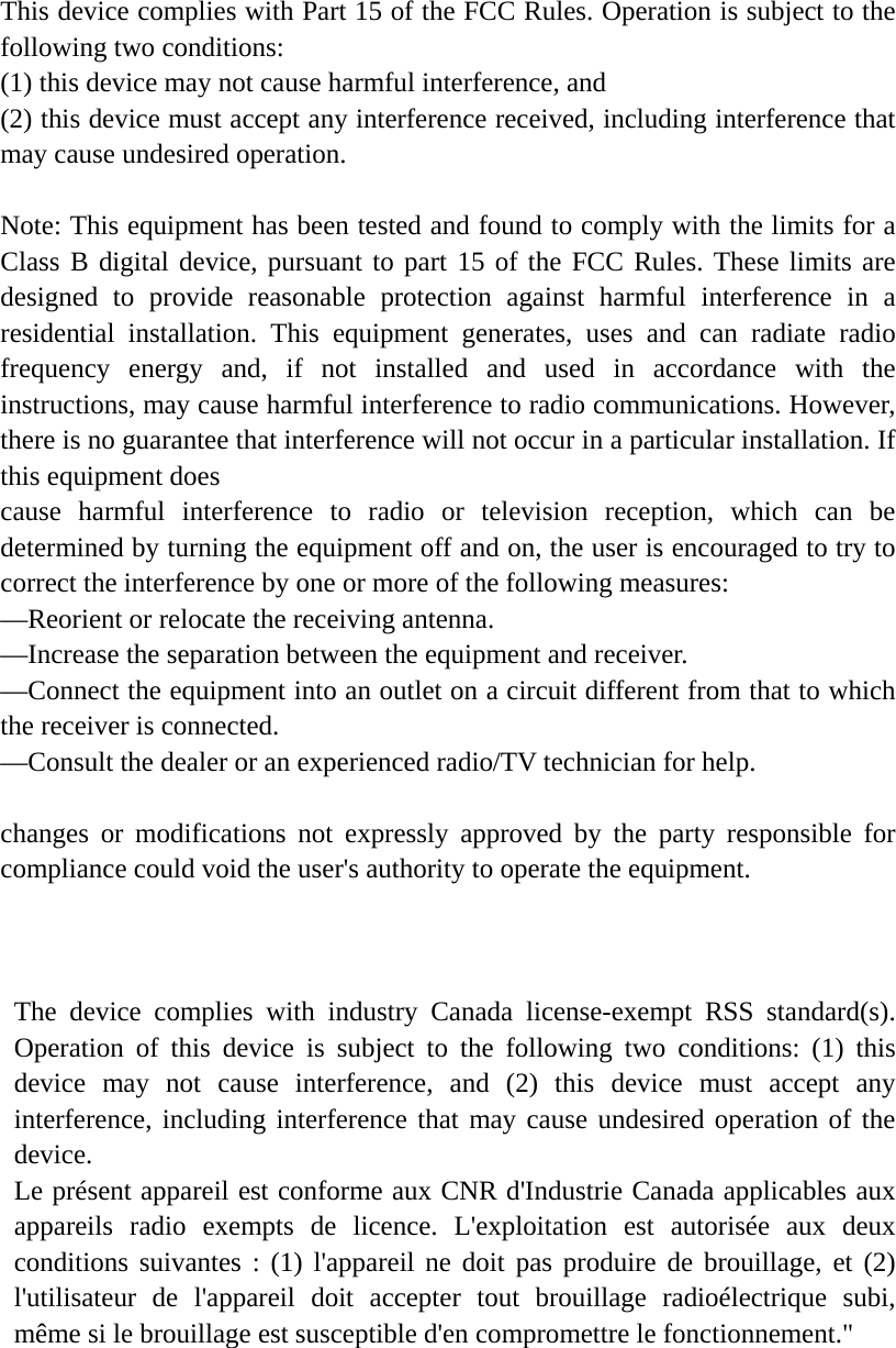 This device complies with Part 15 of the FCC Rules. Operation is subject to the following two conditions:   (1) this device may not cause harmful interference, and   (2) this device must accept any interference received, including interference that may cause undesired operation. Note: This equipment has been tested and found to comply with the limits for a Class B digital device, pursuant to part 15 of the FCC Rules. These limits are designed to provide reasonable protection against harmful interference in a residential installation. This equipment generates, uses and can radiate radio frequency energy and, if not installed and used in accordance with the instructions, may cause harmful interference to radio communications. However, there is no guarantee that interference will not occur in a particular installation. If this equipment does   cause harmful interference to radio or television reception, which can be determined by turning the equipment off and on, the user is encouraged to try to correct the interference by one or more of the following measures:   —Reorient or relocate the receiving antenna.   —Increase the separation between the equipment and receiver.   —Connect the equipment into an outlet on a circuit different from that to which the receiver is connected.   —Consult the dealer or an experienced radio/TV technician for help. changes or modifications not expressly approved by the party responsible for compliance could void the user&apos;s authority to operate the equipment. The device complies with industry Canada license-exempt RSS standard(s). Operation of this device is subject to the following two conditions: (1) this device may not cause interference, and (2) this device must accept any interference, including interference that may cause undesired operation of the device.   Le présent appareil est conforme aux CNR d&apos;Industrie Canada applicables aux appareils radio exempts de licence. L&apos;exploitation est autorisée aux deux conditions suivantes : (1) l&apos;appareil ne doit pas produire de brouillage, et (2) l&apos;utilisateur de l&apos;appareil doit accepter tout brouillage radioélectrique subi, même si le brouillage est susceptible d&apos;en compromettre le fonctionnement.&quot; 