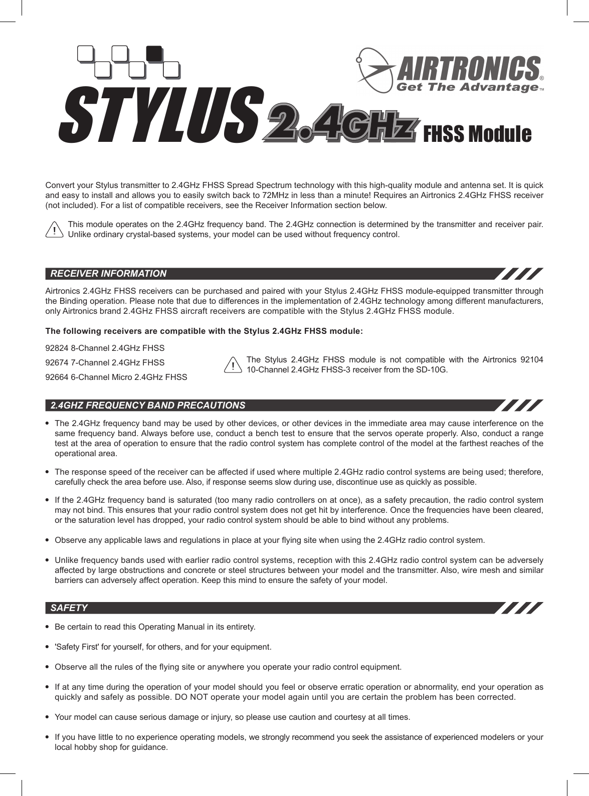 STYLUSreceiver informationFHSS ModuleAirtronics 2.4GHz FHSS receivers can be purchased and paired with your Stylus 2.4GHz FHSS module-equipped transmitter through the Binding operation. Please note that due to differences in the implementation of 2.4GHz technology among different manufacturers, only Airtronics brand 2.4GHz FHSS aircraft receivers are compatible with the Stylus 2.4GHz FHSS module.The following receivers are compatible with the Stylus 2.4GHz FHSS module:92824 8-Channel 2.4GHz FHSS92674 7-Channel 2.4GHz FHSS92664 6-Channel Micro 2.4GHz FHSS2.4GHz frequency Band Precautionsl  The 2.4GHz frequency band may be used by other devices, or other devices in the immediate area may cause interference on the same frequency band. Always before use, conduct a bench test to ensure that the servos operate properly. Also, conduct a range test at the area of operation to ensure that the radio control system has complete control of the model at the farthest reaches of the operational area.l  The response speed of the receiver can be affected if used where multiple 2.4GHz radio control systems are being used; therefore, carefully check the area before use. Also, if response seems slow during use, discontinue use as quickly as possible.l  If the 2.4GHz frequency band is saturated (too many radio controllers on at once), as a safety precaution, the radio control system may not bind. This ensures that your radio control system does not get hit by interference. Once the frequencies have been cleared, or the saturation level has dropped, your radio control system should be able to bind without any problems.l Observeanyapplicablelawsandregulationsinplaceatyouryingsitewhenusingthe2.4GHzradiocontrolsystem.l  Unlike frequency bands used with earlier radio control systems, reception with this 2.4GHz radio control system can be adversely affected by large obstructions and concrete or steel structures between your model and the transmitter. Also, wire mesh and similar barriers can adversely affect operation. Keep this mind to ensure the safety of your model.This module operates on the 2.4GHz frequency band. The 2.4GHz connection is determined by the transmitter and receiver pair. Unlike ordinary crystal-based systems, your model can be used without frequency control.l  Be certain to read this Operating Manual in its entirety.l  &apos;Safety First&apos; for yourself, for others, and for your equipment.l Observealltherulesoftheyingsiteoranywhereyouoperateyourradiocontrolequipment.l  If at any time during the operation of your model should you feel or observe erratic operation or abnormality, end your operation as quickly and safely as possible. DO NOT operate your model again until you are certain the problem has been corrected.l  Your model can cause serious damage or injury, so please use caution and courtesy at all times.l  If you have little to no experience operating models, we strongly recommend you seek the assistance of experienced modelers or your local hobby shop for guidance.safetyConvert your Stylus transmitter to 2.4GHz FHSS Spread Spectrum technology with this high-quality module and antenna set. It is quick and easy to install and allows you to easily switch back to 72MHz in less than a minute! Requires an Airtronics 2.4GHz FHSS receiver (not included). For a list of compatible receivers, see the Receiver Information section below.The  Stylus  2.4GHz  FHSS  module  is  not  compatible  with  the  Airtronics  92104 10-Channel 2.4GHz FHSS-3 receiver from the SD-10G.