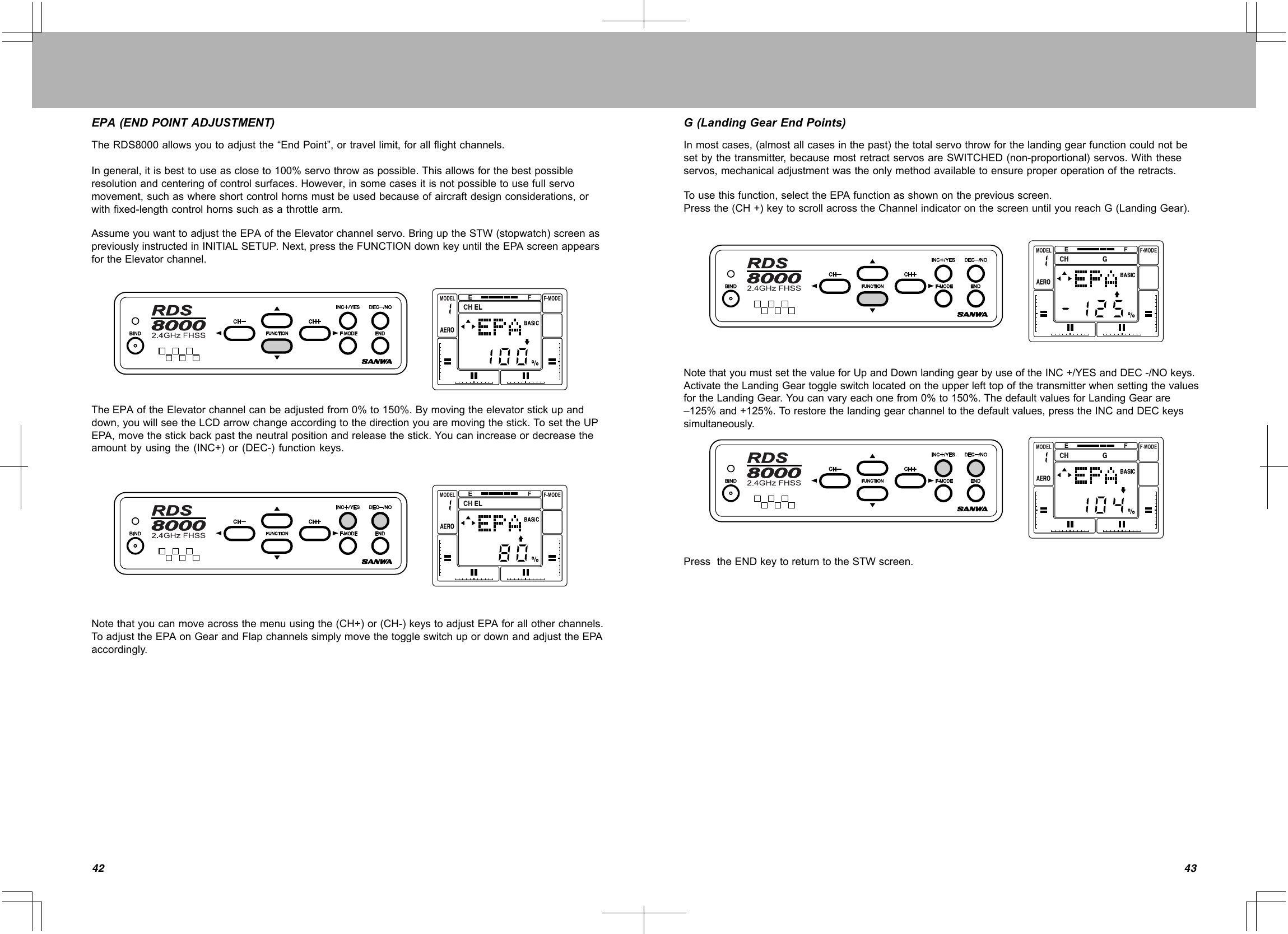 4342EPA(ENDPOINTADJUSTMENT)TheRDS8000allowsyoutoadjustthe“EndPoint”,ortravellimit,forallflightchannels.Ingeneral,itisbesttouseascloseto100%servothrowaspossible.Thisallowsforthebestpossibleresolutionandcenteringofcontrolsurfaces.However,insomecasesitisnotpossibletousefullservomovement,suchaswhereshortcontrolhornsmustbeusedbecauseofaircraftdesignconsiderations,orwithfixed-lengthcontrolhornssuchasathrottlearm.AssumeyouwanttoadjusttheEPAoftheElevatorchannelservo.BringuptheSTW(stopwatch)screenaspreviouslyinstructedinINITIALSETUP.Next,presstheFUNCTIONdownkeyuntiltheEPAscreenappearsfortheElevatorchannel.TheEPAoftheElevatorchannelcanbeadjustedfrom0%to150%.Bymovingtheelevatorstickupanddown,youwillseetheLCDarrowchangeaccordingtothedirectionyouaremovingthestick.TosettheUPEPA,movethestickbackpasttheneutralpositionandreleasethestick.Youcanincreaseordecreasetheamountbyusingthe(INC+)or(DEC-)functionkeys.Notethatyoucanmoveacrossthemenuusingthe(CH+)or(CH-)keystoadjustEPAforallotherchannels.ToadjusttheEPAonGearandFlapchannelssimplymovethetoggleswitchupordownandadjusttheEPAaccordingly.G(LandingGearEndPoints)Inmostcases,(almostallcasesinthepast)thetotalservothrowforthelandinggearfunctioncouldnotbesetbythetransmitter,becausemostretractservosareSWITCHED(non-proportional)servos.Withtheseservos,mechanicaladjustmentwastheonlymethodavailabletoensureproperoperationoftheretracts.Tousethisfunction,selecttheEPAfunctionasshownonthepreviousscreen.Pressthe(CH+)keytoscrollacrosstheChannelindicatoronthescreenuntilyoureachG(LandingGear).NotethatyoumustsetthevalueforUpandDownlandinggearbyuseoftheINC+/YESandDEC-/NOkeys.ActivatetheLandingGeartoggleswitchlocatedontheupperlefttopofthetransmitterwhensettingthevaluesfortheLandingGear.Youcanvaryeachonefrom0%to150%.ThedefaultvaluesforLandingGearare–125%and+125%.Torestorethelandinggearchanneltothedefaultvalues,presstheINCandDECkeyssimultaneously.PresstheENDkeytoreturntotheSTWscreen.