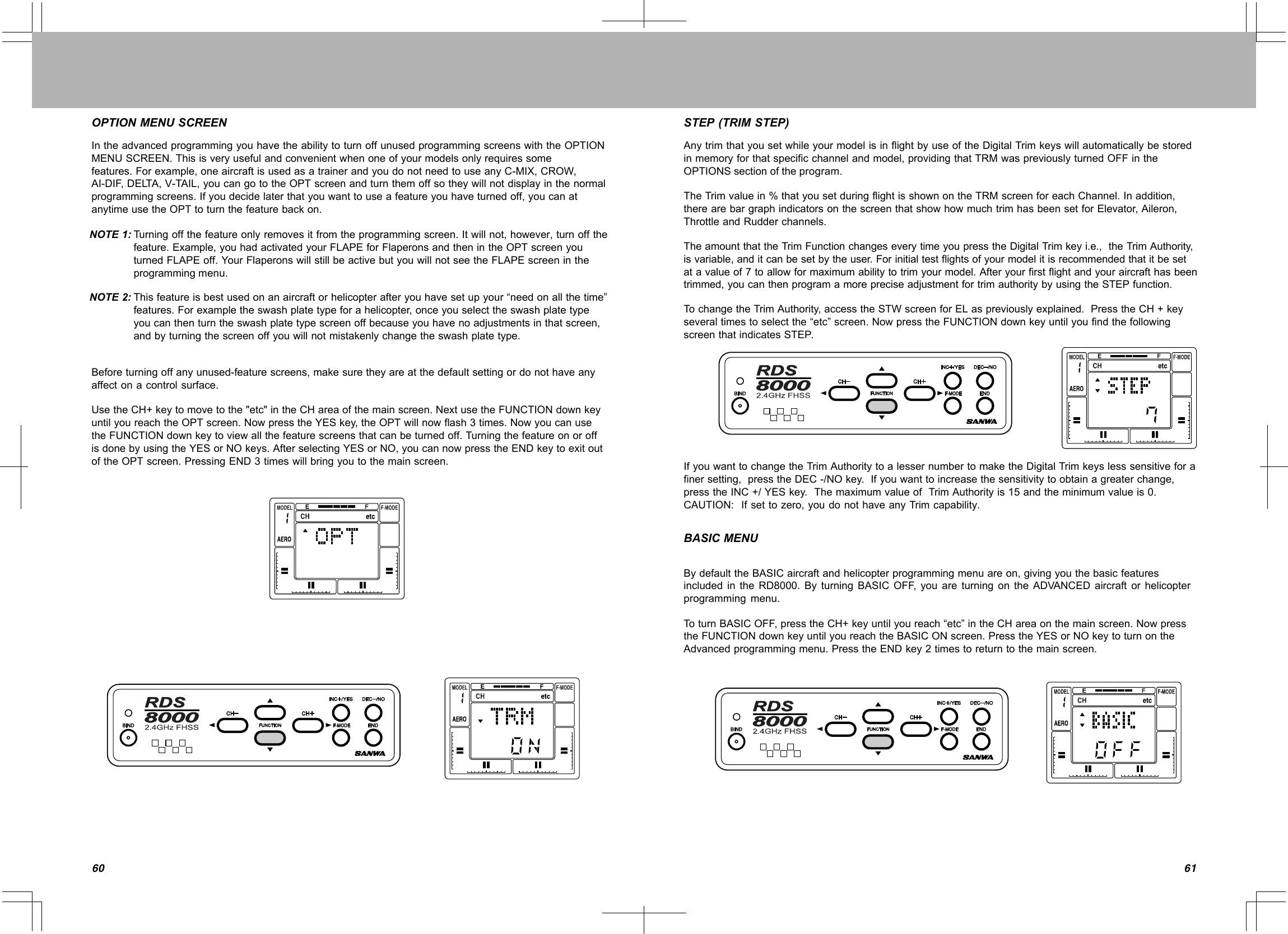6160OPTIONMENUSCREENIntheadvancedprogrammingyouhavetheabilitytoturnoffunusedprogrammingscreenswiththeOPTIONMENUSCREEN.Thisisveryusefulandconvenientwhenoneofyourmodelsonlyrequiressomefeatures.Forexample,oneaircraftisusedasatrainerandyoudonotneedtouseanyC-MIX,CROW,AI-DIF,DELTA,V-TAIL,youcangototheOPTscreenandturnthemoffsotheywillnotdisplayinthenormalprogrammingscreens.Ifyoudecidelaterthatyouwanttouseafeatureyouhaveturnedoff,youcanatanytimeusetheOPTtoturnthefeaturebackon.Turningoffthefeatureonlyremovesitfromtheprogrammingscreen.Itwillnot,however,turnoffthefeature.Example,youhadactivatedyourFLAPEforFlaperonsandthenintheOPTscreenyouturnedFLAPEoff.YourFlaperonswillstillbeactivebutyouwillnotseetheFLAPEscreenintheprogrammingmenu.Thisfeatureisbestusedonanaircraftorhelicopterafteryouhavesetupyour“needonallthetime”features.Forexampletheswashplatetypeforahelicopter,onceyouselecttheswashplatetypeyoucanthenturntheswashplatetypescreenoffbecauseyouhavenoadjustmentsinthatscreen,andbyturningthescreenoffyouwillnotmistakenlychangetheswashplatetype.Beforeturningoffanyunused-featurescreens,makesuretheyareatthedefaultsettingordonothaveanyaffectonacontrolsurface.UsetheCH+keytomovetothe&quot;etc&quot;intheCHareaofthemainscreen.NextusetheFUNCTIONdownkeyuntilyoureachtheOPTscreen.NowpresstheYESkey,theOPTwillnowflash3times.NowyoucanusetheFUNCTIONdownkeytoviewallthefeaturescreensthatcanbeturnedoff.TurningthefeatureonoroffisdonebyusingtheYESorNOkeys.AfterselectingYESorNO,youcannowpresstheENDkeytoexitoutoftheOPTscreen.PressingEND3timeswillbringyoutothemainscreen.NOTE1:NOTE2:STEP(TRIMSTEP)AnytrimthatyousetwhileyourmodelisinflightbyuseoftheDigitalTrimkeyswillautomaticallybestoredinmemoryforthatspecificchannelandmodel,providingthatTRMwaspreviouslyturnedOFFintheOPTIONSsectionoftheprogram.TheTrimvaluein%thatyousetduringflightisshownontheTRMscreenforeachChannel.Inaddition,therearebargraphindicatorsonthescreenthatshowhowmuchtrimhasbeensetforElevator,Aileron,ThrottleandRudderchannels.TheamountthattheTrimFunctionchangeseverytimeyoupresstheDigitalTrimkeyi.e.,theTrimAuthority,isvariable,anditcanbesetbytheuser.Forinitialtestflightsofyourmodelitisrecommendedthatitbesetatavalueof7toallowformaximumabilitytotrimyourmodel.Afteryourfirstflightandyouraircrafthasbeentrimmed,youcanthenprogramamorepreciseadjustmentfortrimauthoritybyusingtheSTEPfunction.TochangetheTrimAuthority,accesstheSTWscreenforELaspreviouslyexplained.PresstheCH+keyseveraltimestoselectthe“etc”screen.NowpresstheFUNCTIONdownkeyuntilyoufindthefollowingscreenthatindicatesSTEP.IfyouwanttochangetheTrimAuthoritytoalessernumbertomaketheDigitalTrimkeyslesssensitiveforafinersetting,presstheDEC-/NOkey.Ifyouwanttoincreasethesensitivitytoobtainagreaterchange,presstheINC+/YESkey.ThemaximumvalueofTrimAuthorityis15andtheminimumvalueis0.CAUTION:Ifsettozero,youdonothaveanyTrimcapability..BASICMENUBydefaulttheBASICaircraftandhelicopterprogrammingmenuareon,givingyouthebasicfeaturesincludedintheRD8000.ByturningBASICOFF,youareturningontheADVANCEDaircraftorhelicopterprogrammingmenu.ToturnBASICOFF,presstheCH+keyuntilyoureach“etc”intheCHareaonthemainscreen.NowpresstheFUNCTIONdownkeyuntilyoureachtheBASICONscreen.PresstheYESorNOkeytoturnontheAdvancedprogrammingmenu.PresstheENDkey2timestoreturntothemainscreen.