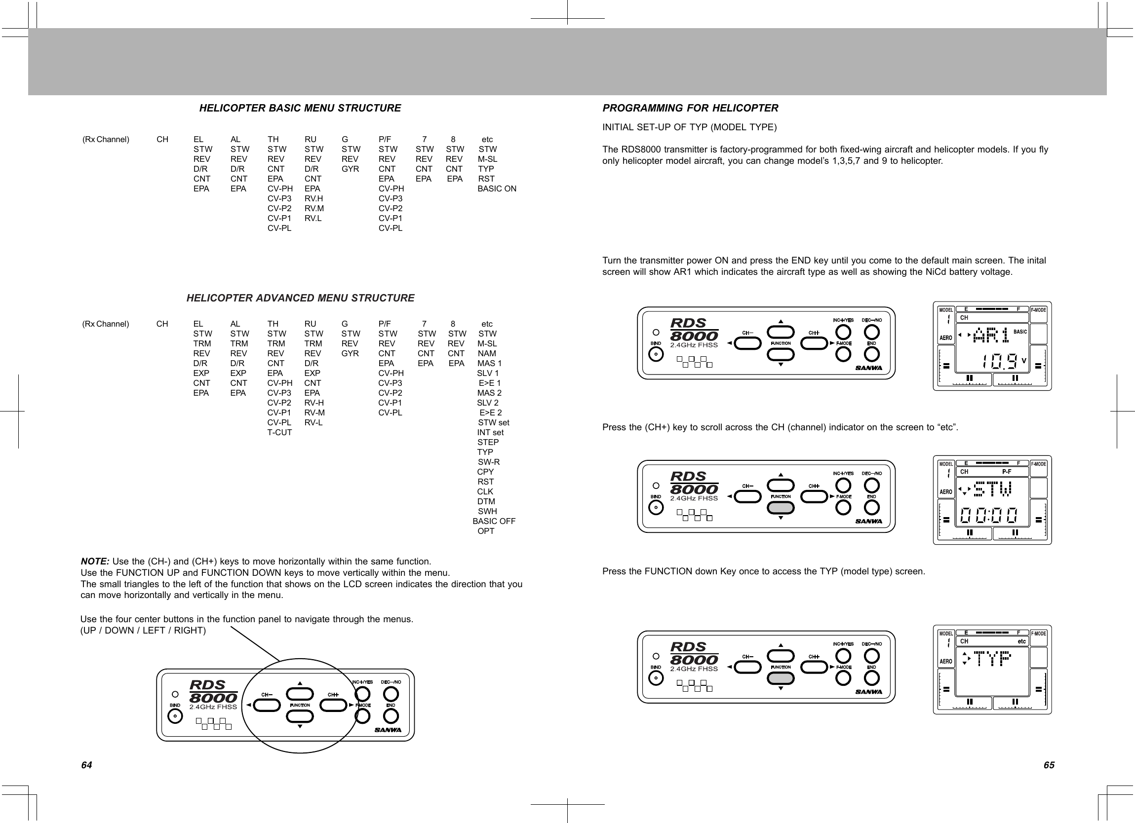 6564(RxChannel) CH EL AL TH RU G P/F 78etcSTW STW STW STW STW STW STWSTWSTWREV REV REV REV REV REV REVREVM-SLD/R D/R CNT D/R GYR CNT CNTCNTTYPCNT CNT EPA CNT EPA EPAEPARSTEPAEPA CV-PH EPA CV-PH BASICONCV-P3 RV.H CV-P3CV-P2 RV.M CV-P2CV-P1 RV.L CV-P1CV-PL CV-PL(RxChannel) CH EL AL TH RU G P/F 78etcSTW STW STW STW STW STW STWSTWSTWTRM TRM TRM TRM REV REV REVREVM-SLREV REV REV REV GYR CNT CNTCNTNAMD/R D/R CNT D/R EPA EPAEPAMAS1EXP EXP EPA EXP CV-PHCNTCNT CV-PH CNT CV-P3 E&gt;E1EPA EPA CV-P3 EPA CV-P2 MAS2CV-P2 RV-H CV-P1 SSLV1LV2CV-P1 RV-M CV-PL E&gt;E2CV-PL RV-L STWsetT-CUT INTsetSTEPTYPSW-RCPYRSTCLKDTMSWHBASICOFFOPTNOTE:Usethe(CH-)and(CH+)keystomovehorizontallywithinthesamefunction.UsetheFUNCTIONUPandFUNCTIONDOWNkeystomoveverticallywithinthemenu.ThesmalltrianglestotheleftofthefunctionthatshowsontheLCDscreenindicatesthedirectionthatyoucanmovehorizontallyandverticallyinthemenu.Usethefourcenterbuttonsinthefunctionpaneltonavigatethroughthemenus.(UP/DOWN/LEFT/RIGHT)HELICOPTERBASICMENUSTRUCTUREHELICOPTERADVANCEDMENUSTRUCTUREPROGRAMMINGFORHELICOPTERINITIALSET-UPOFTYP(MODELTYPE)TheRDS8000transmitterisfactory-programmedforbothfixed-wingaircraftandhelicoptermodels.Ifyouflyonlyhelicoptermodelaircraft,youcanchangemodel’s1,3,5,7and9tohelicopter.TurnthetransmitterpowerONandpresstheENDkeyuntilyoucometothedefaultmainscreen.TheinitalscreenwillshowAR1whichindicatestheaircrafttypeaswellasshowingtheNiCdbatteryvoltage.Pressthe(CH+)keytoscrollacrosstheCH(channel)indicatoronthescreento“etc”.PresstheFUNCTIONdownKeyoncetoaccesstheTYP(modeltype)screen.