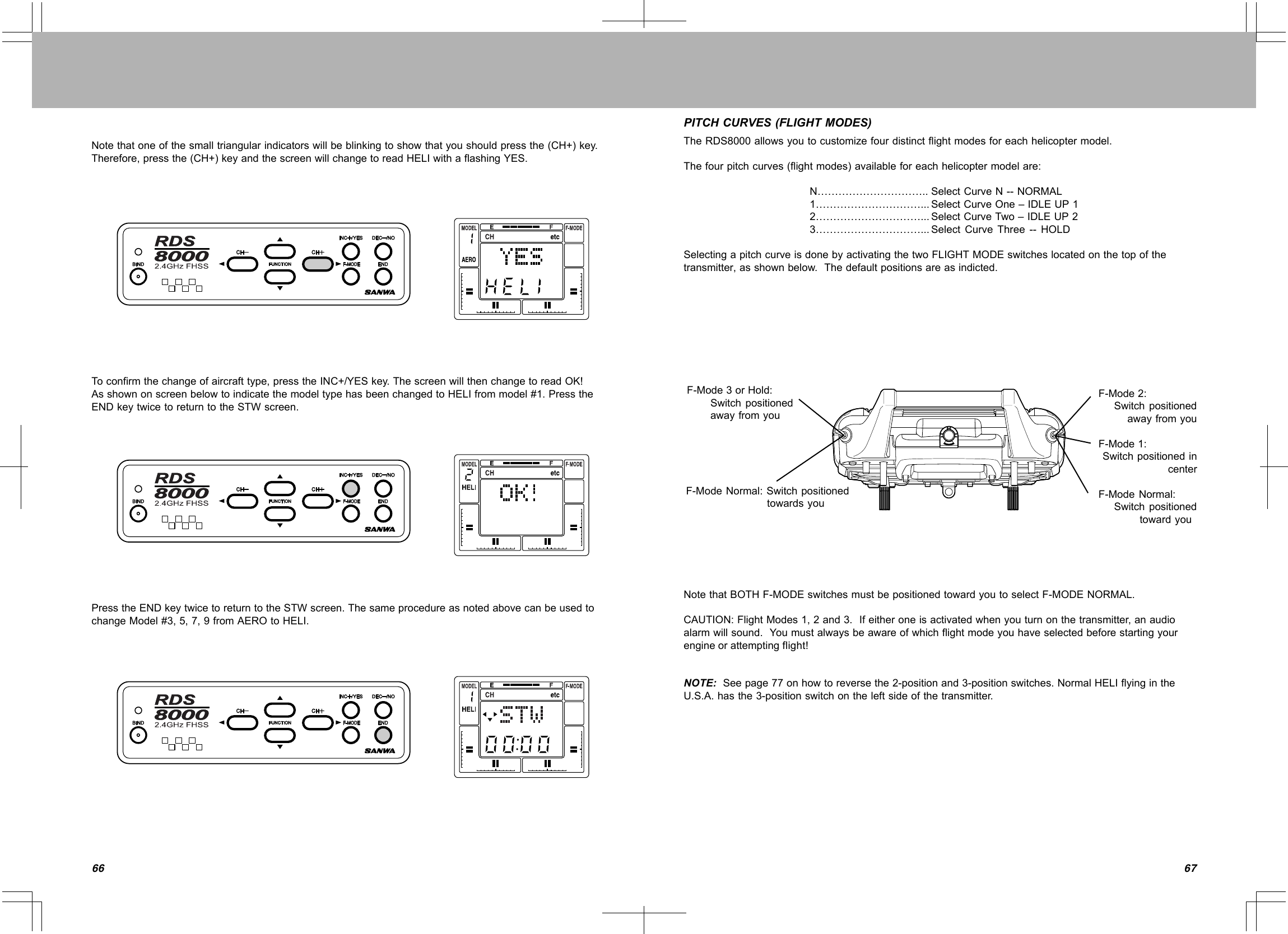 6766Notethatoneofthesmalltriangularindicatorswillbeblinkingtoshowthatyoushouldpressthe(CH+)key.Therefore,pressthe(CH+)keyandthescreenwillchangetoreadHELIwithaflashingYES.Toconfirmthechangeofaircrafttype,presstheINC+/YESkey.ThescreenwillthenchangetoreadOK!AsshownonscreenbelowtoindicatethemodeltypehasbeenchangedtoHELIfrommodel#1.PresstheENDkeytwicetoreturntotheSTWscreen.PresstheENDkeytwicetoreturntotheSTWscreen.ThesameprocedureasnotedabovecanbeusedtochangeModel#3,5,7,9fromAEROtoHELI.PITCHCURVES(FLIGHTMODES)TheRDS8000allowsyoutocustomizefourdistinctflightmodesforeachhelicoptermodel.Thefourpitchcurves(flightmodes)availableforeachhelicoptermodelare:N…………………………..SelectCurveN--NORMAL1…………………………...SelectCurveOne–IDLEUP12…………………………...SelectCurveTwo–IDLEUP23…………………………...SelectCurveThree--HOLDSelectingapitchcurveisdonebyactivatingthetwoFLIGHTMODEswitcheslocatedonthetopofthetransmitter,asshownbelow.Thedefaultpositionsareasindicted.NotethatBOTHF-MODEswitchesmustbepositionedtowardyoutoselectF-MODENORMAL.CAUTION:FlightModes1,2and3.Ifeitheroneisactivatedwhenyouturnonthetransmitter,anaudioalarmwillsound.Youmustalwaysbeawareofwhichflightmodeyouhaveselectedbeforestartingyourengineorattemptingflight!NOTE:Seepage77onhowtoreversethe2-positionand3-positionswitches.NormalHELIflyingintheU.S.A.hasthe3-positionswitchontheleftsideofthetransmitter.F-Mode3orHold:SwitchpositionedawayfromyouF-ModeNormal:SwitchpositionedtowardsyouF-Mode2:SwitchpositionedawayfromyouF-Mode1:SwitchpositionedincenterF-ModeNormal:Switchpositionedtowardyou