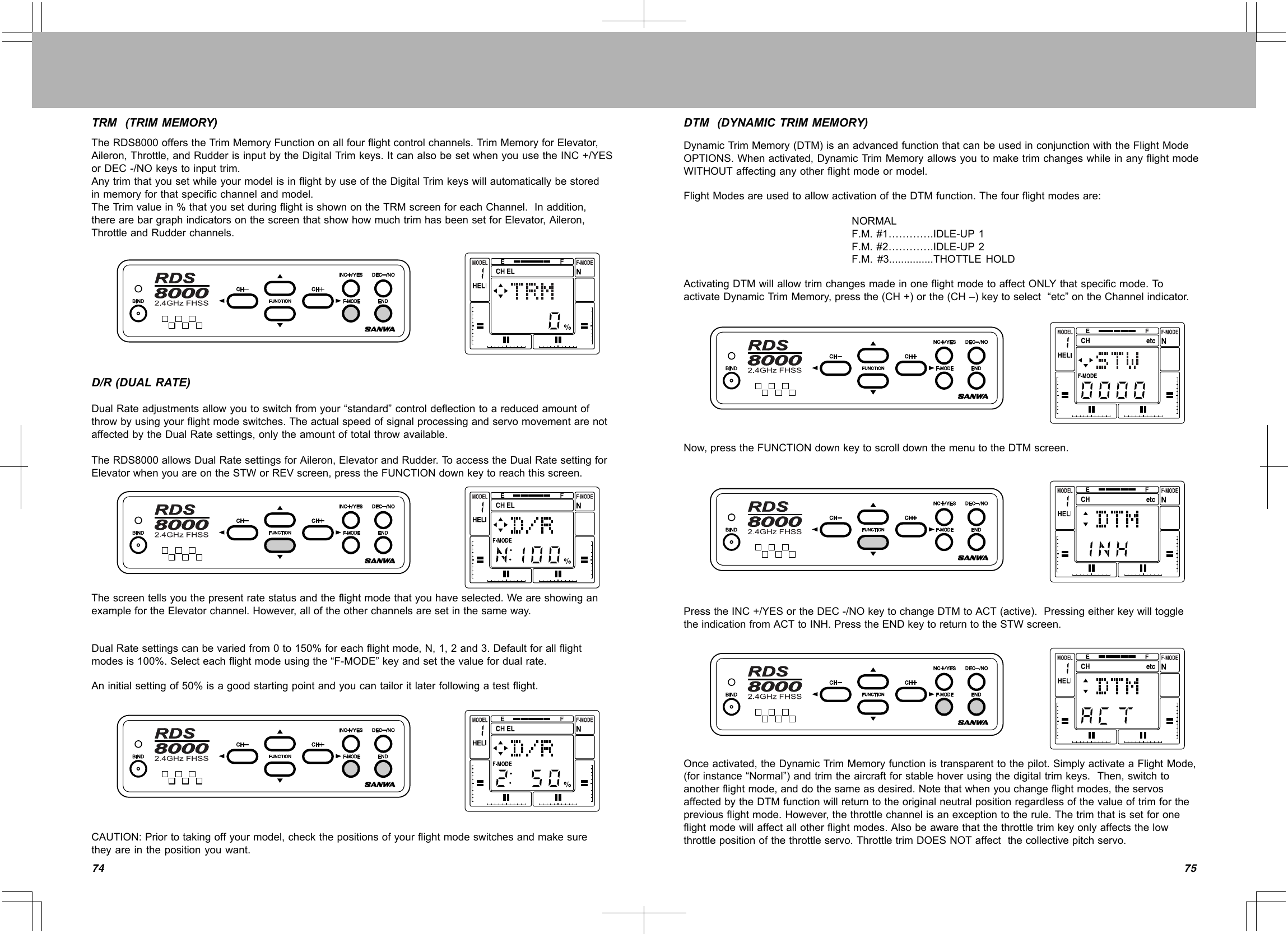 7574TRM(TRIMMEMORY)TheRDS8000offerstheTrimMemoryFunctiononallfourflightcontrolchannels.TrimMemoryforElevator,Aileron,Throttle,andRudderisinputbytheDigitalTrimkeys.ItcanalsobesetwhenyouusetheINC+/YESorDEC-/NOkeystoinputtrim.AnytrimthatyousetwhileyourmodelisinflightbyuseoftheDigitalTrimkeyswillautomaticallybestoredinmemoryforthatspecificchannelandmodel.TheTrimvaluein%thatyousetduringflightisshownontheTRMscreenforeachChannel.Inaddition,therearebargraphindicatorsonthescreenthatshowhowmuchtrimhasbeensetforElevator,Aileron,ThrottleandRudderchannels.D/R(DUALRATE)DualRateadjustmentsallowyoutoswitchfromyour“standard”controldeflectiontoareducedamountofthrowbyusingyourflightmodeswitches.TheactualspeedofsignalprocessingandservomovementarenotaffectedbytheDualRatesettings,onlytheamountoftotalthrowavailable.TheRDS8000allowsDualRatesettingsforAileron,ElevatorandRudder.To accesstheDualRatesettingforElevatorwhenyouareontheSTWorREVscreen,presstheFUNCTIONdownkeytoreachthisscreen.Thescreentellsyouthepresentratestatusandtheflightmodethatyouhaveselected.WeareshowinganexamplefortheElevatorchannel.However,alloftheotherchannelsaresetinthesameway.DualRatesettingscanbevariedfrom0to150%foreachflightmode,N,1,2and3.Defaultforallflightmodesis100%.Selecteachflightmodeusingthe“F-MODE”keyandsetthevaluefordualrate.Aninitialsettingof50%isagoodstartingpointandyoucantailoritlaterfollowingatestflight.CAUTION:Priortotakingoffyourmodel,checkthepositionsofyourflightmodeswitchesandmakesuretheyareinthepositionyouwant.DTM(DYNAMICTRIMMEMORY)DynamicTrimMemory(DTM)isanadvancedfunctionthatcanbeusedinconjunctionwiththeFlightModeOPTIONS.Whenactivated,DynamicTrimMemoryallowsyoutomaketrimchangeswhileinanyflightmodeWITHOUTaffectinganyotherflightmodeormodel.FlightModesareusedtoallowactivationoftheDTMfunction.Thefourflightmodesare:NORMALF.M.#1………….IDLE-UP1F.M.#2………….IDLE-UP2F.M.#3...............THOTTLEHOLDActivatingDTMwillallowtrimchangesmadeinoneflightmodetoaffectONLYthatspecificmode.To activateDynamicTrimMemory,pressthe(CH+)orthe(CH–)keytoselect“etc”ontheChannelindicator.Now,presstheFUNCTIONdownkeytoscrolldownthemenutotheDTMscreen.PresstheINC+/YESortheDEC-/NOkeytochangeDTMtoACT(active).PressingeitherkeywilltoggletheindicationfromACTtoINH.PresstheENDkeytoreturntotheSTWscreen.Onceactivated,theDynamicTrimMemoryfunctionistransparenttothepilot.SimplyactivateaFlightMode,(forinstance“Normal”)andtrimtheaircraftforstablehoverusingthedigitaltrimkeys.Then,switchtoanotherflightmode,anddothesameasdesired.Notethatwhenyouchangeflightmodes,theservosaffectedbytheDTMfunctionwillreturntotheoriginalneutralpositionregardlessofthevalueoftrimforthepreviousflightmode.However,thethrottlechannelisanexceptiontotherule.Thetrimthatissetforoneflightmodewillaffectallotherflightmodes.Alsobeawarethatthethrottletrimkeyonlyaffectsthelowthrottlepositionofthethrottleservo.ThrottletrimDOESNOTaffectthecollectivepitchservo.