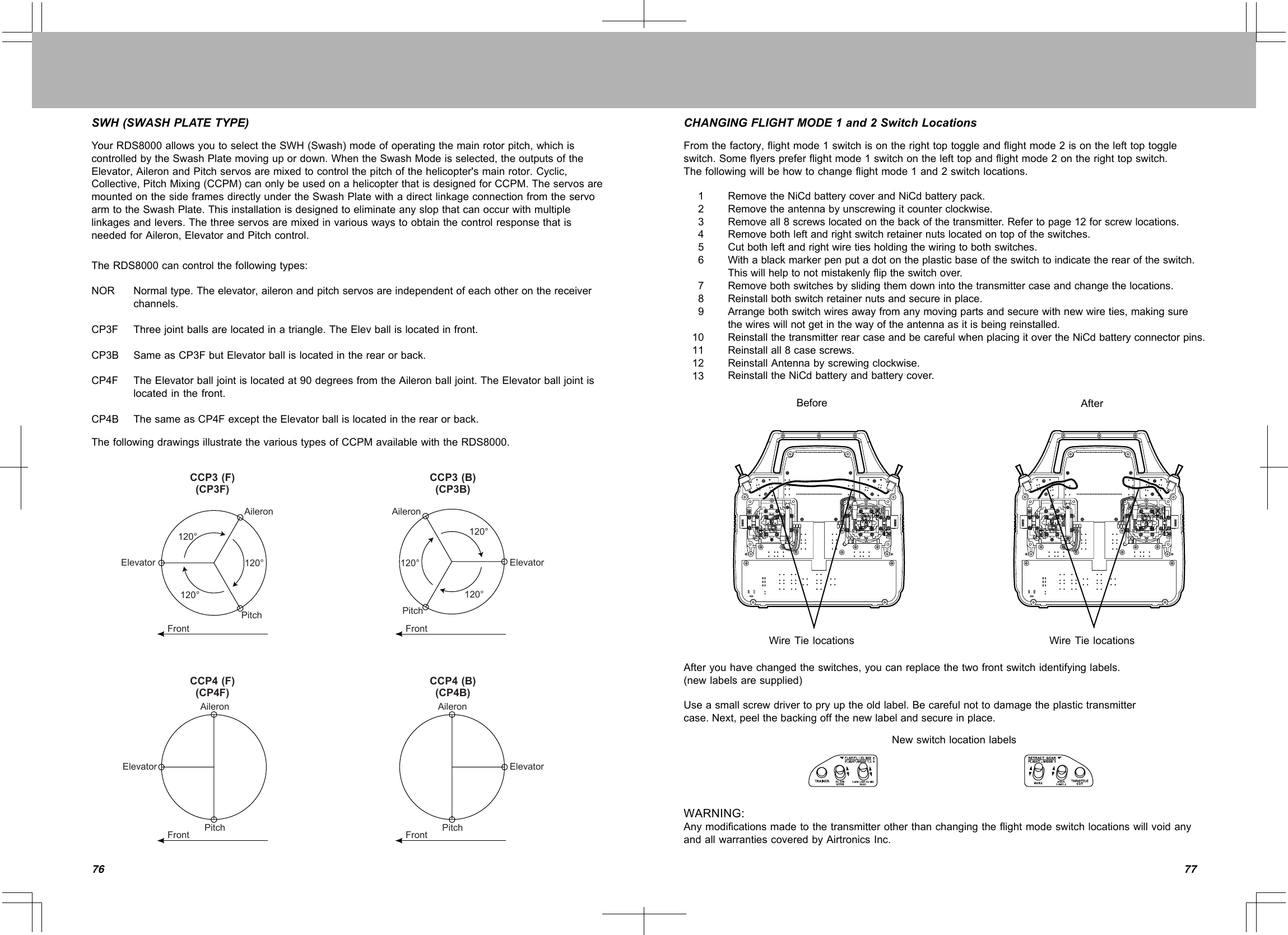 7776SWH(SWASHPLATETYPE)YourRDS8000allowsyoutoselecttheSWH(Swash)modeofoperatingthemainrotorpitch,whichiscontrolledbytheSwashPlatemovingupordown.WhentheSwashModeisselected,theoutputsoftheElevator,AileronandPitchservosaremixedtocontrolthepitchofthehelicopter&apos;smainrotor.Cyclic,Collective,PitchMixing(CCPM)canonlybeusedonahelicopterthatisdesignedforCCPM.TheservosaremountedonthesideframesdirectlyundertheSwashPlatewithadirectlinkageconnectionfromtheservoarmtotheSwashPlate.Thisinstallationisdesignedtoeliminateanyslopthatcanoccurwithmultiplelinkagesandlevers.ThethreeservosaremixedinvariouswaystoobtainthecontrolresponsethatisneededforAileron,ElevatorandPitchcontrol.TheRDS8000cancontrolthefollowingtypes:NORCP3FCP3BCP4FCP4BNormaltype.Theelevator,aileronandpitchservosareindependentofeachotheronthereceiverchannels.Threejointballsarelocatedinatriangle.TheElevballislocatedinfront.SameasCP3FbutElevatorballislocatedintherearorback.TheElevatorballjointislocatedat90degreesfromtheAileronballjoint.TheElevatorballjointislocatedinthefront.ThesameasCP4FexcepttheElevatorballislocatedintherearorback.ThefollowingdrawingsillustratethevarioustypesofCCPMavailablewiththeRDS8000.CCP3(F)(CP3F)CCP3(B)(CP3B)CCP4(F)(CP4F)CCP4(B)(CP4B)ElevatorElevator ElevatorElevatorAileronAileronAileronPitchPitchAileronPitchPitchFrontFrontFrontFront120° 120°120° 120°120° 120°CHANGINGFLIGHTMODE1and2SwitchLocationsFromthefactory,flightmode1switchisontherighttoptoggleandflightmode2isonthelefttoptoggleswitch.Someflyerspreferflightmode1switchonthelefttopandflightmode2ontherighttopswitch.Thefollowingwillbehowtochangeflightmode1and2switchlocations.12345678910111213RemovetheNiCdbatterycoverandNiCdbatterypack.Removetheantennabyunscrewingitcounterclockwise.Removeall8screwslocatedonthebackofthetransmitter.Refertopage12forscrewlocations.Removebothleftandrightswitchretainernutslocatedontopoftheswitches.Cutbothleftandrightwiretiesholdingthewiringtobothswitches.Withablackmarkerpenputadotontheplasticbaseoftheswitchtoindicatetherearoftheswitch.Thiswillhelptonotmistakenlyfliptheswitchover.Removebothswitchesbyslidingthemdownintothetransmittercaseandchangethelocations.Reinstallbothswitchretainernutsandsecureinplace.Arrangebothswitchwiresawayfromanymovingpartsandsecurewithnewwireties,makingsurethewireswillnotgetinthewayoftheantennaasitisbeingreinstalled.ReinstallthetransmitterrearcaseandbecarefulwhenplacingitovertheNiCdbatteryconnectorpins.Reinstallall8casescrews.ReinstallAntennabyscrewingclockwise.ReinstalltheNiCdbatteryandbatterycover.Before AfterWireTielocations WireTielocationsAfteryouhavechangedtheswitches,youcanreplacethetwofrontswitchidentifyinglabels.(newlabelsaresupplied)Useasmallscrewdrivertopryuptheoldlabel.Becarefulnottodamagetheplastictransmittercase.Next,peelthebackingoffthenewlabelandsecureinplace.NewswitchlocationlabelsWARNING:AnymodificationsmadetothetransmitterotherthanchangingtheflightmodeswitchlocationswillvoidanyandallwarrantiescoveredbyAirtronicsInc.