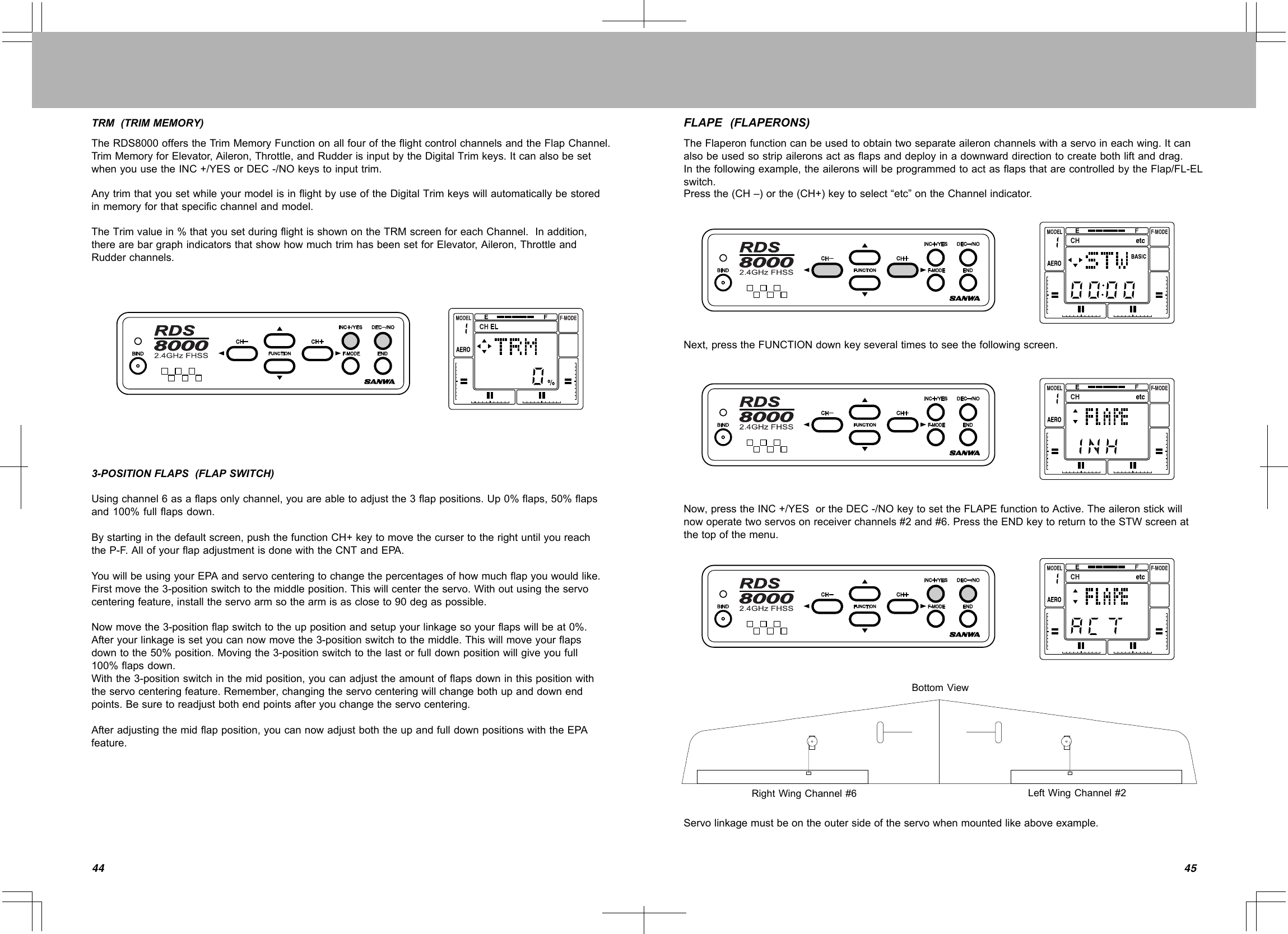 4544TRM(TRIMMEMORY)TheRDS8000offerstheTrimMemoryFunctiononallfouroftheflightcontrolchannelsandtheFlapChannel.TrimMemoryforElevator,Aileron,Throttle,andRudderisinputbytheDigitalTrimkeys.ItcanalsobesetwhenyouusetheINC+/YESorDEC-/NOkeystoinputtrim.AnytrimthatyousetwhileyourmodelisinflightbyuseoftheDigitalTrimkeyswillautomaticallybestoredinmemoryforthatspecificchannelandmodel.TheTrimvaluein%thatyousetduringflightisshownontheTRMscreenforeachChannel.Inaddition,therearebargraphindicatorsthatshowhowmuchtrimhasbeensetforElevator,Aileron,ThrottleandRudderchannels.3-POSITIONFLAPS(FLAPSWITCH)Usingchannel6asaflapsonlychannel,youareabletoadjustthe3flappositions.Up0%flaps,50%flapsand100%fullflapsdown.Bystartinginthedefaultscreen,pushthefunctionCH+keytomovethecursertotherightuntilyoureachtheP-F.AllofyourflapadjustmentisdonewiththeCNTandEPA.YouwillbeusingyourEPAandservocenteringtochangethepercentagesofhowmuchflapyouwouldlike.Firstmovethe3-positionswitchtothemiddleposition.Thiswillcentertheservo.Withoutusingtheservocenteringfeature,installtheservoarmsothearmisascloseto90degaspossible.Nowmovethe3-positionflapswitchtotheuppositionandsetupyourlinkagesoyourflapswillbeat0%.Afteryourlinkageissetyoucannowmovethe3-positionswitchtothemiddle.Thiswillmoveyourflapsdowntothe50%position.Movingthe3-positionswitchtothelastorfulldownpositionwillgiveyoufull100%flapsdown.Withthe3-positionswitchinthemidposition,youcanadjusttheamountofflapsdowninthispositionwiththeservocenteringfeature.Remember,changingtheservocenteringwillchangebothupanddownendpoints.Besuretoreadjustbothendpointsafteryouchangetheservocentering.Afteradjustingthemidflapposition,youcannowadjustboththeupandfulldownpositionswiththeEPAfeature.FLAPE(FLAPERONS)TheFlaperonfunctioncanbeusedtoobtaintwoseparateaileronchannelswithaservoineachwing.Itcanalsobeusedsostripaileronsactasflapsanddeployinadownwarddirectiontocreatebothliftanddrag.Inthefollowingexample,theaileronswillbeprogrammedtoactasflapsthatarecontrolledbytheFlap/FL-ELswitch.Pressthe(CH–)orthe(CH+)keytoselect“etc”ontheChannelindicator.Next,presstheFUNCTIONdownkeyseveraltimestoseethefollowingscreen.Now,presstheINC+/YESortheDEC-/NOkeytosettheFLAPEfunctiontoActive.Theaileronstickwillnowoperatetwoservosonreceiverchannels#2and#6.PresstheENDkeytoreturntotheSTWscreenatthetopofthemenu.BottomViewLeftWingChannel#2RightWingChannel#6Servolinkagemustbeontheoutersideoftheservowhenmountedlikeaboveexample.