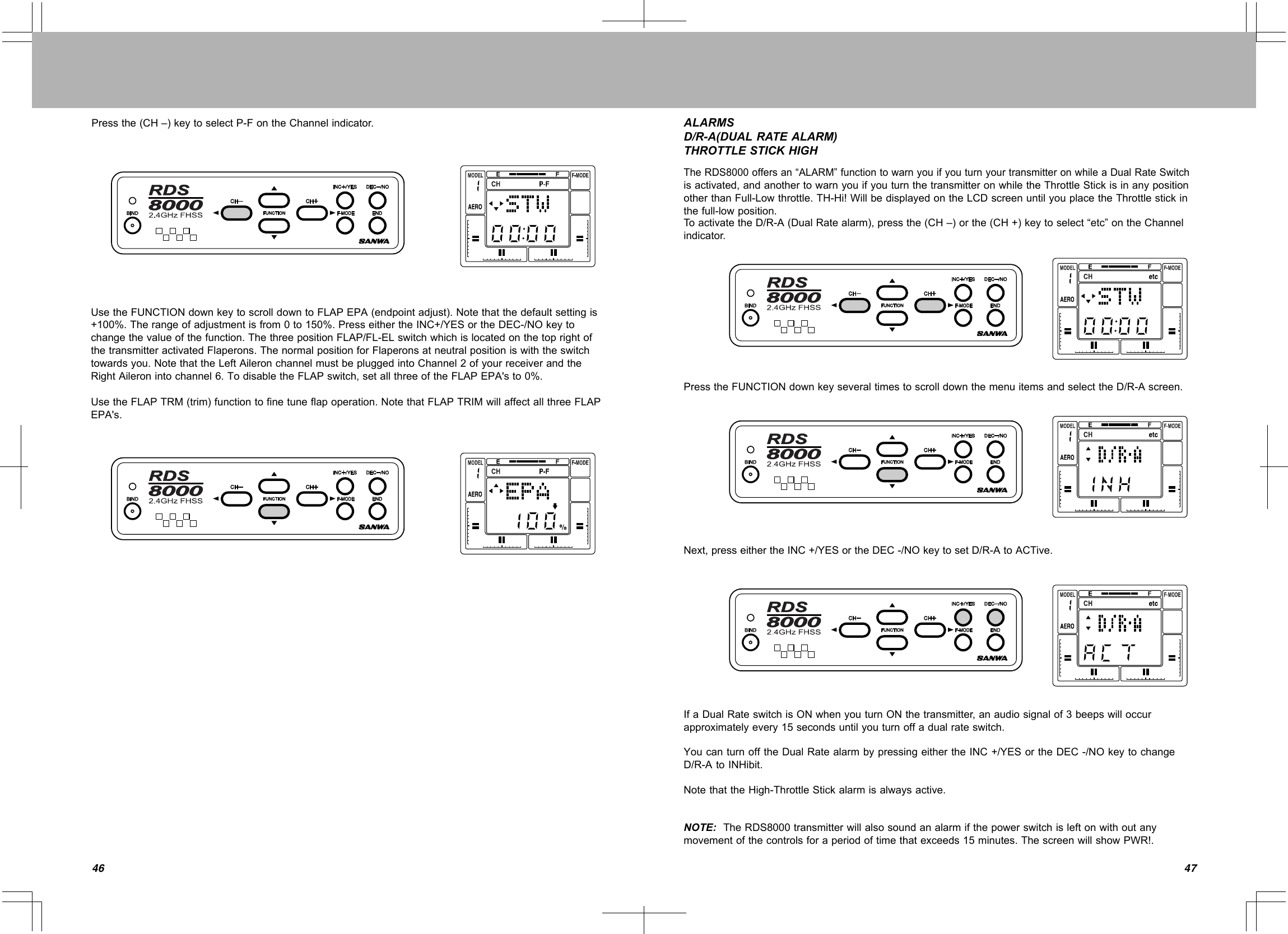 4746Pressthe(CH–)keytoselectP-FontheChannelindicator. ALARMSD/R-A(DUALRATEALARM)THROTTLESTICKHIGHTheRDS8000offersan“ALARM”functiontowarnyouifyouturnyourtransmitteronwhileaDualRateSwitchisactivated,andanothertowarnyouifyouturnthetransmitteronwhiletheThrottleStickisinanypositionotherthanFull-Lowthrottle.TH-Hi!WillbedisplayedontheLCDscreenuntilyouplacetheThrottlestickinthefull-lowposition.ToactivatetheD/R-A(DualRatealarm),pressthe(CH–)orthe(CH+)keytoselect“etc”ontheChannelindicator.PresstheFUNCTIONdownkeyseveraltimestoscrolldownthemenuitemsandselecttheD/R-Ascreen.Next,presseithertheINC+/YESortheDEC-/NOkeytosetD/R-AtoACTive.IfaDualRateswitchisONwhenyouturnONthetransmitter,anaudiosignalof3beepswilloccurapproximatelyevery15secondsuntilyouturnoffadualrateswitch.YoucanturnofftheDualRatealarmbypressingeithertheINC+/YESortheDEC-/NOkeytochangeD/R-AtoINHibit.NotethattheHigh-ThrottleStickalarmisalwaysactive.NOTE:TheRDS8000transmitterwillalsosoundanalarmifthepowerswitchisleftonwithoutanymovementofthecontrolsforaperiodoftimethatexceeds15minutes.ThescreenwillshowPWR!.UsetheFUNCTIONdownkeytoscrolldowntoFLAPEPA(endpointadjust).Notethatthedefaultsettingis+100%.Therangeofadjustmentisfrom0to150%.PresseithertheINC+/YESortheDEC-/NOkeytochangethevalueofthefunction.ThethreepositionFLAP/FL-ELswitchwhichislocatedonthetoprightofthetransmitteractivatedFlaperons.ThenormalpositionforFlaperonsatneutralpositioniswiththeswitchtowardsyou.NotethattheLeftAileronchannelmustbepluggedintoChannel2ofyourreceiverandtheRightAileronintochannel6.TodisabletheFLAPswitch,setallthreeoftheFLAPEPA&apos;sto0%.UsetheFLAPTRM(trim)functiontofinetuneflapoperation.NotethatFLAPTRIMwillaffectallthreeFLAPEPA&apos;s.