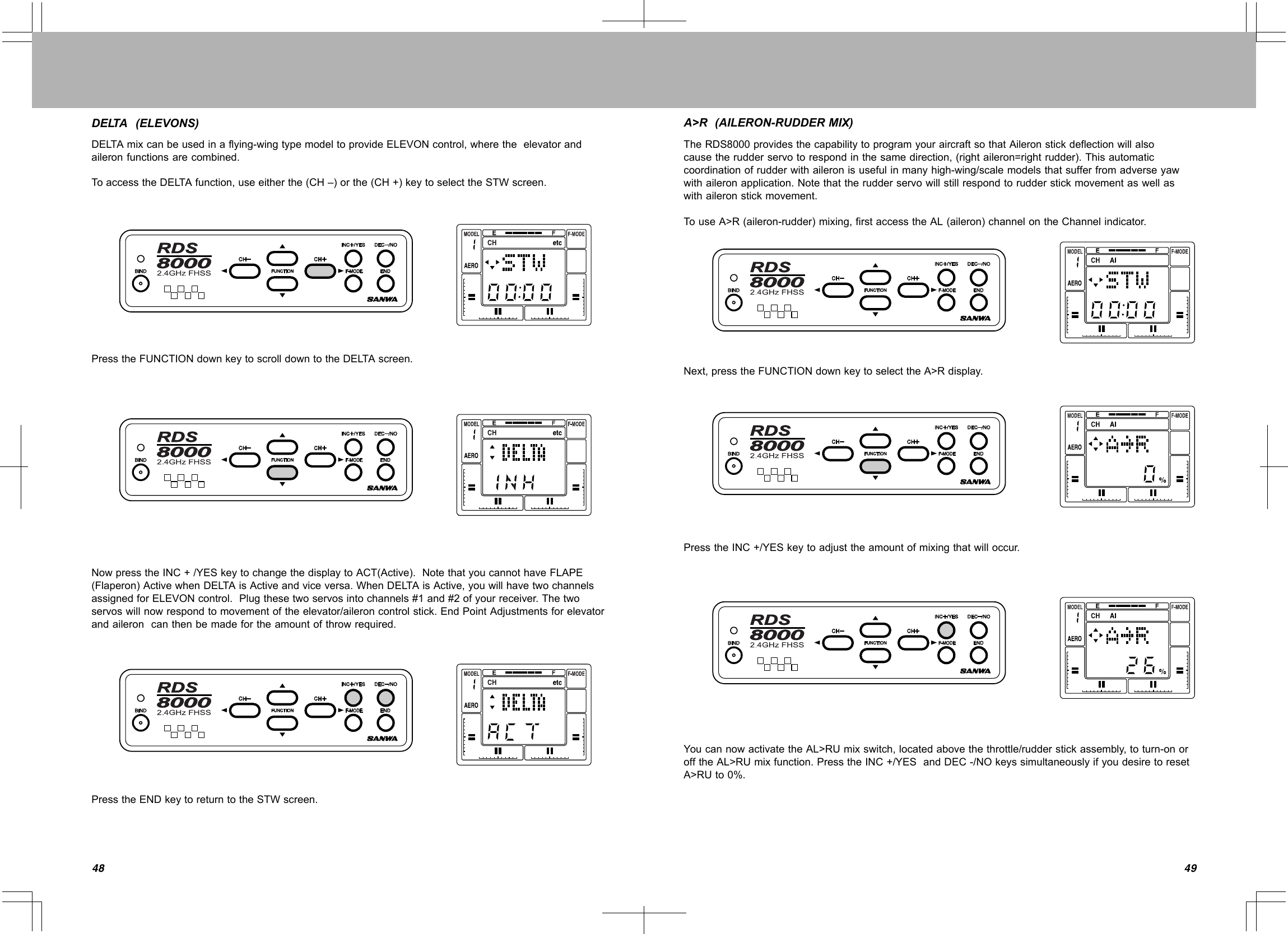 4948DELTA(ELEVONS)DELTAmixcanbeusedinaflying-wingtypemodeltoprovideELEVONcontrol,wheretheelevatorandaileronfunctionsarecombined.ToaccesstheDELTAfunction,useeitherthe(CH–)orthe(CH+)keytoselecttheSTWscreen.PresstheFUNCTIONdownkeytoscrolldowntotheDELTAscreen.NowpresstheINC+/YESkeytochangethedisplaytoACT(Active).NotethatyoucannothaveFLAPE(Flaperon)ActivewhenDELTAisActiveandviceversa.WhenDELTAisActive,youwillhavetwochannelsassignedforELEVONcontrol.Plugthesetwoservosintochannels#1and#2ofyourreceiver.Thetwoservoswillnowrespondtomovementoftheelevator/aileroncontrolstick.EndPointAdjustmentsforelevatorandaileroncanthenbemadefortheamountofthrowrequired.PresstheENDkeytoreturntotheSTWscreen.A&gt;R(AILERON-RUDDERMIX)TheRDS8000providesthecapabilitytoprogramyouraircraftsothatAileronstickdeflectionwillalsocausetherudderservotorespondinthesamedirection,(rightaileron=rightrudder).Thisautomaticcoordinationofrudderwithaileronisusefulinmanyhigh-wing/scalemodelsthatsufferfromadverseyawwithaileronapplication.Notethattherudderservowillstillrespondtorudderstickmovementaswellaswithaileronstickmovement.TouseA&gt;R(aileron-rudder)mixing,firstaccesstheAL(aileron)channelontheChannelindicator.Next,presstheFUNCTIONdownkeytoselecttheA&gt;Rdisplay.PresstheINC+/YESkeytoadjusttheamountofmixingthatwilloccur.YoucannowactivatetheAL&gt;RUmixswitch,locatedabovethethrottle/rudderstickassembly,toturn-onorofftheAL&gt;RUmixfunction.PresstheINC+/YESandDEC-/NOkeyssimultaneouslyifyoudesiretoresetA&gt;RUto0%.