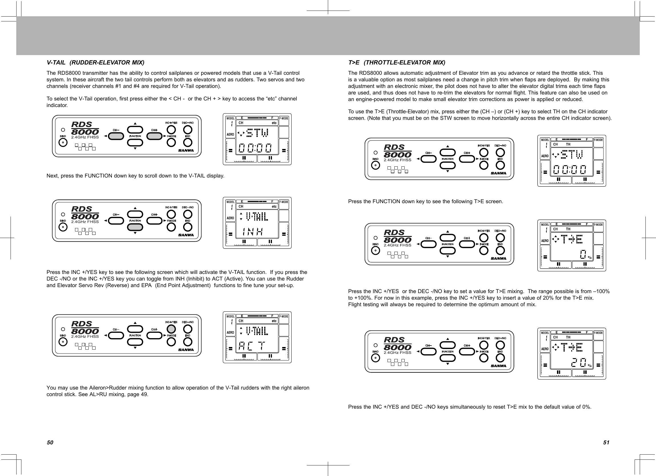 5150V-TAIL(RUDDER-ELEVATORMIX)TheRDS8000transmitterhastheabilitytocontrolsailplanesorpoweredmodelsthatuseaV-Tailcontrolsystem.Intheseaircraftthetwotailcontrolsperformbothaselevatorsandasrudders.Twoservosandtwochannels(receiverchannels#1and#4arerequiredforV-Tailoperation).ToselecttheV-Tailoperation,firstpresseitherthe&lt;CH-ortheCH+&gt;keytoaccessthe“etc”channelindicator.Next,presstheFUNCTIONdownkeytoscrolldowntotheV-TAILdisplay.PresstheINC+/YESkeytoseethefollowingscreenwhichwillactivatetheV-TAILfunction.IfyoupresstheDEC-/NOortheINC+/YESkeyyoucantogglefromINH(Inhibit)toACT(Active).YoucanusetheRudderandElevatorServoRev(Reverse)andEPA(EndPointAdjustment)functionstofinetuneyourset-up.YoumayusetheAileron&gt;RuddermixingfunctiontoallowoperationoftheV-Tailrudderswiththerightaileroncontrolstick.SeeAL&gt;RUmixing,page49.T&gt;E(THROTTLE-ELEVATORMIX)TheRDS8000allowsautomaticadjustmentofElevatortrimasyouadvanceorretardthethrottlestick.Thisisavaluableoptionasmostsailplanesneedachangeinpitchtrimwhenflapsaredeployed.Bymakingthisadjustmentwithanelectronicmixer,thepilotdoesnothavetoaltertheelevatordigitaltrimseachtimeflapsareused,andthusdoesnothavetore-trimtheelevatorsfornormalflight.Thisfeaturecanalsobeusedonanengine-poweredmodeltomakesmallelevatortrimcorrectionsaspowerisappliedorreduced.TousetheT&gt;E(Throttle-Elevator)mix,presseitherthe(CH–)or(CH+)keytoselectTHontheCHindicatorscreen.(NotethatyoumustbeontheSTWscreentomovehorizontallyacrosstheentireCHindicatorscreen).PresstheFUNCTIONdownkeytoseethefollowingT&gt;Escreen.PresstheINC+/YESortheDEC-/NOkeytosetavalueforT&gt;Emixing.Therangepossibleisfrom–100%to+100%.Fornowinthisexample,presstheINC+/YESkeytoinsertavalueof20%fortheT&gt;Emix.Flighttestingwillalwaysberequiredtodeterminetheoptimumamountofmix.PresstheINC+/YESandDEC-/NOkeyssimultaneouslytoresetT&gt;Emixtothedefaultvalueof0%.