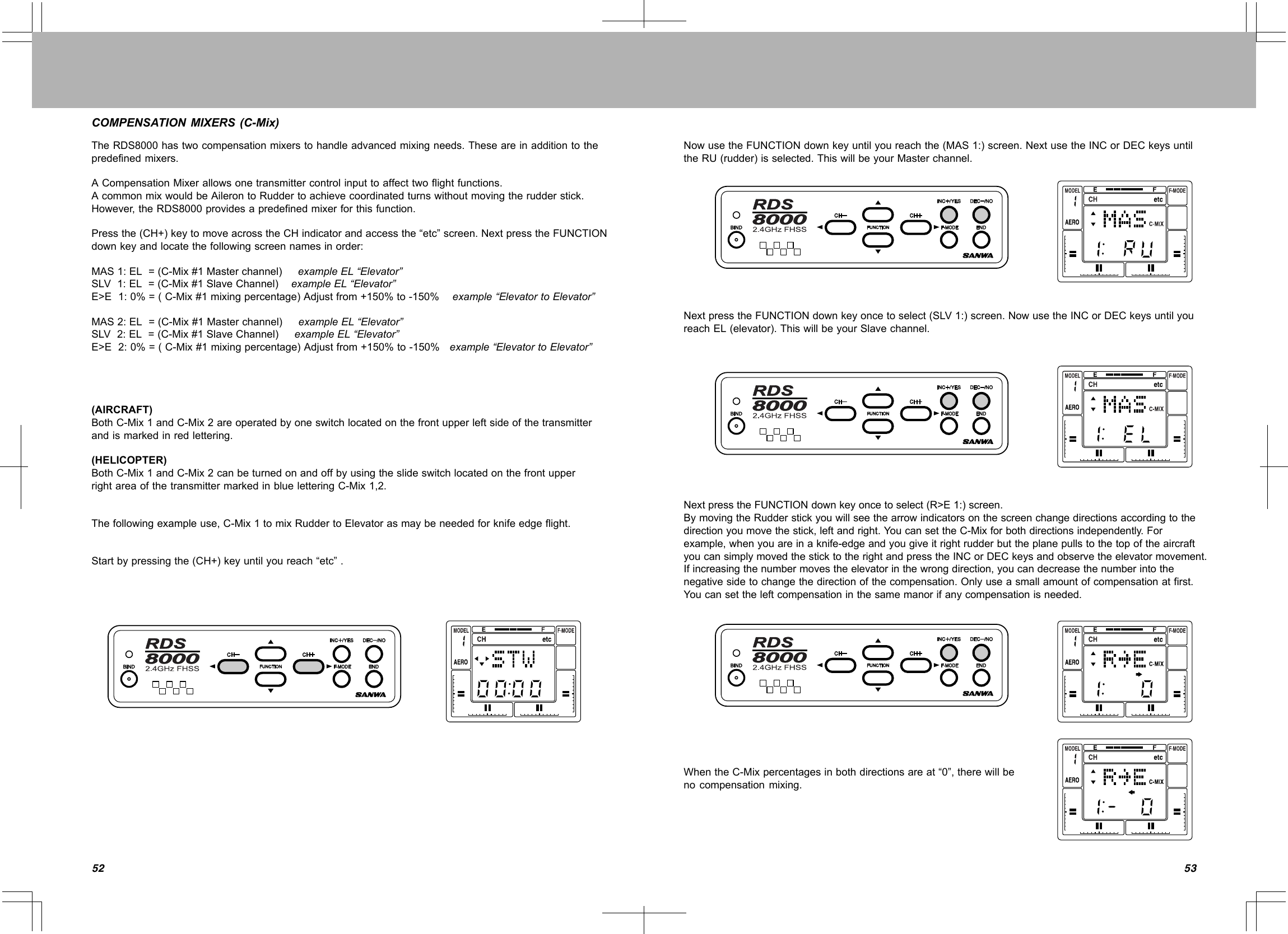 5352COMPENSATIONMIXERS(C-Mix)TheRDS8000hastwocompensationmixerstohandleadvancedmixingneeds.Theseareinadditiontothepredefinedmixers.ACompensationMixerallowsonetransmittercontrolinputtoaffecttwoflightfunctions.AcommonmixwouldbeAilerontoRuddertoachievecoordinatedturnswithoutmovingtherudderstick.However,theRDS8000providesapredefinedmixerforthisfunction.Pressthe(CH+)keytomoveacrosstheCHindicatorandaccessthe“etc”screen.NextpresstheFUNCTIONdownkeyandlocatethefollowingscreennamesinorder:MAS1:EL=(C-Mix#1Masterchannel)exampleEL“Elevator”SLV1:EL=(C-Mix#1SlaveChannel)exampleEL“Elevator”E&gt;E1:0%=(C-Mix#1mixingpercentage)Adjustfrom+150%to-150%example“ElevatortoElevator”MAS2:EL=(C-Mix#1Masterchannel)exampleEL“Elevator”SLV2:EL=(C-Mix#1SlaveChannel)exampleEL“Elevator”E&gt;E2:0%=(C-Mix#1mixingpercentage)Adjustfrom+150%to-150%example“ElevatortoElevator”(AIRCRAFT)BothC-Mix1andC-Mix2areoperatedbyoneswitchlocatedonthefrontupperleftsideofthetransmitterandismarkedinredlettering.(HELICOPTER)BothC-Mix1andC-Mix2canbeturnedonandoffbyusingtheslideswitchlocatedonthefrontupperrightareaofthetransmittermarkedinblueletteringC-Mix1,2.Thefollowingexampleuse,C-Mix1tomixRuddertoElevatorasmaybeneededforknifeedgeflight.Startbypressingthe(CH+)keyuntilyoureach“etc”.NowusetheFUNCTIONdownkeyuntilyoureachthe(MAS1:)screen.NextusetheINCorDECkeysuntiltheRU(rudder)isselected.ThiswillbeyourMasterchannel.NextpresstheFUNCTIONdownkeyoncetoselect(SLV1:)screen.NowusetheINCorDECkeysuntilyoureachEL(elevator).ThiswillbeyourSlavechannel.NextpresstheFUNCTIONdownkeyoncetoselect(R&gt;E1:)screen.BymovingtheRudderstickyouwillseethearrowindicatorsonthescreenchangedirectionsaccordingtothedirectionyoumovethestick,leftandright.YoucansettheC-Mixforbothdirectionsindependently.Forexample,whenyouareinaknife-edgeandyougiveitrightrudderbuttheplanepullstothetopoftheaircraftyoucansimplymovedthesticktotherightandpresstheINCorDECkeysandobservetheelevatormovement.Ifincreasingthenumbermovestheelevatorinthewrongdirection,youcandecreasethenumberintothenegativesidetochangethedirectionofthecompensation.Onlyuseasmallamountofcompensationatfirst.Youcansettheleftcompensationinthesamemanorifanycompensationisneeded.WhentheC-Mixpercentagesinbothdirectionsareat“0”,therewillbenocompensationmixing.