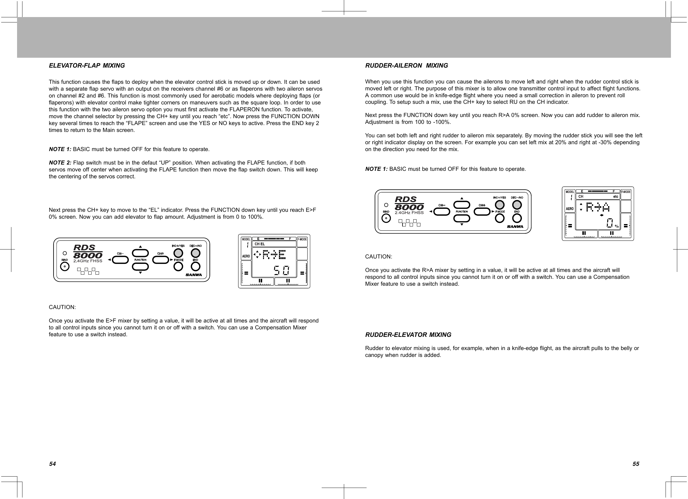 5554Thisfunctioncausestheflapstodeploywhentheelevatorcontrolstickismovedupordown.Itcanbeusedwithaseparateflapservowithanoutputonthereceiverschannel#6orasflaperonswithtwoaileronservosonchannel#2and#6.Thisfunctionismostcommonlyusedforaerobaticmodelswheredeployingflaps(orflaperons)withelevatorcontrolmaketightercornersonmaneuverssuchasthesquareloop.InordertousethisfunctionwiththetwoaileronservooptionyoumustfirstactivatetheFLAPERONfunction.Toactivate,movethechannelselectorbypressingtheCH+keyuntilyoureach“etc”.NowpresstheFUNCTIONDOWNkeyseveraltimestoreachthe“FLAPE”screenandusetheYESorNOkeystoactive.PresstheENDkey2timestoreturntotheMainscreen.NOTE1:BASICmustbeturnedOFFforthisfeaturetooperate.NOTE2:Flapswitchmustbeinthedefaut“UP”position.WhenactivatingtheFLAPEfunction,ifbothservosmoveoffcenterwhenactivatingtheFLAPEfunctionthenmovetheflapswitchdown.Thiswillkeepthecenteringoftheservoscorrect.NextpresstheCH+keytomovetothe“EL”indicator.PresstheFUNCTIONdownkeyuntilyoureachE&gt;F0%screen.Nowyoucanaddelevatortoflapamount.Adjustmentisfrom0to100%.CAUTION:OnceyouactivatetheE&gt;Fmixerbysettingavalue,itwillbeactiveatalltimesandtheaircraftwillrespondtoallcontrolinputssinceyoucannotturnitonoroffwithaswitch.YoucanuseaCompensationMixerfeaturetouseaswitchinstead.ELEVATOR-FLAPMIXINGWhenyouusethisfunctionyoucancausetheaileronstomoveleftandrightwhentheruddercontrolstickismovedleftorright.Thepurposeofthismixeristoallowonetransmittercontrolinputtoaffectflightfunctions.Acommonusewouldbeinknife-edgeflightwhereyouneedasmallcorrectioninailerontopreventrollcoupling.Tosetupsuchamix,usetheCH+keytoselectRUontheCHindicator.NextpresstheFUNCTIONdownkeyuntilyoureachR&gt;A0%screen.Nowyoucanaddruddertoaileronmix.Adjustmentisfrom100to-100%.Youcansetbothleftandrightruddertoaileronmixseparately.Bymovingtherudderstickyouwillseetheleftorrightindicatordisplayonthescreen.Forexampleyoucansetleftmixat20%andrightat-30%dependingonthedirectionyouneedforthemix.NOTE1:BASICmustbeturnedOFFforthisfeaturetooperate.CAUTION:OnceyouactivatetheR&gt;Amixerbysettinginavalue,itwillbeactiveatalltimesandtheaircraftwillrespondtoallcontrolinputssinceyoucannotturnitonoroffwithaswitch.YoucanuseaCompensationMixerfeaturetouseaswitchinstead.RUDDER-AILERONMIXINGRUDDER-ELEVATORMIXINGRuddertoelevatormixingisused,forexample,wheninaknife-edgeflight,astheaircraftpullstothebellyorcanopywhenrudderisadded.