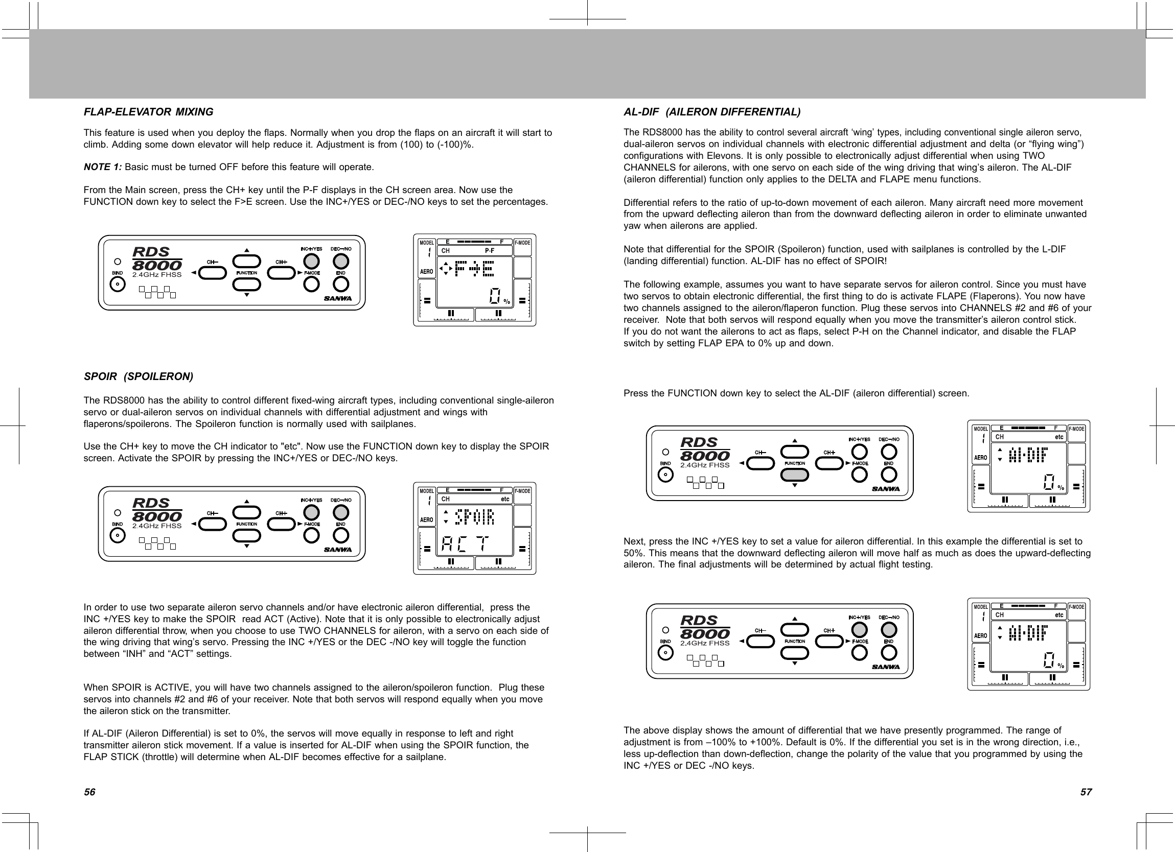 5756FLAP-ELEVATORMIXINGThisfeatureisusedwhenyoudeploytheflaps.Normallywhenyoudroptheflapsonanaircraftitwillstarttoclimb.Addingsomedownelevatorwillhelpreduceit.Adjustmentisfrom(100)to(-100)%.NOTE1:BasicmustbeturnedOFFbeforethisfeaturewilloperate.FromtheMainscreen,presstheCH+keyuntiltheP-FdisplaysintheCHscreenarea.NowusetheFUNCTIONdownkeytoselecttheF&gt;Escreen.UsetheINC+/YESorDEC-/NOkeystosetthepercentages.SPOIR(SPOILERON)TheRDS8000hastheabilitytocontroldifferentfixed-wingaircrafttypes,includingconventionalsingle-aileronservoordual-aileronservosonindividualchannelswithdifferentialadjustmentandwingswithflaperons/spoilerons.TheSpoileronfunctionisnormallyusedwithsailplanes.UsetheCH+keytomovetheCHindicatorto&quot;etc&quot;.NowusetheFUNCTIONdownkeytodisplaytheSPOIRscreen.ActivatetheSPOIRbypressingtheINC+/YESorDEC-/NOkeys.Inordertousetwoseparateaileronservochannelsand/orhaveelectronicailerondifferential,presstheINC+/YESkeytomaketheSPOIRreadACT(Active).Notethatitisonlypossibletoelectronicallyadjustailerondifferentialthrow,whenyouchoosetouseTWOCHANNELSforaileron,withaservooneachsideofthewingdrivingthatwing’sservo.PressingtheINC+/YESortheDEC-/NOkeywilltogglethefunctionbetween“INH”and“ACT”settings.WhenSPOIRisACTIVE,youwillhavetwochannelsassignedtotheaileron/spoileronfunction.Plugtheseservosintochannels#2and#6ofyourreceiver.Notethatbothservoswillrespondequallywhenyoumovetheaileronstickonthetransmitter.IfAL-DIF(AileronDifferential)issetto0%,theservoswillmoveequallyinresponsetoleftandrighttransmitteraileronstickmovement.IfavalueisinsertedforAL-DIFwhenusingtheSPOIRfunction,theFLAPSTICK(throttle)willdeterminewhenAL-DIFbecomeseffectiveforasailplane.AL-DIF(AILERONDIFFERENTIAL)TheRDS8000hastheabilitytocontrolseveralaircraft‘wing’types,includingconventionalsingleaileronservo,dual-aileronservosonindividualchannelswithelectronicdifferentialadjustmentanddelta(or“flyingwing”)configurationswithElevons.ItisonlypossibletoelectronicallyadjustdifferentialwhenusingTWOCHANNELSforailerons,withoneservooneachsideofthewingdrivingthatwing’saileron.TheAL-DIF(ailerondifferential)functiononlyappliestotheDELTAandFLAPEmenufunctions.Differentialreferstotheratioofup-to-downmovementofeachaileron.Manyaircraftneedmoremovementfromtheupwarddeflectingaileronthanfromthedownwarddeflectingaileroninordertoeliminateunwantedyawwhenaileronsareapplied.NotethatdifferentialfortheSPOIR(Spoileron)function,usedwithsailplanesiscontrolledbytheL-DIF(landingdifferential)function.AL-DIFhasnoeffectofSPOIR!Thefollowingexample,assumesyouwanttohaveseparateservosforaileroncontrol.Sinceyoumusthavetwoservostoobtainelectronicdifferential,thefirstthingtodoisactivateFLAPE(Flaperons).Younowhavetwochannelsassignedtotheaileron/flaperonfunction.PlugtheseservosintoCHANNELS#2and#6ofyourreceiver.Notethatbothservoswillrespondequallywhenyoumovethetransmitter’saileroncontrolstick.Ifyoudonotwanttheaileronstoactasflaps,selectP-HontheChannelindicator,anddisabletheFLAPswitchbysettingFLAPEPAto0%upanddown.PresstheFUNCTIONdownkeytoselecttheAL-DIF(ailerondifferential)screen.Next,presstheINC+/YESkeytosetavalueforailerondifferential.Inthisexamplethedifferentialissetto50%.Thismeansthatthedownwarddeflectingaileronwillmovehalfasmuchasdoestheupward-deflectingaileron.Thefinaladjustmentswillbedeterminedbyactualflighttesting.Theabovedisplayshowstheamountofdifferentialthatwehavepresentlyprogrammed.Therangeofadjustmentisfrom–100%to+100%.Defaultis0%.Ifthedifferentialyousetisinthewrongdirection,i.e.,lessup-deflectionthandown-deflection,changethepolarityofthevaluethatyouprogrammedbyusingtheINC+/YESorDEC-/NOkeys.