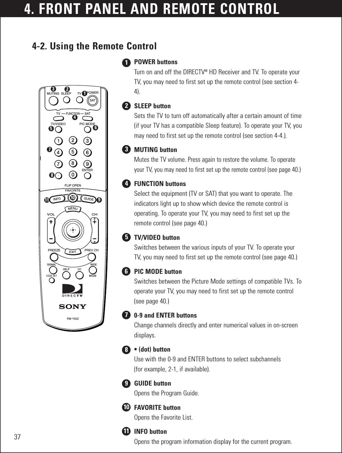 4. FRONT PANEL AND REMOTE CONTROL374-2. Using the Remote ControlPOWER buttonsTurn on and off the DIRECTV®HD Receiver and TV. To operate yourTV, you may need to first set up the remote control (see section 4-4).SLEEP buttonSets the TV to turn off automatically after a certain amount of time(if your TV has a compatible Sleep feature). To operate your TV, youmay need to first set up the remote control (see section 4-4.).MUTING buttonMutes the TV volume. Press again to restore the volume. To operateyour TV, you may need to first set up the remote control (see page 40.)FUNCTION buttonsSelect the equipment (TV or SAT) that you want to operate. Theindicators light up to show which device the remote control is operating. To operate your TV, you may need to first set up theremote control (see page 40.)TV/VIDEO buttonSwitches between the various inputs of your TV. To operate yourTV, you may need to first set up the remote control (see page 40.) PIC MODE buttonSwitches between the Picture Mode settings of compatible TVs. Tooperate your TV, you may need to first set up the remote control(see page 40.)0-9 and ENTER buttonsChange channels directly and enter numerical values in on-screendisplays.• (dot) buttonUse with the 0-9 and ENTER buttons to select subchannels (for example, 2-1, if available).GUIDE buttonOpens the Program Guide.FAVORITE buttonOpens the Favorite List.INFO buttonOpens the program information display for the current program.MENUMUTINGTVTV/VIDEOFAVORITEFLIP OPENFREEZECODE SETSIGNAL WIDEMODEHELP CCPREV CHCHVOLGUIDEINFOENTERPIC MODEFUNCTIONSATSLEEP TV POWERSATEXITRM-Y82212345123456786789101110 911