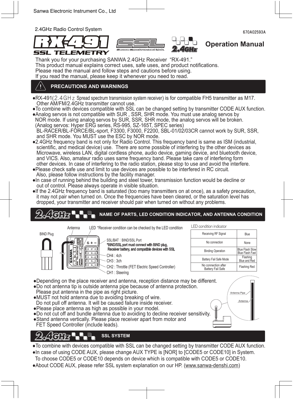 Operation ManualThank you for your purchasing SANWA 2.4GHz Receiver  “RX-491.”This product manual explains correct uses, safe uses, and product notifications.Please read the manual and follow steps and cautions before using.If you read the manual, please keep it whenever you need to read.670A02593A●RX-491(２.４ＧＨｚ Spread spectrum transmission system receiver) is for compatible FH5 transmitter as M17.   Other AM/FM/2.4GHz transmitter cannot use. ●To combine with devices compatible with SSL can be changed setting by transmitter CODE AUX function.   ●Analog servos is not compatible with SUR , SSR, SHR mode. You must use analog servos by   NOR mode. If using analog servos by SUR, SSR, SHR mode, the analog servos will be broken.   (Analog servos: Hyper ERG series, RS-995, SZ-165T, SPEC series)    BL-RACER/BL-FORCE/BL-sport, F3300, F3000, F2200, SBL-01/02/03CR cannot work by SUR, SSR,    and SHR mode. You MUST use the ESC by NOR mode. ●2.4GHz frequency band is not only for Radio Control. This frequency band is same as ISM (industrial,    scientific, and medical device) use.  There are some possible of interfering by the other devices as    Microwave, wireless LAN, digital cordless phone, audio device, gaming device, and bluetooth device,    and VICS. Also, amateur radio uses same frequency band. Please take care of interfering form   other devices. In case of interfering to the radio station, please stop to use and avoid the interfere.●Please check safe use and limit to use devices are possible to be interfered in RC circuit.    Also, please follow instructions by the facility manager.●In case of running behind the building and steel tower, transmission function would be decline or   out of control. Please always operate in visible situation. ●If the 2.4GHz frequency band is saturated (too many transmitters on at once), as a safety precaution,    it may not pair when turned on. Once the frequencies have been cleared, or the saturation level has    dropped, your transmitter and receiver should pair when turned on without any problems. !*Receiver condition can be checked by the LED condition●To combine with devices compatible with SSL can be changed setting by transmitter CODE AUX function.●In case of using CODE AUX, please change AUX TYPE is [NOR] to [CODE5 or CODE10] in System.  To choose CODE5 or CODE10 depends on device which is compatible with CODE5 or CODE10. ●About CODE AUX, please refer SSL system explanation on our HP. (www.sanwa-denshi.com)●Depending on the place receiver and antenna, reception distance may be different.●Do not antenna tip is outside antenna pipe because of antenna protection.   Please put antenna in the pipe as right picture.●MUST not hold antenna due to avoiding breaking of wire.   Do not pull off antenna. It will be caused failure inside receiver. ●Please place antenna as high as possible in your model.●Do not cut off and bundle antenna due to avoiding to decline receiver sensitivity.●Stand antenna vertically. Please place receiver apart from motor and   FET Speed Controller (include leads).  LED condition indicatorReceiving RF Signal BlueBinding OperationNo connectionBattery Fail Safe ModeFlashing RedNo connection afterBattery Fail SafeCH4 : 4chSSL/BAT：BIND/SSL Port*BIND/SSL port must connect with BIND plug, Receiver battery, and compatible devices with SSLCH3 : 3chCH2 : Throttle (FET Electric Speed Controller)CH1 : SteeringBIND PlugLEDAntennaNAME OF PARTS, LED CONDITION INDICATOR, AND ANTENNA CONDITIONPRECAUTIONS AND WARNINGSNoneBlue Flash SlowBlue Flash FastFlashingBlue and RedAntenna PipeAntennaSSL SYSTEM2.4GHz Radio Control SystemSanwa Electronic Instrument Co., Ltd