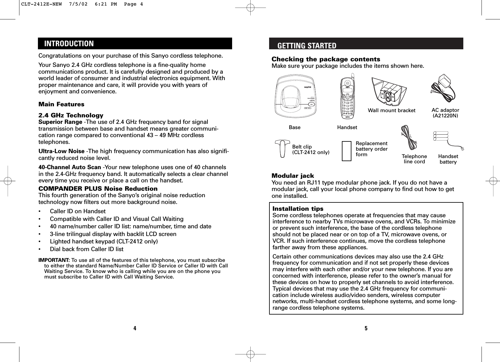 GETTING STARTEDChecking the package contentsMake sure your package includes the items shown here.Modular jackYou need an RJ11 type modular phone jack. If you do not have amodular jack, call your local phone company to find out how to getone installed.Installation tipsSome cordless telephones operate at frequencies that may causeinterference to nearby TVs microwave ovens, and VCRs. To minimizeor prevent such interference, the base of the cordless telephoneshould not be placed near or on top of a TV, microwave ovens, orVCR. If such interference continues, move the cordless telephonefarther away from these appliances.Certain other communications devices may also use the 2.4 GHzfrequency for communication and if not set properly these devicesmay interfere with each other and/or your new telephone. If you areconcerned with interference, please refer to the owner’s manual forthese devices on how to properly set channels to avoid interference.Typical devices that may use the 2.4 GHz frequency for communi-cation include wireless audio/video senders, wireless computernetworks, multi-handset cordless telephone systems, and some long-range cordless telephone systems.5INTRODUCTIONCongratulations on your purchase of this Sanyo cordless telephone.Your Sanyo 2.4 GHz cordless telephone is a fine-quality homecommunications product. It is carefully designed and produced by aworld leader of consumer and industrial electronics equipment. Withproper maintenance and care, it will provide you with years ofenjoyment and convenience.Main Features2.4 GHz TechnologySuperior Range -The use of 2.4 GHz frequency band for signaltransmission between base and handset means greater communi-cation range compared to conventional 43 – 49 MHz cordlesstelephones.Ultra-Low Noise -The high frequency communication has also signifi-cantly reduced noise level.40-Channel Auto Scan -Your new telephone uses one of 40 channelsin the 2.4-GHz frequency band. It automatically selects a clear channelevery time you receive or place a call on the handset.COMPANDER PLUS Noise ReductionThis fourth generation of the Sanyo’s original noise reductiontechnology now filters out more background noise.•Caller ID on Handset•Compatible with Caller ID and Visual Call Waiting•40 name/number caller ID list: name/number, time and date•3-line trilingual display with backlit LCD screen•Lighted handset keypad (CLT-2412 only)•Dial back from Caller ID listIMPORTANT: To   use all of the features of this telephone, you must subscribeto either the standard Name/Number Caller ID Service or Caller ID with CallWaiting Service. To know who is calling while you are on the phone youmust subscribe to Caller ID with Call Waiting Service.4Replacementbattery orderform123Base HandsetAC adaptor(A21220N)Belt clip(CLT-2412 only) Handsetbattery Telephoneline cordWall mount bracket CLT-2412E-NEW  7/5/02  6:21 PM  Page 4