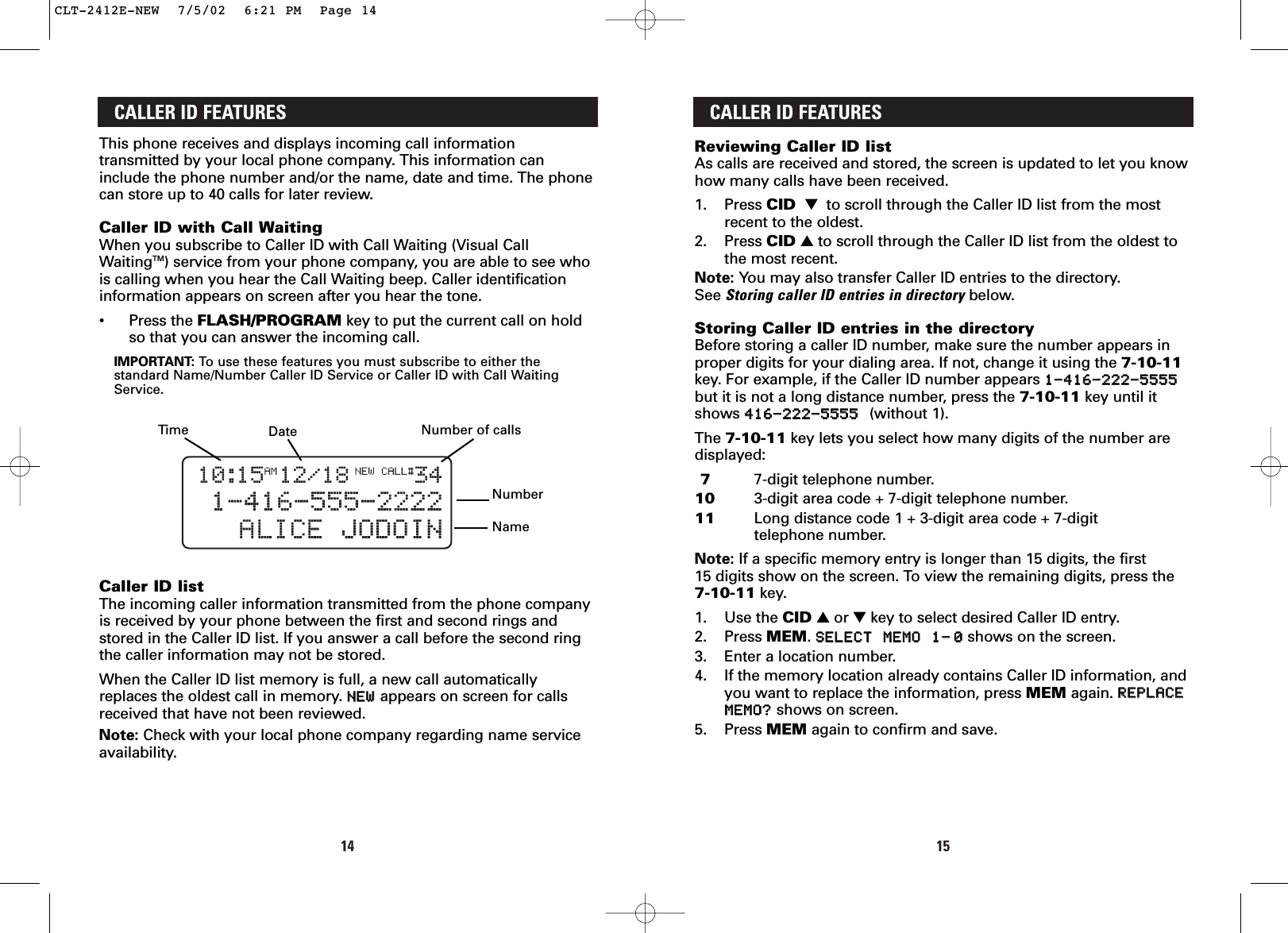 1514CALLER ID FEATURESReviewing Caller ID listAs calls are received and stored, the screen is updated to let you knowhow many calls have been received.1. Press CID ▼  to scroll through the Caller ID list from the mostrecent to the oldest. 2. Press CID ▲to scroll through the Caller ID list from the oldest tothe most recent.Note: You may also transfer Caller ID entries to the directory. See Storing caller ID entries in directory below.Storing Caller ID entries in the directoryBefore storing a caller ID number, make sure the number appears inproper digits for your dialing area. If not, change it using the 7-10-11key. For example, if the Caller ID number appears 11--441166--222222--55555555but it is not a long distance number, press the 7-10-11 key until itshows 441166--222222--55555555  (without 1).The 7-10-11 key lets you select how many digits of the number aredisplayed:7  7-digit telephone number.10 3-digit area code + 7-digit telephone number.11 Long distance code 1 + 3-digit area code + 7-digit telephone number.Note: If a specific memory entry is longer than 15 digits, the first 15 digits show on the screen. To view the remaining digits, press the7-10-11 key.1. Use the CID ▲or ▼key to select desired Caller ID entry.2. Press MEM. SSEELLEECCTT  MMEEMMOO  11––00shows on the screen.3. Enter a location number.4. If the memory location already contains Caller ID information, andyou want to replace the information, press MEM again. RREEPPLLAACCEEMMEEMMOO??shows on screen.5. Press MEM again to confirm and save.CALLER ID FEATURESThis phone receives and displays incoming call informationtransmitted by your local phone company. This information caninclude the phone number and/or the name, date and time. The phonecan store up to 40 calls for later review.Caller ID with Call WaitingWhen you subscribe to Caller ID with Call Waiting (Visual CallWaitingTM) service from your phone company, you are able to see whois calling when you hear the Call Waiting beep. Caller identificationinformation appears on screen after you hear the tone.•Press the FLASH/PROGRAM key to put the current call on holdso that you can answer the incoming call.IMPORTANT: To   use these features you must subscribe to either thestandard Name/Number Caller ID Service or Caller ID with Call WaitingService. Caller ID listThe incoming caller information transmitted from the phone companyis received by your phone between the first and second rings andstored in the Caller ID list. If you answer a call before the second ringthe caller information may not be stored.When the Caller ID list memory is full, a new call automaticallyreplaces the oldest call in memory. NNEEWWappears on screen for callsreceived that have not been reviewed.Note: Check with your local phone company regarding name serviceavailability.TimeNumberNameDate Number of callsCLT-2412E-NEW  7/5/02  6:21 PM  Page 14