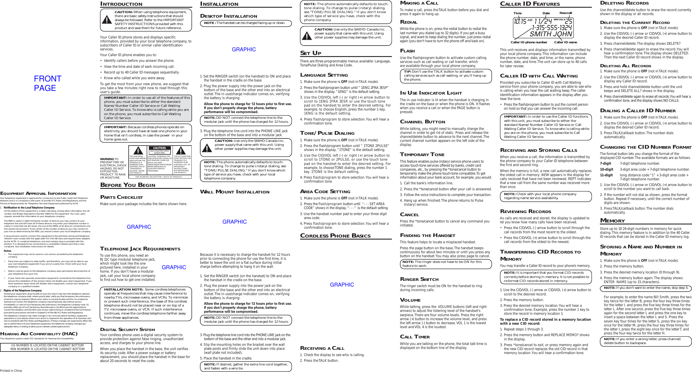 INTRODUCTIONCAUTION: When using telephone equipment,there are basic safety instructions that shouldalways be followed. Refer to the IMPORTANTSAFETY INSTRUCTIONS provided with thisproduct and save them for future reference.Your Caller ID phone stores and displays specificinformation, provided by your local telephone company, tosubscribers of Caller ID or similar caller identificationservices.Your Caller ID phone enables you to:• Identify callers before you answer the phone.• View the time and date of each incoming call.• Record up to 40 Caller ID messages sequentially.• Know who called while you were away.To get the most from your new phone, we suggest thatyou take a few minutes right now to read through thisuser&apos;s guide.IMPORTANT: In order to use all of the features of thisphone, you must subscribe to either the standardName/Number Caller ID Service or Call WaitingCaller ID Service. To know who is calling while you areon the phone, you must subscribe to Call WaitingCaller ID Service.IMPORTANT: Because cordless phones operate onelectricity, you should have at least one phone in yourhome that isn’t cordless, in case the power  in yourhome goes out.BEFORE YOU BEGINPARTS CHECKLISTMake sure your package includes the items shown here.INSTALLATIONDESKTOP INSTALLATIONNOTE : The handset can be charged facing up or down.1. Set the RINGER switch (on the handset) to ON and placethe handset in the cradle on the base.2. Plug the power supply into the power jack on thebottom of the base and the other end into an electricaloutlet. The in use/charge indicator comes on, verifyingthe battery is charging.Allow the phone to charge for 12 hours prior to first use.If you don&apos;t properly charge the phone, batteryperformance will be compromised.NOTE: DO NOT connect the telephone line to themodular jack until the phone has charged for 12 hours.3. Plug the telephone line cord into the PHONE LINE jackon the bottom of the base and into a modular jack.CAUTION: Use only the SANYO Canada Inc.power supply that came with this unit. Usingother power supplies may damage the unit.NOTE: The phone automatically defaults to touch-tone dialing. To change to pulse (rotary) dialing, see&quot;TONE/PULSE DIALING.&quot; If you don&apos;t know whichtype of service you have, check with your localtelephone company.WALL MOUNT INSTALLATIONBecause it is necessary to charge the handset for 12 hoursprior to connecting the phone for use the first time, it isbetter to leave the unit on a flat surface during initialcharge before attempting to hang it on the wall.1. Set the RINGER switch (on the handset) to ON and placethe handset in the cradle on the base.2. Plug the power supply into the power jack on thebottom of the base and the other end into an electricaloutlet. The in use/charge indicator comes on, verifyingthe battery is charging.Allow the phone to charge for 12 hours prior to first use.If you don&apos;t properly charge the phone, batteryperformance will be compromised.NOTE: DO NOT connect the telephone line to themodular jack until the phone has charged for 12 hours.3. Plug the telephone line cord into the PHONE LINE jack on thebottom of the base and the other end into a modular jack.4. Slip the mounting holes on the bracket over the wallplate posts and firmly slide the unit down into place(wall plate not included).5. Place the handset in the cradle.NOTE: If desired, gather the extra line cord together,and fasten with a wire tie.NOTE: The phone automatically defaults to touch-tone dialing. To change to pulse (rotary) dialing,see &quot;TONE/PULSE DIALING.&quot; If you don&apos;t knowwhich type of service you have, check with thephone company.CAUTION: Use only the SANYO Canada Inc.power supply that came with this unit. Usingother power supplies may damage the unit.SET UPThere are three programmable menus available: Language,Tone/Pulse Dialing and Area Code.LANGUAGE SETTING1. Make sure the phone is OFF (not in TALK mode).2. Press the flash/program button until “ 1ENG 2FRA 3ESP”shows in the display. “1ENG” is the default setting.3. Use the CID/VOL left (-) or right (+) arrow button toscroll to 1ENG 2FRA 3ESP, or use the touch tonepad on the handset to enter the desired setting. Forexample, to choose English, press the number 1 key.1ENG is the default setting.4. Press flash/program to store selection. You will hear aconfirmation tone.TONE/PULSE DIALING1. Make sure the phone is OFF (not in TALK mode).2. Press the flash/program button until “ 1TONE 2PULSE”shows in the display. “1TONE” is the default setting.3. Use the CID/VOL left (-) or right (+) arrow button toscroll to 1TONE or 2PULSE, or use the touch tonepad on the handset to enter the desired setting. Forexample, to choose TONE dialing, press the number 1key. 1TONE is the default setting.4. Press flash/program to store selection. You will hear aconfirmation tone.AREA CODE SETTING1. Make sure the phone is OFF (not in TALK mode).2. Press the flash/program button until  “- - - SET AREACODE” shows in the display. “- - -”  is the default setting.3. Use the handset number pad to enter your three digitarea code.4. Press flash/program to store selection. You will hear aconfirmation tone.CORDLESS PHONE BASICSMAKING A CALLTo make a call, press the TALK button before you dial andpress it again to hang up.REDIALWhile the phone is on, press the redial button to redial thelast number you dialed (up to 32 digits). If you get a busysignal, and want to keep dialing the number, just press redialagain (you don&apos;t have to turn the phone off and back on).FLASHUse the flash/program button to activate custom callingservices such as call waiting or call transfer, whichare available through your local phone company.TIP: Don’t use the TALK button to activate customcalling services such as call waiting, or you’ll hang upthe phone.IN USE INDICATOR LIGHTThe in use indicator is lit when the handset is charging inthe cradle on the base or when the phone is ON. It flasheswhen you receive a call or when the PAGE button ispressed.CHANNEL BUTTONWhile talking, you might need to manually change thechannel in order to get rid of static. Press and release thechannel/delete button to advance to the next channel. Thecurrent channel number appears on the left side of thedisplay.TEMPORARY TONEThis feature enables pulse (rotary) service phone users toaccess touch-tone services offered by banks, credit cardcompanies, etc., by pressing the *tone/cancel button totemporarily make the phone touch-tone compatible. To getinformation about your bank account, for example, you would:1. Call the bank’s information line.2. Press the *tone/cancel button after your call is answered.3. Follow the voice instructions to complete your transaction.4. Hang up when finished. The phone returns to Pulse(rotary) service.CANCELPress the *tone/cancel button to cancel any command youinitiated.FINDING THE HANDSETThis feature helps to locate a misplaced handset.Press the page button on the base. The handset beepscontinuously for about two minutes or until you press anybutton on the handset. You may also press page to cancel.NOTE: The ringer does not have to be ON for thisfeature to work.RINGER SWITCHThe ringer switch must be ON for the handset to ringduring incoming calls.VOLUMEWhile talking, press the  VOLUME buttons (left and rightarrows) to adjust the listening level of the handset&apos;searpiece. There are four volume levels. Press the rightarrow (+) button to increase the volume level, and pressthe left arrow (-) button to decrease. VOL 1 is the lowestlevel and VOL 4 is the loudest.CALL TIMERWhile you are talking on the phone, the total talk time isdisplayed on the bottom line of the display.CALLER ID FEATURESThis unit receives and displays information transmitted byyour local phone company. This information can includethe phone number, date, and time; or the name, phonenumber, date, and time. The unit can store up to 40 callsfor later review.CALLER ID WITH CALL WAITINGProvided you subscribe to Caller ID with Call Waitingservice from your phone company, you are able to see whois calling when you hear the call waiting beep. The calleridentification information appears in the display after youhear the tone.• Press the flash/program button to put the current personon hold so that you can answer the incoming call.IMPORTANT: In order to use the Caller ID functionswith this unit, you must subscribe to either thestandard Name/Number Caller ID Service or CallWaiting Caller ID Service. To know who is calling whileyou are on the phone, you must subscribe to CallWaiting Caller ID Service.RECEIVING AND STORING CALLSWhen you receive a call, the information is transmitted bythe phone company to your Caller ID telephone betweenthe first and second ring.When the memory is full, a new call automatically replacesthe oldest call in memory. NEW appears in the display forcalls received that have not been reviewed. REPT indicatesthat a new call from the same number was received morethan once.NOTE: Check with your local phone companyregarding name service availability.REVIEWING RECORDSAs calls are received and stored, the display is updated tolet you know how many calls have been received.• Press the CID/VOL (-) arrow button to scroll through thecall records from the most recent to the oldest.• Press the CID/VOL (+) arrow button to scroll through thecall records from the oldest to the newest.TRANSFERRING CID RECORDS TOMEMORYYou may transfer a Caller ID record to your phone’s memory.NOTE: It is important that you format CID recordscorrectly before storing in memory. It is not possible tore-format CID records stored in memory.1. Use the CID/VOL (-) arrow or CID/VOL (+) arrow button toscroll to the desired record.2. Press the memory button.3. Press the desired memory location. You will hear aconfirmation tone. Example, press the number 1 key tostore the record in memory location 1.To replace a CID record stored in a memory locationwith a new CID record:1. Repeat steps 1 through 3.2. Press the memory button and REPLACE MEMO? showsin the display.3. Press *tone/cancel to exit, or press memory again andthe new CID record replaces the old CID record in thatmemory location. You will hear a confirmation tone.DELETING RECORDSUse the channel/delete button to erase the record currentlyshown in the display or all records.DELETING THE CURRENT RECORD1. Make sure the phone is OFF (not in TALK mode).2. Use the CID/VOL (-) arrow or CID/VOL (+) arrow button todisplay the desired Caller ID record.3. Press channel/delete. The display shows DELETE?4. Press channel/delete again to erase the record. You willhear a confirmation tone. The display shows DELETED.Then the next Caller ID record shows in the display.DELETING ALL RECORDS1. Make sure the phone is OFF (not in TALK mode).2. Use the CID/VOL (-) arrow or CID/VOL (+) arrow button todisplay any Caller ID record.3. Press and hold channel/delete button until the unitbeeps and DELETE ALL? shows in the display.4. Press channel/delete again to erase all records. You will hear aconfirmation tone, and the display shows NO CALLS.DIALING A CALLER ID NUMBER1. Make sure the phone is OFF (not in TALK mode).2. Use the CID/VOL (-) arrow or CID/VOL (+) arrow button todisplay the desired Caller ID record.3. Press TALK/callback button. The number dialsautomatically.CHANGING THE CID NUMBER FORMATThe format button lets you change the format of thedisplayed CID number. The available formats are as follows.7-digit 7-digit telephone number.10-digit 3-digit area code + 7-digit telephone number.11-digit long distance code “1” + 3-digit area code +7-digit telephone number.1. Use the CID/VOL (-) arrow or CID/VOL (+) arrow button toscroll to the number you want to call back.2. If the number will not dial as shown, press the formatbutton. Repeat if necessary, until the correct number ofdigits are shown.3. Press TALK/callback button. The number dialsautomatically.MEMORYStore up to 10 24-digit numbers in memory for quickdialing. This memory feature is in addition to the 40 CallerID records that can be stored in the Caller ID memory log.STORING A NAME AND NUMBER INMEMORY1. Make sure the phone is OFF (not in TALK mode).2. Press the memory button.3. Press the desired memory location (0 through 9).4. Press the memory button again. The display showsENTER  NAME (up to 15 characters).NOTE: If you don&apos;t want to enter the name, skip step 5.For example, to enter the name Bill Smith, press the twokey twice for the letter B, press the four key three timesfor the letter I, and press the five key three times for theletter L. After one second, press the five key three timesagain for the second letter L and press the one key toinsert a space between the letter L and S. Press theseven key four times for the letter S, press the six keyonce for the letter M, press the four key three times forthe letter I, press the eight key once for the letter T, andpress the four key twice for the letter H.NOTE: If you enter a wrong letter, press channel/delete button to backspace.Printed in ChinaSEE MARKING ON BOTTOM / BACK OF PRODUCTRISK OF ELECTRIC SHOCK            DO NOT OPENWARNING: TOPREVENT FIRE ORELECTRICAL SHOCKHAZARD, DO NOTEXPOSE THISPRODUCT  TO RAINOR MOISTURE.THE LIGHTNINGFLASH AND ARROWHEAD WITHIN THETRIANGLE IS AWARNING SIGNALERTING YOU OF“DANGEROUSVOLTAGE” INSIDETHE PRODUCT.CAUTION: TO REDUCE THERISK OF ELECTRIC SHOCK, DONOT REMOVE COVER (ORBACK). NO USERSERVICEABLE PARTS INSIDE.REFER SERVICING TOQUALIFIED SERVICEPERSONNEL.THE EXCLAMATIONPOINT WITHIN THETRIANGLE IS AWARNING SIGNALERTING YOU  OFIMPORTANTINSTRUCTIONSACCOMPANYINGTHE PRODUCT.CAUTION:US NUMBER IS LOCATED ON THE CABINET BOTTOMREN NUMBER IS LOCATED ON THE CABINET BOTTOMTELEPHONE JACK REQUIREMENTSTo use this phone, you need anRJ11C type modular telephone jack,which might look like the onepictured here, installed in yourhome. If you don’t have a modularjack, call your local phone companyto find out how to get one installed.INSTALLATION NOTE:  Some cordless telephonesoperate at frequencies that may cause interference tonearby TVs, microwave ovens, and VCRs. To minimizeor prevent such interference, the base of the cordlesstelephone should not be placed near or on top of aTV, microwave ovens, or VCR. If such interferencecontinues, move the cordless telephone farther awayfrom these appliances.DIGITAL SECURITY SYSTEMYour cordless phone uses a digital security system toprovide protection against false ringing, unauthorizedaccess, and charges to your phone line.When you place the handset in the base, the unit verifiesits security code. After a power outage or batteryreplacement, you should place the handset in the base forabout 20 seconds to reset the code.NEW CALL #Caller ID nameCaller ID phone numberTime Date New callEQUIPMENT APPROVAL INFORMATIONYour telephone equipment is approved for connection to the Public Switched TelephoneNetwork and is in compliance with parts 15 and 68, FCC Rules and Regulations and theTechnical Requirements for Telephone Terminal Equipment published by ACTA.1Notification to the Local Telephone CompanyOn the bottom of this equipment is a label indicating, among other information, the USnumber and Ringer Equivalence Number (REN) for the equipment. You must, uponrequest, provide this information to your telephone company.The REN is useful in determining the number of devices you may connect to yourtelephone line and still have all of these devices ring when your telephone number iscalled. In most (but not all) areas, the sum of the RENs of all devices connected to oneline should not exceed 5. To be certain of the number of devices you may connect toyour line as determined by the REN, you should contact your local telephone company.A plug and jack used to connect this equipment to the premises wiring and telephonenetwork must comply with the applicable FCC Part 68 rules and requirements adoptedby the ACTA. A compliant telephone cord and modular plug is provided with thisproduct. It is designed to be connected to a compatible modular jack that is alsocompliant. See installation instructions for details.Notes• This equipment may not be used on coin service provided by the telephonecompany.• Party lines are subject to state tariffs, and therefore, you may not be able to useyour own telephone equipment if you are on a party line. Check with your localtelephone company.• Notice must be given to the telephone company upon permanent disconnection ofyour telephone from your line.• If your home has specially wired alarm equipment connected to the telephone line,ensure the installation of this product does not disable your alarm equipment. If youhave questions about what will disable alarm equipment, consult your telephonecompany or a qualified installer.2Rights of the Telephone CompanyShould your equipment cause trouble on your line which may harm the telephone network,the telephone company shall, where practicable, notify you that temporary discontinuanceof service may be required. Where prior notice is not practicable and the circumstanceswarrant such action, the telephone company may temporarily discontinue serviceimmediately. In case of such temporary discontinuance, the telephone company must: (1)promptly notify you of such temporary discontinuance; (2) afford you the opportunity tocorrect the situation; and (3) inform you of your right to bring a complaint to the Commissionpursuant to procedures set forth in Subpart E of Part 68, FCC Rules and Regulations.The telephone company may make changes in its communications facilities, equipment,operations or procedures where such action is required in the operation of its business andnot inconsistent with FCC Rules and Regulations. If these changes are expected to affect theuse or performance of your telephone equipment, the telephone company must give youadequate notice, in writing, to allow you to maintain uninterrupted service.HEARING AID COMPATIBILITY (HAC)This telephone system meets FCC standards for Hearing Aid Compatibility.RECEIVING A CALL1. Check the display to see who is calling.2. Press the TALK button.FRONTPAGEGRAPHICGRAPHICGRAPHICGRAPHICGRAPHIC