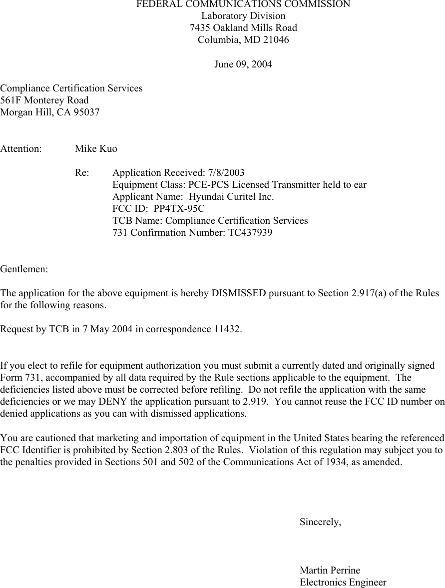 FEDERAL COMMUNICATIONS COMMISSIONLaboratory Division7435 Oakland Mills RoadColumbia, MD 21046June 09, 2004                    Compliance Certification Services561F Monterey RoadMorgan Hill, CA 95037Attention: Mike KuoRe:  Application Received: 7/8/2003 Equipment Class: PCE-PCS Licensed Transmitter held to earApplicant Name:  Hyundai Curitel Inc.FCC ID:  PP4TX-95CTCB Name: Compliance Certification Services731 Confirmation Number: TC437939Gentlemen:The application for the above equipment is hereby DISMISSED pursuant to Section 2.917(a) of the Rules for the following reasons.Request by TCB in 7 May 2004 in correspondence 11432.If you elect to refile for equipment authorization you must submit a currently dated and originally signed Form 731, accompanied by all data required by the Rule sections applicable to the equipment.  The deficiencies listed above must be corrected before refiling.  Do not refile the application with the same deficiencies or we may DENY the application pursuant to 2.919.  You cannot reuse the FCC ID number on denied applications as you can with dismissed applications.   You are cautioned that marketing and importation of equipment in the United States bearing the referenced FCC Identifier is prohibited by Section 2.803 of the Rules.  Violation of this regulation may subject you to the penalties provided in Sections 501 and 502 of the Communications Act of 1934, as amended.Sincerely,Martin PerrineElectronics Engineer