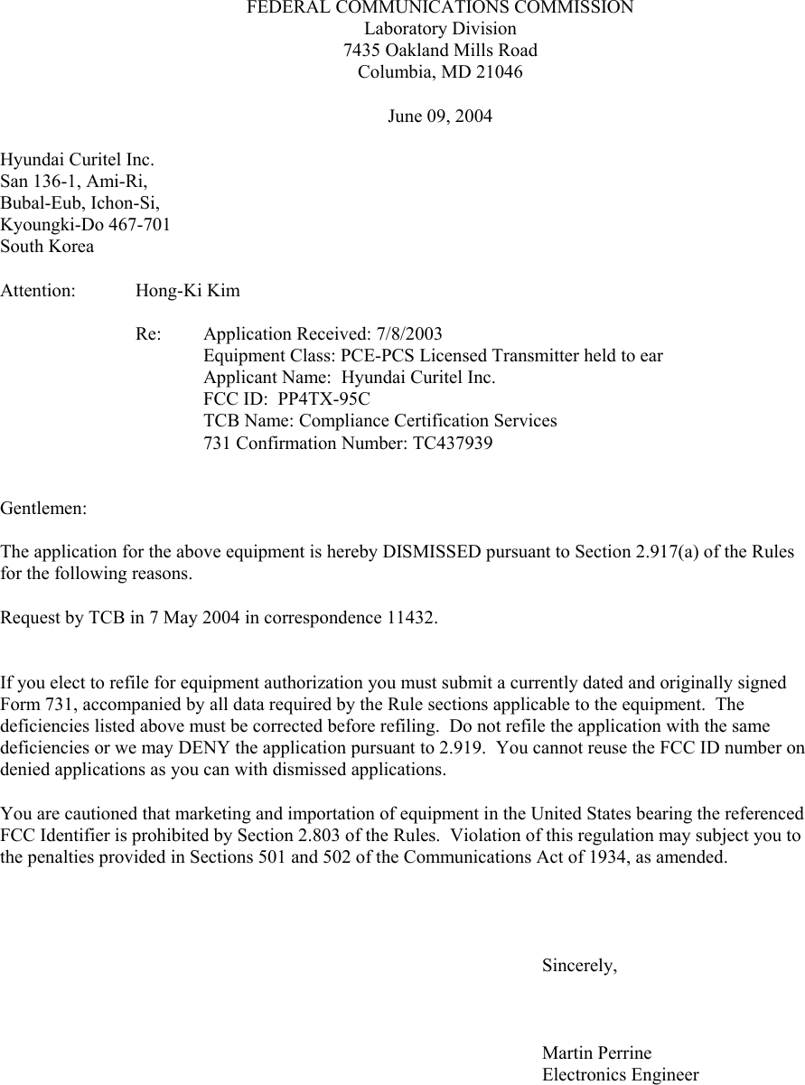 FEDERAL COMMUNICATIONS COMMISSIONLaboratory Division7435 Oakland Mills RoadColumbia, MD 21046June 09, 2004                    Hyundai Curitel Inc.San 136-1, Ami-Ri,Bubal-Eub, Ichon-Si,Kyoungki-Do 467-701South KoreaAttention: Hong-Ki KimRe:  Application Received: 7/8/2003 Equipment Class: PCE-PCS Licensed Transmitter held to earApplicant Name:  Hyundai Curitel Inc.FCC ID:  PP4TX-95CTCB Name: Compliance Certification Services731 Confirmation Number: TC437939Gentlemen:The application for the above equipment is hereby DISMISSED pursuant to Section 2.917(a) of the Rules for the following reasons.Request by TCB in 7 May 2004 in correspondence 11432.If you elect to refile for equipment authorization you must submit a currently dated and originally signed Form 731, accompanied by all data required by the Rule sections applicable to the equipment.  The deficiencies listed above must be corrected before refiling.  Do not refile the application with the same deficiencies or we may DENY the application pursuant to 2.919.  You cannot reuse the FCC ID number on denied applications as you can with dismissed applications.   You are cautioned that marketing and importation of equipment in the United States bearing the referenced FCC Identifier is prohibited by Section 2.803 of the Rules.  Violation of this regulation may subject you to the penalties provided in Sections 501 and 502 of the Communications Act of 1934, as amended.Sincerely,Martin PerrineElectronics Engineer