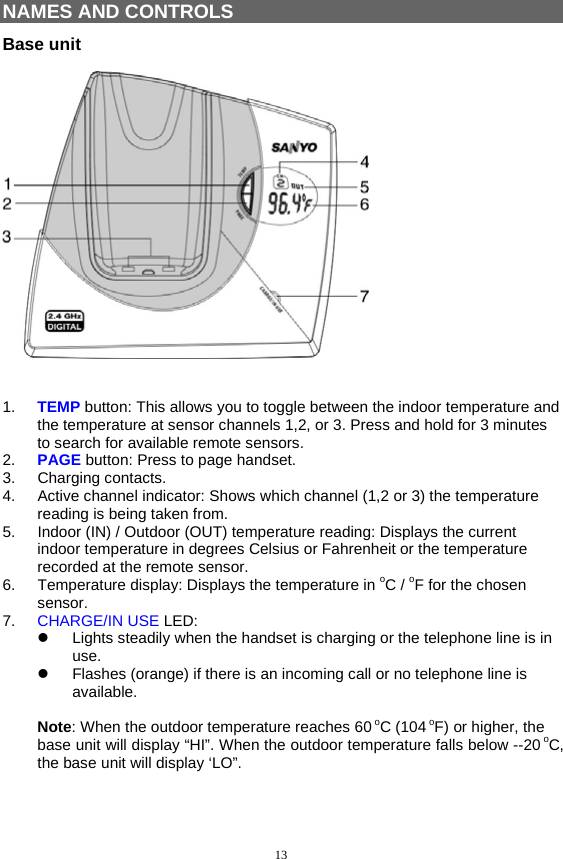 13  NAMES AND CONTROLS Base unit     1.  TEMP button: This allows you to toggle between the indoor temperature and the temperature at sensor channels 1,2, or 3. Press and hold for 3 minutes to search for available remote sensors. 2.  PAGE button: Press to page handset. 3. Charging contacts. 4.  Active channel indicator: Shows which channel (1,2 or 3) the temperature reading is being taken from. 5.  Indoor (IN) / Outdoor (OUT) temperature reading: Displays the current indoor temperature in degrees Celsius or Fahrenheit or the temperature recorded at the remote sensor. 6.  Temperature display: Displays the temperature in oC / oF for the chosen sensor. 7.  CHARGE/IN USE LED:   Lights steadily when the handset is charging or the telephone line is in use.   Flashes (orange) if there is an incoming call or no telephone line is available.  Note: When the outdoor temperature reaches 60 oC (104 oF) or higher, the base unit will display “HI”. When the outdoor temperature falls below --20 oC, the base unit will display ‘LO”.   