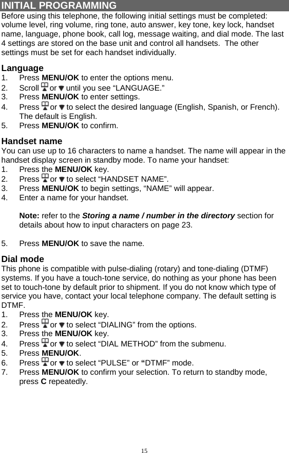 15 INITIAL PROGRAMMING Before using this telephone, the following initial settings must be completed:  volume level, ring volume, ring tone, auto answer, key tone, key lock, handset name, language, phone book, call log, message waiting, and dial mode. The last 4 settings are stored on the base unit and control all handsets.  The other settings must be set for each handset individually. Language 1. Press MENU/OK to enter the options menu. 2. Scroll  or   until you see “LANGUAGE.” 3. Press MENU/OK to enter settings. 4. Press  or   to select the desired language (English, Spanish, or French).  The default is English. 5. Press MENU/OK to confirm. Handset name You can use up to 16 characters to name a handset. The name will appear in the handset display screen in standby mode. To name your handset: 1. Press the MENU/OK key. 2. Press  or   to select “HANDSET NAME”. 3. Press MENU/OK to begin settings, “NAME” will appear. 4.  Enter a name for your handset.    Note: refer to the Storing a name / number in the directory section for details about how to input characters on page 23.    5. Press MENU/OK to save the name. Dial mode This phone is compatible with pulse-dialing (rotary) and tone-dialing (DTMF) systems. If you have a touch-tone service, do nothing as your phone has been set to touch-tone by default prior to shipment. If you do not know which type of service you have, contact your local telephone company. The default setting is DTMF.  1. Press the MENU/OK key. 2. Press  or   to select “DIALING” from the options. 3. Press the MENU/OK key. 4. Press  or   to select “DIAL METHOD” from the submenu. 5. Press MENU/OK. 6. Press  or   to select “PULSE” or “DTMF” mode. 7. Press MENU/OK to confirm your selection. To return to standby mode, press C repeatedly.     