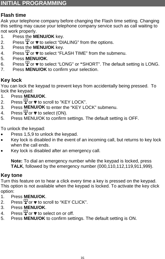 16 INITIAL PROGRAMMING  Flash time Ask your telephone company before changing the Flash time setting. Changing this setting may cause your telephone company service such as call waiting to not work properly. 1. Press the MENU/OK key. 2. Press  or   to select “DIALING” from the options. 3. Press the MENU/OK key. 4. Press  or   to select “FLASH TIME” from the submenu. 5. Press MENU/OK. 6. Press  or   to select “LONG” or “SHORT”. The default setting is LONG. 7. Press MENU/OK to confirm your selection.  Key lock You can lock the keypad to prevent keys from accidentally being pressed.  To lock the keypad: 1. Press MENU/OK. 2. Press  or   to scroll to ”KEY LOCK”. 3. Press MENU/OK to enter the “KEY LOCK” submenu. 4. Press  or   to select (ON). 5.  Press MENU/OK to confirm settings. The default setting is OFF.  To unlock the keypad: •  Press 1,5,9 to unlock the keypad. •  Key lock is disabled in the event of an incoming call, but returns to key lock when the call ends. •  Key lock is disabled after an emergency call.  Note: To dial an emergency number while the keypad is locked, press TALK, followed by the emergency number (000,110,112,119,911,999). Key tone Turn this feature on to hear a click every time a key is pressed on the keypad. This option is not available when the keypad is locked. To activate the key click option: 1. Press MENU/OK. 2. Press  or   to scroll to “KEY CLICK”. 3. Press MENU/OK. 4. Press  or   to select on or off. 5. Press MENU/OK to confirm settings. The default setting is ON.     