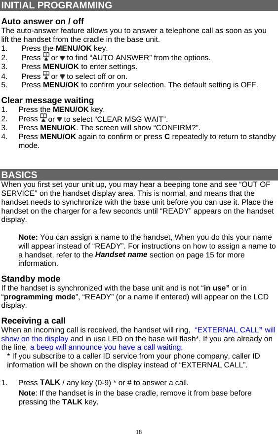 18 INITIAL PROGRAMMING Auto answer on / off The auto-answer feature allows you to answer a telephone call as soon as you lift the handset from the cradle in the base unit. 1. Press the MENU/OK key. 2. Press  or   to find “AUTO ANSWER” from the options. 3. Press MENU/OK to enter settings. 4. Press  or   to select off or on. 5. Press MENU/OK to confirm your selection. The default setting is OFF. Clear message waiting 1. Press the MENU/OK key. 2. Press  or   to select “CLEAR MSG WAIT”. 3. Press MENU/OK. The screen will show “CONFIRM?”. 4. Press MENU/OK again to confirm or press C repeatedly to return to standby mode.   BASICS When you first set your unit up, you may hear a beeping tone and see “OUT OF SERVICE” on the handset display area. This is normal, and means that the handset needs to synchronize with the base unit before you can use it. Place the handset on the charger for a few seconds until “READY” appears on the handset display.  Note: You can assign a name to the handset, When you do this your name will appear instead of “READY”. For instructions on how to assign a name to a handset, refer to the Handset name section on page 15 for more information. Standby mode If the handset is synchronized with the base unit and is not “in use” or in “programming mode”, “READY” (or a name if entered) will appear on the LCD display. Receiving a call When an incoming call is received, the handset will ring,  “EXTERNAL CALL” will show on the display and in use LED on the base will flash*. If you are already on the line, a beep will announce you have a call waiting.  * If you subscribe to a caller ID service from your phone company, caller ID information will be shown on the display instead of “EXTERNAL CALL”.  1.     Press TALK / any key (0-9) * or # to answer a call. Note: If the handset is in the base cradle, remove it from base before pressing the TALK key. 