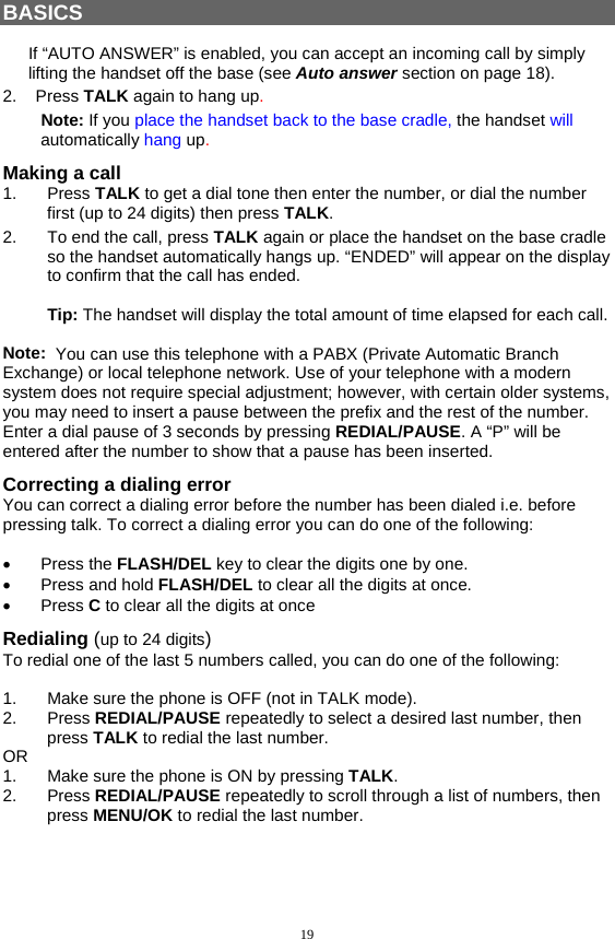 19  BASICS  If “AUTO ANSWER” is enabled, you can accept an incoming call by simply lifting the handset off the base (see Auto answer section on page 18). 2.    Press TALK again to hang up. Note: If you place the handset back to the base cradle, the handset will automatically hang up. Making a call 1. Press TALK to get a dial tone then enter the number, or dial the number first (up to 24 digits) then press TALK.   2.  To end the call, press TALK again or place the handset on the base cradle so the handset automatically hangs up. “ENDED” will appear on the display to confirm that the call has ended.  Tip: The handset will display the total amount of time elapsed for each call.  Note:  You can use this telephone with a PABX (Private Automatic Branch Exchange) or local telephone network. Use of your telephone with a modern system does not require special adjustment; however, with certain older systems, you may need to insert a pause between the prefix and the rest of the number. Enter a dial pause of 3 seconds by pressing REDIAL/PAUSE. A “P” will be entered after the number to show that a pause has been inserted. Correcting a dialing error You can correct a dialing error before the number has been dialed i.e. before pressing talk. To correct a dialing error you can do one of the following:  •  Press the FLASH/DEL key to clear the digits one by one. •  Press and hold FLASH/DEL to clear all the digits at once. •  Press C to clear all the digits at once Redialing (up to 24 digits) To redial one of the last 5 numbers called, you can do one of the following:  1.  Make sure the phone is OFF (not in TALK mode). 2. Press REDIAL/PAUSE repeatedly to select a desired last number, then press TALK to redial the last number. OR 1.  Make sure the phone is ON by pressing TALK. 2. Press REDIAL/PAUSE repeatedly to scroll through a list of numbers, then press MENU/OK to redial the last number.  