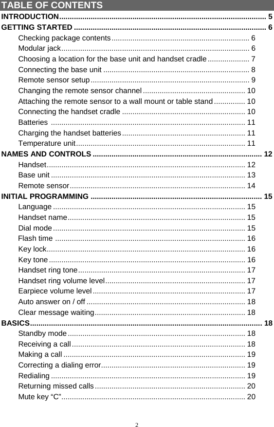 2 TABLE OF CONTENTS INTRODUCTION................................................................................................... 5 GETTING STARTED ............................................................................................ 6  Checking package contents.................................................................. 6  Modular jack.......................................................................................... 6   Choosing a location for the base unit and handset cradle .................... 7   Connecting the base unit ...................................................................... 8   Remote sensor setup............................................................................ 9   Changing the remote sensor channel ................................................. 10   Attaching the remote sensor to a wall mount or table stand ............... 10  Connecting the handset cradle ........................................................... 10  Batteries ............................................................................................. 11  Charging the handset batteries........................................................... 11  Temperature unit................................................................................. 11 NAMES AND CONTROLS ................................................................................. 12  Handset............................................................................................... 12  Base unit ............................................................................................. 13  Remote sensor.................................................................................... 14 INITIAL PROGRAMMING .................................................................................. 15  Language ............................................................................................ 15  Handset name..................................................................................... 15  Dial mode............................................................................................ 15         Flash time ........................................................................................... 16  Key lock............................................................................................... 16  Key tone.............................................................................................. 16  Handset ring tone................................................................................ 17  Handset ring volume level................................................................... 17  Earpiece volume level......................................................................... 17   Auto answer on / off ............................................................................ 18  Clear message waiting........................................................................ 18 BASICS............................................................................................................... 18  Standby mode..................................................................................... 18  Receiving a call................................................................................... 18  Making a call ....................................................................................... 19   Correcting a dialing error..................................................................... 19  Redialing ............................................................................................. 19   Returning missed calls........................................................................ 20  Mute key “C”........................................................................................ 20 