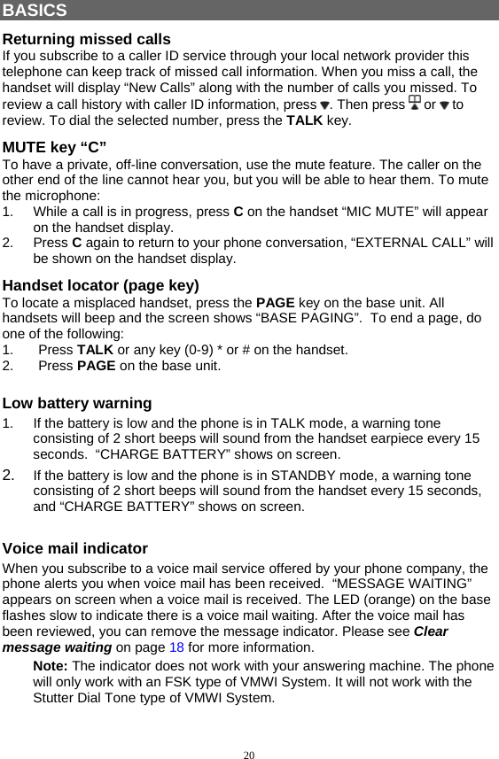 20  BASICS Returning missed calls If you subscribe to a caller ID service through your local network provider this telephone can keep track of missed call information. When you miss a call, the handset will display “New Calls” along with the number of calls you missed. To review a call history with caller ID information, press  . Then press   or   to review. To dial the selected number, press the TALK key. MUTE key “C” To have a private, off-line conversation, use the mute feature. The caller on the other end of the line cannot hear you, but you will be able to hear them. To mute the microphone: 1.  While a call is in progress, press C on the handset “MIC MUTE” will appear on the handset display. 2. Press C again to return to your phone conversation, “EXTERNAL CALL” will be shown on the handset display. Handset locator (page key) To locate a misplaced handset, press the PAGE key on the base unit. All handsets will beep and the screen shows “BASE PAGING”.  To end a page, do one of the following:  1. Press TALK or any key (0-9) * or # on the handset. 2. Press PAGE on the base unit. Low battery warning 1.  If the battery is low and the phone is in TALK mode, a warning tone consisting of 2 short beeps will sound from the handset earpiece every 15 seconds.  “CHARGE BATTERY” shows on screen. 2.  If the battery is low and the phone is in STANDBY mode, a warning tone consisting of 2 short beeps will sound from the handset every 15 seconds, and “CHARGE BATTERY” shows on screen.  Voice mail indicator When you subscribe to a voice mail service offered by your phone company, the phone alerts you when voice mail has been received.  “MESSAGE WAITING” appears on screen when a voice mail is received. The LED (orange) on the base flashes slow to indicate there is a voice mail waiting. After the voice mail has been reviewed, you can remove the message indicator. Please see Clear message waiting on page 18 for more information. Note: The indicator does not work with your answering machine. The phone will only work with an FSK type of VMWI System. It will not work with the Stutter Dial Tone type of VMWI System. 