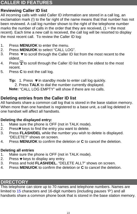 22 CALLER ID FEATURES Reviewing Caller ID list All incoming calls with valid Caller ID information are stored in a call log, an exclamation mark (!) to the far right of the name means that that number has not been reviewed. A call log number shown to the right of the telephone number marks the number of calls in the order that they are received, (1 = the most recent). Each time a new call is received, the call log will be resorted to display the most recent call.  To review the Caller ID log:  1. Press MENU/OK to enter the menu. 2. Press MENU/OK to select “CALL LOG”. 3. Press   to scroll through the Caller ID list from the most recent to the oldest. 4. Press  to scroll through the Caller ID list from the oldest to the most recent. 5. Press C to exit the call log.  Tip:   1. Press    in standby mode to enter call log quickly. 2. Press TALK to dial the number currently displayed. Note: “CALL LOG EMPTY” will show if there are no calls.  Deleting entries from the Caller ID list All handsets share a common call log that is stored in the base station memory. When more than one handset is registered to a base unit, a call log deleted in one handset will affect all handsets.   Deleting the displayed entry: 1.  Make sure the phone is OFF (not in TALK mode). 2. Press  keys to find the entry you want to delete. 3. Press FLASH/DEL while the number you wish to delete is displayed. “DELETE?” shows on screen. 4. Press MENU/OK to confirm the deletion or C to cancel the deletion.  Deleting all entries 1.  Make sure the phone is OFF (not in TALK mode). 2. Press  keys to display any entry. 3. Press and hold FLASH/DEL. “DELETE ALL?” shows on screen.  4. Press MENU/OK to confirm the deletion or C to cancel the deletion.   DIRECTORY This telephone can store up to 70 names and telephone numbers. Names are limited to 15 characters and 16-digit numbers (including pauses ‘P’) and all handsets share a common phone book that is stored in the base station memory. 