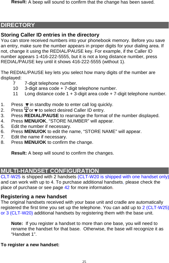 25 Result: A beep will sound to confirm that the change has been saved.    DIRECTORY Storing Caller ID entries in the directory You can store received numbers into your phonebook memory. Before you save an entry, make sure the number appears in proper digits for your dialing area. If not, change it using the REDIAL/PAUSE key. For example, if the Caller ID number appears 1-416-222-5555, but it is not a long distance number, press REDIAL/PAUSE key until it shows 416-222-5555 (without 1).  The REDIAL/PAUSE key lets you select how many digits of the number are displayed: 7 7-digit telephone number. 10  3-digit area code + 7-digit telephone number. 11  Long distance code 1 + 3-digit area code + 7-digit telephone number.   1. Press   in standby mode to enter call log quickly.  2. Press  or   to select desired Caller ID entry. 3. Press REDIAL/PAUSE to rearrange the format of the number displayed. 4. Press MENU/OK, “STORE NUMBER” will appear. 5. Edit the number if necessary. 6. Press MENU/OK to edit the name, “STORE NAME” will appear. 7. Edit the name if necessary. 8. Press MENU/OK to confirm the change.  Result: A beep will sound to confirm the changes.   MULTI-HANDSET CONFIGURATION CLT-W25 is shipped with 2 handsets (CLT-W20 is shipped with one handset only) and can work with up to 4. To purchase additional handsets, please check the place of purchase or see page 42 for more information. Registering a new handset The original handsets received with your base unit and cradle are automatically registered the first time you set up the telephone. You can add up to 2 (CLT-W25) or 3 (CLT-W20) additional handsets by registering them with the base unit.  Note:  If you register a handset to more than one base, you will need to rename the handset for that base.  Otherwise, the base will recognize it as “Handset 1”.  To register a new handset: 