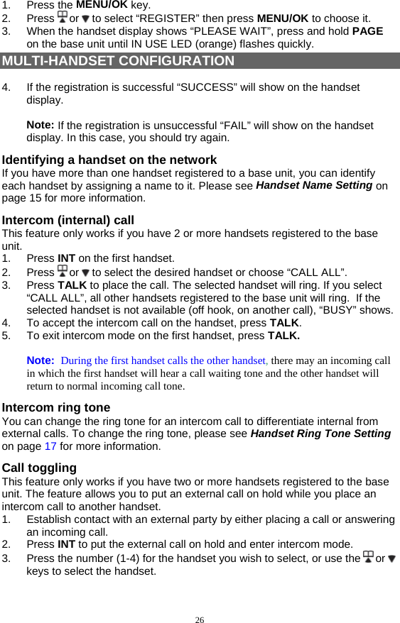 26 1. Press the MENU/OK key. 2. Press  or   to select “REGISTER” then press MENU/OK to choose it. 3.  When the handset display shows “PLEASE WAIT”, press and hold PAGE on the base unit until IN USE LED (orange) flashes quickly. MULTI-HANDSET CONFIGURATION  4.  If the registration is successful “SUCCESS” will show on the handset display.   Note: If the registration is unsuccessful “FAIL” will show on the handset display. In this case, you should try again. Identifying a handset on the network If you have more than one handset registered to a base unit, you can identify each handset by assigning a name to it. Please see Handset Name Setting on page 15 for more information. Intercom (internal) call This feature only works if you have 2 or more handsets registered to the base unit.  1. Press INT on the first handset. 2. Press  or   to select the desired handset or choose “CALL ALL”.   3. Press TALK to place the call. The selected handset will ring. If you select “CALL ALL”, all other handsets registered to the base unit will ring.  If the selected handset is not available (off hook, on another call), “BUSY” shows. 4.  To accept the intercom call on the handset, press TALK. 5.  To exit intercom mode on the first handset, press TALK.  Note:  During the first handset calls the other handset, there may an incoming call in which the first handset will hear a call waiting tone and the other handset will return to normal incoming call tone. Intercom ring tone You can change the ring tone for an intercom call to differentiate internal from external calls. To change the ring tone, please see Handset Ring Tone Setting on page 17 for more information. Call toggling This feature only works if you have two or more handsets registered to the base unit. The feature allows you to put an external call on hold while you place an intercom call to another handset. 1.  Establish contact with an external party by either placing a call or answering an incoming call. 2. Press INT to put the external call on hold and enter intercom mode. 3.  Press the number (1-4) for the handset you wish to select, or use the   or   keys to select the handset. 