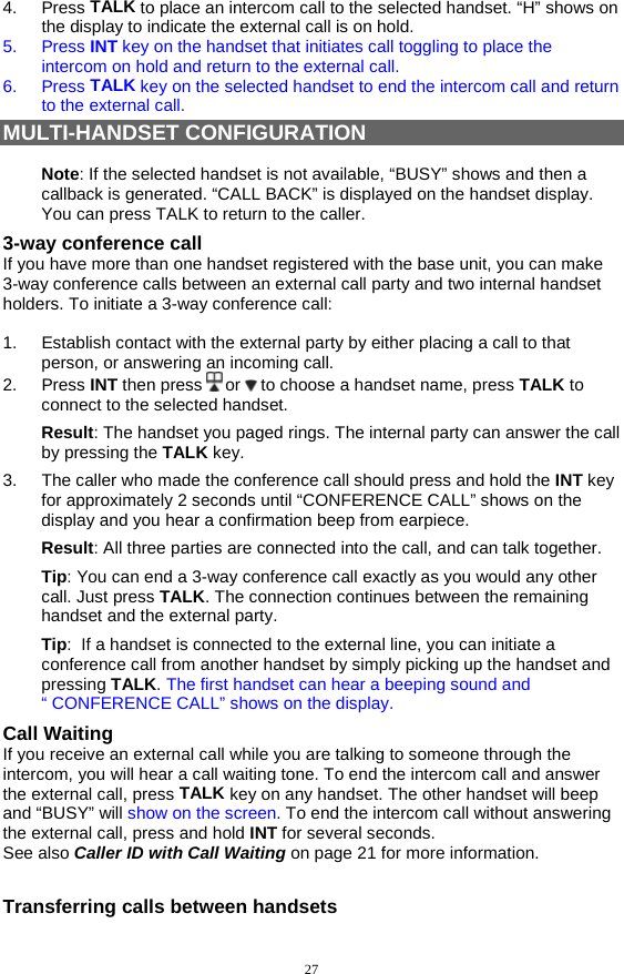 27 4. Press TALK to place an intercom call to the selected handset. “H” shows on the display to indicate the external call is on hold.  5. Press INT key on the handset that initiates call toggling to place the intercom on hold and return to the external call.  6. Press TALK key on the selected handset to end the intercom call and return to the external call. MULTI-HANDSET CONFIGURATION  Note: If the selected handset is not available, “BUSY” shows and then a callback is generated. “CALL BACK” is displayed on the handset display. You can press TALK to return to the caller. 3-way conference call If you have more than one handset registered with the base unit, you can make 3-way conference calls between an external call party and two internal handset holders. To initiate a 3-way conference call:  1.  Establish contact with the external party by either placing a call to that person, or answering an incoming call. 2. Press INT then press   or   to choose a handset name, press TALK to connect to the selected handset. Result: The handset you paged rings. The internal party can answer the call by pressing the TALK key. 3.  The caller who made the conference call should press and hold the INT key for approximately 2 seconds until “CONFERENCE CALL” shows on the display and you hear a confirmation beep from earpiece. Result: All three parties are connected into the call, and can talk together. Tip: You can end a 3-way conference call exactly as you would any other call. Just press TALK. The connection continues between the remaining handset and the external party. Tip:  If a handset is connected to the external line, you can initiate a conference call from another handset by simply picking up the handset and pressing TALK. The first handset can hear a beeping sound and “ CONFERENCE CALL” shows on the display. Call Waiting If you receive an external call while you are talking to someone through the intercom, you will hear a call waiting tone. To end the intercom call and answer the external call, press TALK key on any handset. The other handset will beep and “BUSY” will show on the screen. To end the intercom call without answering the external call, press and hold INT for several seconds.  See also Caller ID with Call Waiting on page 21 for more information.  Transferring calls between handsets 