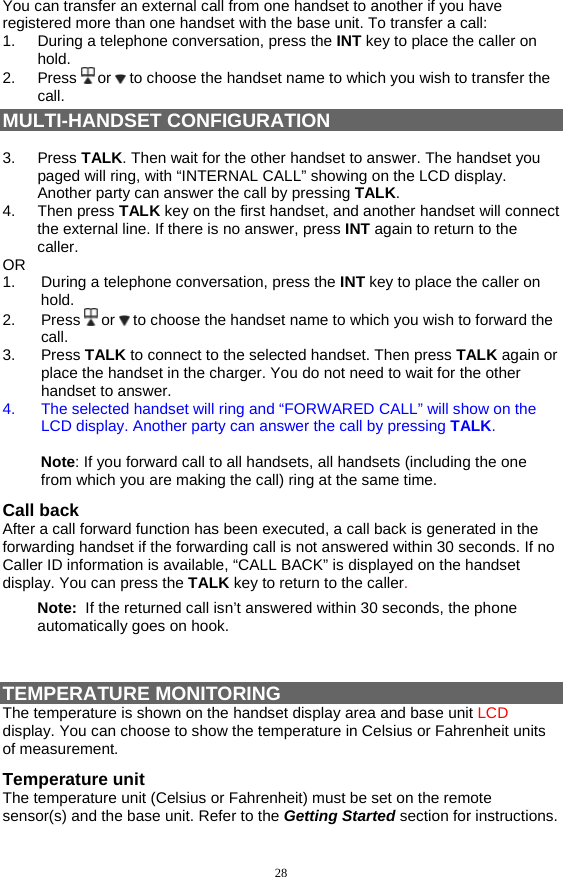 28 You can transfer an external call from one handset to another if you have registered more than one handset with the base unit. To transfer a call: 1.  During a telephone conversation, press the INT key to place the caller on hold. 2. Press  or   to choose the handset name to which you wish to transfer the call. MULTI-HANDSET CONFIGURATION  3. Press TALK. Then wait for the other handset to answer. The handset you paged will ring, with “INTERNAL CALL” showing on the LCD display.  Another party can answer the call by pressing TALK.  4. Then press TALK key on the first handset, and another handset will connect the external line. If there is no answer, press INT again to return to the caller. OR 1.  During a telephone conversation, press the INT key to place the caller on hold. 2. Press  or   to choose the handset name to which you wish to forward the call. 3. Press TALK to connect to the selected handset. Then press TALK again or place the handset in the charger. You do not need to wait for the other handset to answer.  4.  The selected handset will ring and “FORWARED CALL” will show on the LCD display. Another party can answer the call by pressing TALK.   Note: If you forward call to all handsets, all handsets (including the one from which you are making the call) ring at the same time. Call back After a call forward function has been executed, a call back is generated in the forwarding handset if the forwarding call is not answered within 30 seconds. If no Caller ID information is available, “CALL BACK” is displayed on the handset display. You can press the TALK key to return to the caller. Note:  If the returned call isn’t answered within 30 seconds, the phone automatically goes on hook.   TEMPERATURE MONITORING The temperature is shown on the handset display area and base unit LCD display. You can choose to show the temperature in Celsius or Fahrenheit units of measurement.  Temperature unit The temperature unit (Celsius or Fahrenheit) must be set on the remote sensor(s) and the base unit. Refer to the Getting Started section for instructions.  