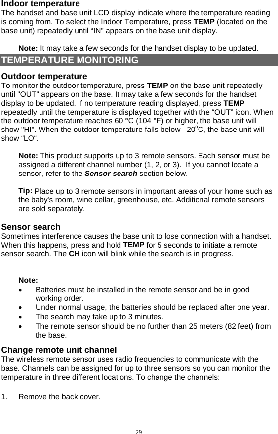 29 Indoor temperature The handset and base unit LCD display indicate where the temperature reading is coming from. To select the Indoor Temperature, press TEMP (located on the base unit) repeatedly until “IN” appears on the base unit display.   Note: It may take a few seconds for the handset display to be updated. TEMPERATURE MONITORING Outdoor temperature To monitor the outdoor temperature, press TEMP on the base unit repeatedly until &quot;OUT&quot; appears on the base. It may take a few seconds for the handset display to be updated. If no temperature reading displayed, press TEMP repeatedly until the temperature is displayed together with the “OUT” icon. When the outdoor temperature reaches 60 °C (104 °F) or higher, the base unit will show &quot;HI&quot;. When the outdoor temperature falls below –20oC, the base unit will show “LO“.  Note: This product supports up to 3 remote sensors. Each sensor must be assigned a different channel number (1, 2, or 3).  If you cannot locate a sensor, refer to the Sensor search section below.  Tip: Place up to 3 remote sensors in important areas of your home such as the baby&apos;s room, wine cellar, greenhouse, etc. Additional remote sensors are sold separately.  Sensor search Sometimes interference causes the base unit to lose connection with a handset. When this happens, press and hold TEMP for 5 seconds to initiate a remote sensor search. The CH icon will blink while the search is in progress.    Note:  •  Batteries must be installed in the remote sensor and be in good working order. •  Under normal usage, the batteries should be replaced after one year. •  The search may take up to 3 minutes. •  The remote sensor should be no further than 25 meters (82 feet) from the base. Change remote unit channel The wireless remote sensor uses radio frequencies to communicate with the base. Channels can be assigned for up to three sensors so you can monitor the temperature in three different locations. To change the channels: TEMPERATURE MONITORI 1. Remove the back cover. 