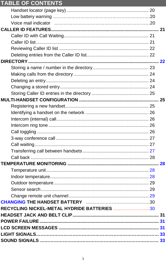 3 TABLE OF CONTENTS   Handset locator (page key)................................................................. 20         Low battery warning ……………………………………………………….20                            Voice mail indicator   ………………………………………………………20 CALLER ID FEATURES..................................................................................... 21 Caller ID with Call Waiting................................................................... 21 Caller ID list......................................................................................... 21 Reviewing Caller ID list ....................................................................... 22 Deleting entries from the Caller ID list................................................. 22 DIRECTORY ....................................................................................................... 22 Storing a name / number in the directory............................................ 23 Making calls from the directory ........................................................... 24 Deleting an entry................................................................................. 24 Changing a stored entry...................................................................... 24 Storing Caller ID entries in the directory ............................................. 25 MULTI-HANDSET CONFIGURATION ............................................................... 25 Registering a new handset.................................................................. 25 Identifying a handset on the network .................................................. 26 Intercom (internal) call......................................................................... 26 Intercom ring tone ............................................................................... 26 Call toggling ........................................................................................ 26 3-way conference call ......................................................................... 27 Call waiting.......................................................................................... 27 Transferring call between handsets .................................................... 27 Call back ............................................................................................. 28 TEMPERATURE MONITORING ........................................................................ 28 Temperature unit................................................................................. 28 Indoor temperature.............................................................................. 28 Outdoor temperature........................................................................... 29 Sensor search..................................................................................... 29 Change remote unit channel............................................................... 29 CHANGING THE HANDSET BATTERY   ……………………………………30 RECYCLING NICKEL-METAL HYDRIDE BATTERIES ……………………30 HEADSET JACK AND BELT CLIP.................................................................... 31 POWER FAILURE .............................................................................................. 31 LCD SCREEN MESSAGES ............................................................................... 31 LIGHT SIGNALS………………………………………………………………………33 SOUND SIGNALS …………………………………………………………………… 33 