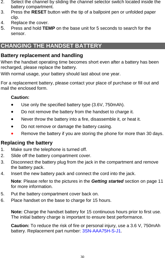 30 2.  Select the channel by sliding the channel selector switch located inside the battery compartment. 3. Press the RESET button with the tip of a ballpoint pen or unfolded paper clip. 4. Replace the cover. 5.  Press and hold TEMP on the base unit for 5 seconds to search for the sensor.  CHANGING THE HANDSET BATTERY Battery replacement and handling When the handset operating time becomes short even after a battery has been recharged, please replace the battery. With normal usage, your battery should last about one year.  For a replacement battery, please contact your place of purchase or fill out and mail the enclosed form.  Caution: •  Use only the specified battery type (3.6V, 750mAh). •  Do not remove the battery from the handset to charge it. •  Never throw the battery into a fire, disassemble it, or heat it. •  Do not remove or damage the battery casing. •  Remove the battery if you are storing the phone for more than 30 days. Replacing the battery 1.  Make sure the telephone is turned off. 2.  Slide off the battery compartment cover. 3.  Disconnect the battery plug from the jack in the compartment and remove the battery pack. 4.  Insert the new battery pack and connect the cord into the jack. Note: Please refer to the pictures in the Getting started section on page 11 for more information. 5.  Put the battery compartment cover back on. 6.  Place handset on the base to charge for 15 hours.  Note: Charge the handset battery for 15 continuous hours prior to first use. The initial battery charge is important to ensure best performance. Caution: To reduce the risk of fire or personal injury, use a 3.6 V, 750mAh battery. Replacement part number: 3SN-AAA75H-S-J1.  