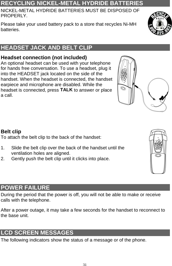 31 RECYCLING NICKEL-METAL HYDRIDE BATTERIES                             NICKEL-METAL HYDRIDE BATTERIES MUST BE DISPOSED OF PROPERLY.  Please take your used battery pack to a store that recycles Ni-MH batteries.   HEADSET JACK AND BELT CLIP Headset connection (not included) An optional headset can be used with your telephone for hands free conversation. To use a headset, plug it into the HEADSET jack located on the side of the handset. When the headset is connected, the handset earpiece and microphone are disabled. While the headset is connected, press TALK to answer or place a call.      Belt clip To attach the belt clip to the back of the handset:  1.  Slide the belt clip over the back of the handset until the ventilation holes are aligned. 2.  Gently push the belt clip until it clicks into place.     POWER FAILURE                                                                                 During the period that the power is off, you will not be able to make or receive calls with the telephone. After a power outage, it may take a few seconds for the handset to reconnect to the base unit.  LCD SCREEN MESSAGES   The following indicators show the status of a message or of the phone.  